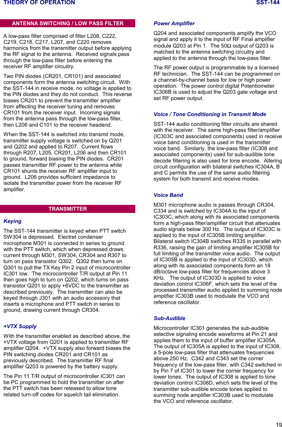 THEORY OF OPERATION SST-14419ANTENNA SWITCHING / LOW PASS FILTERA low-pass filter comprised of filter L208, C222,C219, C218, C217, L207, and C220 removesharmonics from the transmitter output before applyingthe RF signal to the antenna.  Received signals passthrough the low-pass filter before entering thereceiver RF amplifier circuitry.Two PIN diodes (CR201, CR101) and associatedcomponents form the antenna switching circuit.  Withthe SST-144 in receive mode, no voltage is applied tothe PIN diodes and they do not conduct.  This reversebiases CR201 to prevent the transmitter amplifierfrom affecting the receiver tuning and removesCR101 from the receiver input.  Incoming signalsfrom the antenna pass through the low-pass filter,then L206 and C101 to the receiver headend.When the SST-144 is switched into transmit mode,transmitter supply voltage is switched on by Q201and Q202 and applied to R207.  Current flowsthrough R207, L205, CR201, L206 and then CR101to ground, forward biasing the PIN diodes.  CR201passes transmitter RF power to the antenna whileCR101 shunts the receiver RF amplifier input toground.  L206 provides sufficient impedance toisolate the transmitter power from the receiver RFamplifier.TRANSMITTERKeyingThe SST-144 transmitter is keyed when PTT switchSW304 is depressed.  Electret condensermicrophone M301 is connected in series to groundwith the PTT switch, which when depressed drawscurrent through M301, SW304, CR304 and R307 toturn on pass transistor Q302.  Q302 then turns onQ301 to pull the TX Key Pin 2 input of microcontrollerIC301 low.  The microcontroller T/R output at Pin 11then goes high to turn on Q202, which turns on passtransistor Q201 to apply +6VDC to the transmitter asdescribed previously.  The transmitter can also bekeyed through J301 with an audio accessory thatinserts a microphone and PTT switch in series toground, drawing current through CR304.+VTX SupplyWith the transmitter enabled as described above, the+VTX voltage from Q201 is applied to transmitter RFamplifier Q204.  +VTX supply also forward biases thePIN switching diodes CR201 and CR101 aspreviously described.  The transmitter RF finalamplifier Q203 is powered by the battery supply.The Pin 11 T/R output of microcontroller IC301 canbe PC programmed to hold the transmitter on afterthe PTT switch has been released to allow tonerelated turn-off codes for squelch tail elimination.Power AmplifierQ204 and associated components amplify the VCOsignal and apply it to the input of RF Final amplifiermodule Q203 at Pin 1.  The 50Ω output of Q203 ismatched to the antenna switching circuitry andapplied to the antenna through the low-pass filter.The RF power output is programmable by a licensedRF technician.  The SST-144 can be programmed ona channel-by-channel basis for low or high poweroperation.  The power control digital PotentiometerIC306B is used to adjust the Q203 gate voltage andset RF power output.Voice / Tone Conditioning in Transmit ModeSST-144 audio conditioning filter circuits are sharedwith the receiver.  The same high-pass filter/amplifier(IC303C and associated components) used in receivevoice band conditioning is used in the transmittervoice band.  Similarly, the low-pass filter (IC308 andassociated components) used for sub-audible tonedecode filtering is also used for tone encode.  Alteringcircuit configuration with bilateral switches IC304A, Band C permits the use of the same audio filteringsystem for both transmit and receive modes.Voice BandM301 microphone audio is passes through CR304,C334 and is switched by IC304A to the input ofIC303C, which along with its associated componentsform a high-pass filter/amplifier circuit that attenuatesaudio signals below 300 Hz.  The output of IC303C isapplied to the input of IC305B limiting amplifier.Bilateral switch IC304B switches R335 in parallel withR336, raising the gain of limiting amplifier IC305B forfull limiting of the transmitter voice audio.  The outputof IC305B is applied to the input of IC303D, whichalong with its associated components form an 18dB/octave low-pass filter for frequencies above 3KHz.   The output of IC303D is applied to voicedeviation control IC306F, which sets the level of theprocessed transmitter audio applied to summing nodeamplifier IC303B used to modulate the VCO andreference oscillator.Sub-AudibleMicrocontroller IC301 generates the sub-audibleselective signaling encode waveforms at Pin 21 andapplies them to the input of buffer amplifier IC305A.The output of IC305A is applied to the input of IC308,a 5-pole low-pass filter that attenuates frequenciesabove 250 Hz.  C342 and C343 set the cornerfrequency of the low-pass filter, with C342 switched inby Pin 7 of IC301 to lower the corner frequency forlower tones.  The output of IC308 is applied to tonedeviation control IC306D, which sets the level of thetransmitter sub-audible encode tones applied tosumming node amplifier IC303B used to modulatethe VCO and reference oscillator.