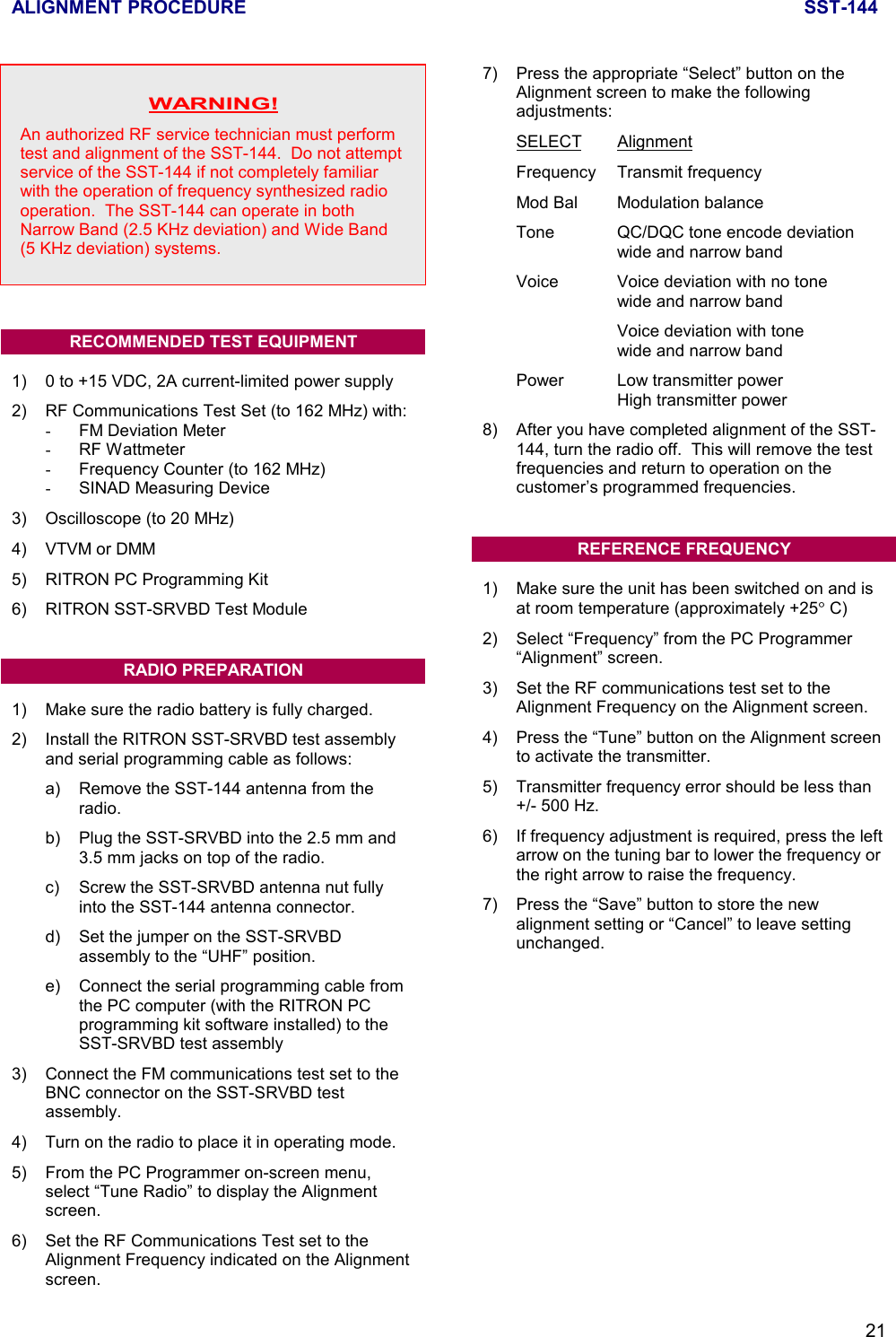 ALIGNMENT PROCEDURE SST-14421WARNING!An authorized RF service technician must performtest and alignment of the SST-144.  Do not attemptservice of the SST-144 if not completely familiarwith the operation of frequency synthesized radiooperation.  The SST-144 can operate in bothNarrow Band (2.5 KHz deviation) and Wide Band(5 KHz deviation) systems.RECOMMENDED TEST EQUIPMENT1) 0 to +15 VDC, 2A current-limited power supply2) RF Communications Test Set (to 162 MHz) with:-  FM Deviation Meter- RF Wattmeter-  Frequency Counter (to 162 MHz)-  SINAD Measuring Device3) Oscilloscope (to 20 MHz)4) VTVM or DMM5) RITRON PC Programming Kit6) RITRON SST-SRVBD Test ModuleRADIO PREPARATION1) Make sure the radio battery is fully charged.2) Install the RITRON SST-SRVBD test assemblyand serial programming cable as follows:a) Remove the SST-144 antenna from theradio.b) Plug the SST-SRVBD into the 2.5 mm and3.5 mm jacks on top of the radio.c) Screw the SST-SRVBD antenna nut fullyinto the SST-144 antenna connector.d) Set the jumper on the SST-SRVBDassembly to the “UHF” position.e) Connect the serial programming cable fromthe PC computer (with the RITRON PCprogramming kit software installed) to theSST-SRVBD test assembly3) Connect the FM communications test set to theBNC connector on the SST-SRVBD testassembly.4) Turn on the radio to place it in operating mode.5) From the PC Programmer on-screen menu,select “Tune Radio” to display the Alignmentscreen.6) Set the RF Communications Test set to theAlignment Frequency indicated on the Alignmentscreen.7) Press the appropriate “Select” button on theAlignment screen to make the followingadjustments:SELECT AlignmentFrequency Transmit frequencyMod Bal Modulation balanceTone QC/DQC tone encode deviationwide and narrow bandVoice Voice deviation with no tonewide and narrow bandVoice deviation with tonewide and narrow bandPower Low transmitter powerHigh transmitter power8) After you have completed alignment of the SST-144, turn the radio off.  This will remove the testfrequencies and return to operation on thecustomer’s programmed frequencies.REFERENCE FREQUENCY1) Make sure the unit has been switched on and isat room temperature (approximately +25° C)2) Select “Frequency” from the PC Programmer“Alignment” screen.3) Set the RF communications test set to theAlignment Frequency on the Alignment screen.4) Press the “Tune” button on the Alignment screento activate the transmitter.5) Transmitter frequency error should be less than+/- 500 Hz.6) If frequency adjustment is required, press the leftarrow on the tuning bar to lower the frequency orthe right arrow to raise the frequency.7) Press the “Save” button to store the newalignment setting or “Cancel” to leave settingunchanged.