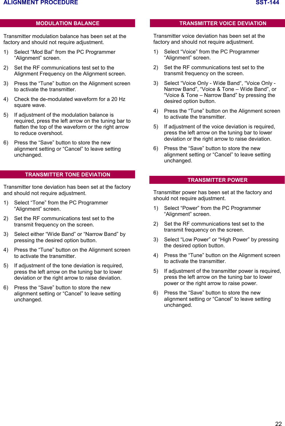 ALIGNMENT PROCEDURE SST-14422MODULATION BALANCETransmitter modulation balance has been set at thefactory and should not require adjustment.1) Select “Mod Bal” from the PC Programmer“Alignment” screen.2) Set the RF communications test set to theAlignment Frequency on the Alignment screen.3) Press the “Tune” button on the Alignment screento activate the transmitter.4) Check the de-modulated waveform for a 20 Hzsquare wave.5) If adjustment of the modulation balance isrequired, press the left arrow on the tuning bar toflatten the top of the waveform or the right arrowto reduce overshoot.6) Press the “Save” button to store the newalignment setting or “Cancel” to leave settingunchanged.TRANSMITTER TONE DEVIATIONTransmitter tone deviation has been set at the factoryand should not require adjustment.1) Select “Tone” from the PC Programmer“Alignment” screen.2) Set the RF communications test set to thetransmit frequency on the screen.3) Select either “Wide Band” or “Narrow Band” bypressing the desired option button.4) Press the “Tune” button on the Alignment screento activate the transmitter.5) If adjustment of the tone deviation is required,press the left arrow on the tuning bar to lowerdeviation or the right arrow to raise deviation.6) Press the “Save” button to store the newalignment setting or “Cancel” to leave settingunchanged.TRANSMITTER VOICE DEVIATIONTransmitter voice deviation has been set at thefactory and should not require adjustment.1) Select “Voice” from the PC Programmer“Alignment” screen.2) Set the RF communications test set to thetransmit frequency on the screen.3) Select “Voice Only - Wide Band“, “Voice Only -Narrow Band”, “Voice &amp; Tone – Wide Band”, or“Voice &amp; Tone – Narrow Band” by pressing thedesired option button.4) Press the “Tune” button on the Alignment screento activate the transmitter.5) If adjustment of the voice deviation is required,press the left arrow on the tuning bar to lowerdeviation or the right arrow to raise deviation.6) Press the “Save” button to store the newalignment setting or “Cancel” to leave settingunchanged.TRANSMITTER POWERTransmitter power has been set at the factory andshould not require adjustment.1) Select “Power” from the PC Programmer“Alignment” screen.2) Set the RF communications test set to thetransmit frequency on the screen.3) Select “Low Power” or “High Power” by pressingthe desired option button.4) Press the “Tune” button on the Alignment screento activate the transmitter.5) If adjustment of the transmitter power is required,press the left arrow on the tuning bar to lowerpower or the right arrow to raise power.6) Press the “Save” button to store the newalignment setting or “Cancel” to leave settingunchanged.