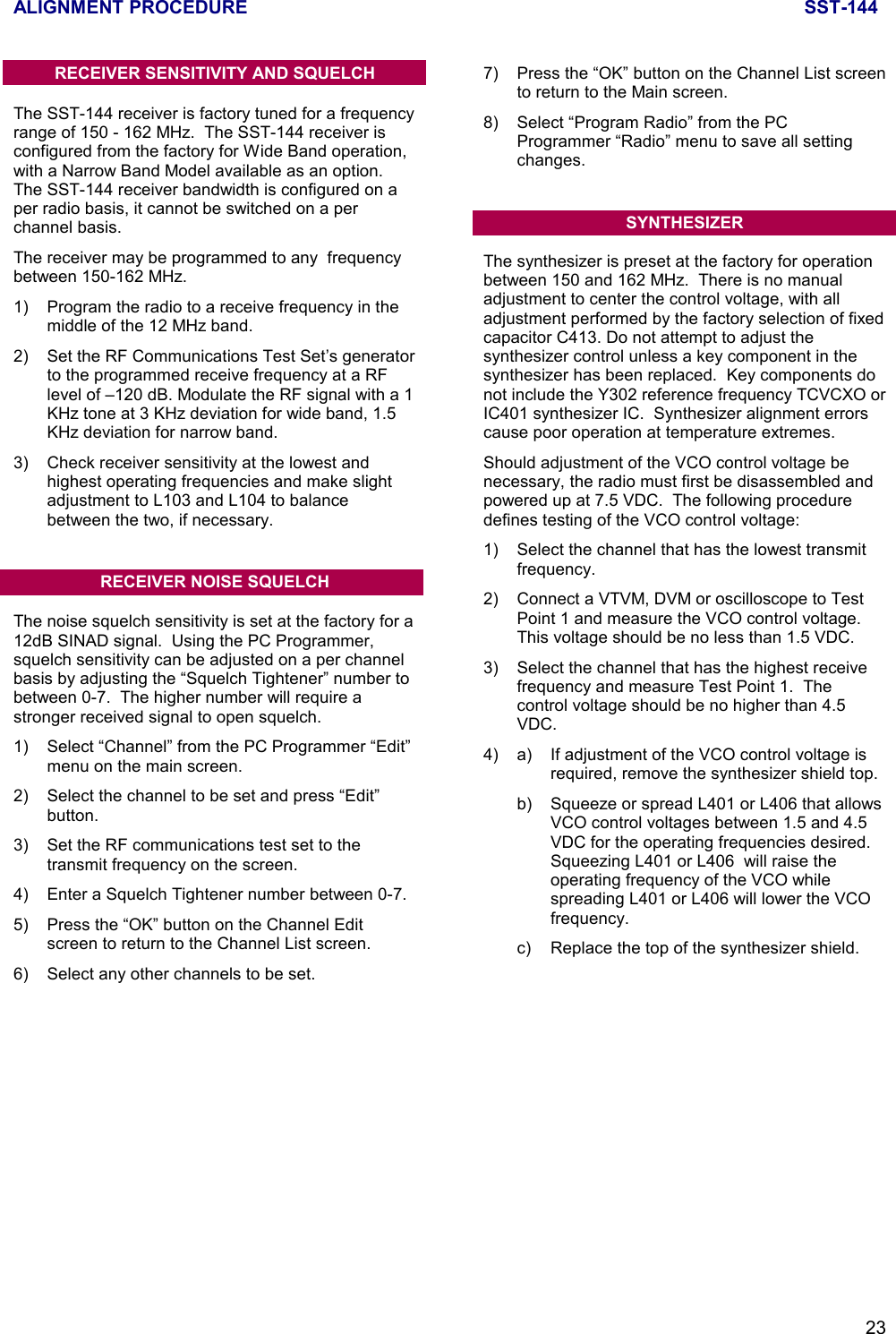 ALIGNMENT PROCEDURE SST-14423RECEIVER SENSITIVITY AND SQUELCHThe SST-144 receiver is factory tuned for a frequencyrange of 150 - 162 MHz.  The SST-144 receiver isconfigured from the factory for Wide Band operation,with a Narrow Band Model available as an option.The SST-144 receiver bandwidth is configured on aper radio basis, it cannot be switched on a perchannel basis.The receiver may be programmed to any  frequencybetween 150-162 MHz.1) Program the radio to a receive frequency in themiddle of the 12 MHz band.2) Set the RF Communications Test Set’s generatorto the programmed receive frequency at a RFlevel of –120 dB. Modulate the RF signal with a 1KHz tone at 3 KHz deviation for wide band, 1.5KHz deviation for narrow band.3) Check receiver sensitivity at the lowest andhighest operating frequencies and make slightadjustment to L103 and L104 to balancebetween the two, if necessary.RECEIVER NOISE SQUELCHThe noise squelch sensitivity is set at the factory for a12dB SINAD signal.  Using the PC Programmer,squelch sensitivity can be adjusted on a per channelbasis by adjusting the “Squelch Tightener” number tobetween 0-7.  The higher number will require astronger received signal to open squelch.1) Select “Channel” from the PC Programmer “Edit”menu on the main screen.2)  Select the channel to be set and press “Edit”button.3) Set the RF communications test set to thetransmit frequency on the screen.4) Enter a Squelch Tightener number between 0-7.5) Press the “OK” button on the Channel Editscreen to return to the Channel List screen.6) Select any other channels to be set.7) Press the “OK” button on the Channel List screento return to the Main screen.8) Select “Program Radio” from the PCProgrammer “Radio” menu to save all settingchanges.SYNTHESIZERThe synthesizer is preset at the factory for operationbetween 150 and 162 MHz.  There is no manualadjustment to center the control voltage, with alladjustment performed by the factory selection of fixedcapacitor C413. Do not attempt to adjust thesynthesizer control unless a key component in thesynthesizer has been replaced.  Key components donot include the Y302 reference frequency TCVCXO orIC401 synthesizer IC.  Synthesizer alignment errorscause poor operation at temperature extremes.Should adjustment of the VCO control voltage benecessary, the radio must first be disassembled andpowered up at 7.5 VDC.  The following proceduredefines testing of the VCO control voltage:1) Select the channel that has the lowest transmitfrequency.2) Connect a VTVM, DVM or oscilloscope to TestPoint 1 and measure the VCO control voltage.This voltage should be no less than 1.5 VDC.3) Select the channel that has the highest receivefrequency and measure Test Point 1.  Thecontrol voltage should be no higher than 4.5VDC.4) a) If adjustment of the VCO control voltage isrequired, remove the synthesizer shield top.b) Squeeze or spread L401 or L406 that allowsVCO control voltages between 1.5 and 4.5VDC for the operating frequencies desired.Squeezing L401 or L406  will raise theoperating frequency of the VCO whilespreading L401 or L406 will lower the VCOfrequency.c)  Replace the top of the synthesizer shield.