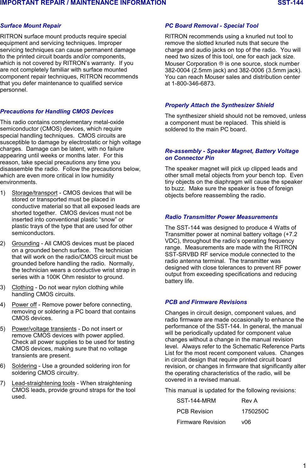 IMPORTANT REPAIR / MAINTENANCE INFORMATION SST-1441Surface Mount RepairRITRON surface mount products require specialequipment and servicing techniques. Improperservicing techniques can cause permanent damageto the printed circuit boards and/or components,which is not covered by RITRON’s warranty.  If youare not completely familiar with surface mountedcomponent repair techniques, RITRON recommendsthat you defer maintenance to qualified servicepersonnel.Precautions for Handling CMOS DevicesThis radio contains complementary metal-oxidesemiconductor (CMOS) devices, which requirespecial handling techniques.  CMOS circuits aresusceptible to damage by electrostatic or high voltagecharges.  Damage can be latent, with no failureappearing until weeks or months later.  For thisreason, take special precautions any time youdisassemble the radio.  Follow the precautions below,which are even more critical in low humidityenvironments.1) Storage/transport - CMOS devices that will bestored or transported must be placed inconductive material so that all exposed leads areshorted together.  CMOS devices must not beinserted into conventional plastic “snow” orplastic trays of the type that are used for othersemiconductors.2) Grounding - All CMOS devices must be placedon a grounded bench surface.  The technicianthat will work on the radio/CMOS circuit must begrounded before handling the radio.  Normally,the technician wears a conductive wrist strap inseries with a 100K Ohm resistor to ground.3) Clothing - Do not wear nylon clothing whilehandling CMOS circuits.4) Power off - Remove power before connecting,removing or soldering a PC board that containsCMOS devices.5) Power/voltage transients - Do not insert orremove CMOS devices with power applied.Check all power supplies to be used for testingCMOS devices, making sure that no voltagetransients are present.6) Soldering - Use a grounded soldering iron forsoldering CMOS circuitry.7) Lead-straightening tools - When straighteningCMOS leads, provide ground straps for the toolused.PC Board Removal - Special ToolRITRON recommends using a knurled nut tool toremove the slotted knurled nuts that secure thecharge and audio jacks on top of the radio.  You willneed two sizes of this tool, one for each jack size.Mouser Corporation  is one source, stock number382-0004 (2.5mm jack) and 382-0006 (3.5mm jack).You can reach Mouser sales and distribution centerat 1-800-346-6873.Properly Attach the Synthesizer ShieldThe synthesizer shield should not be removed, unlessa component must be replaced.  This shield issoldered to the main PC board.Re-assembly - Speaker Magnet, Battery Voltageon Connector PinThe speaker magnet will pick up clipped leads andother small metal objects from your bench top.  Eventiny objects on the diaphragm will cause the speakerto buzz.  Make sure the speaker is free of foreignobjects before reassembling the radio.Radio Transmitter Power MeasurementsThe SST-144 was designed to produce 4 Watts ofTransmitter power at nominal battery voltage (+7.2VDC), throughout the radio’s operating frequencyrange.  Measurements are made with the RITRONSST-SRVBD RF service module connected to theradio antenna terminal.  The transmitter wasdesigned with close tolerances to prevent RF poweroutput from exceeding specifications and reducingbattery life.PCB and Firmware RevisionsChanges in circuit design, component values, andradio firmware are made occasionally to enhance theperformance of the SST-144. In general, the manualwill be periodically updated for component valuechanges without a change in the manual revisionlevel.  Always refer to the Schematic Reference PartsList for the most recent component values.  Changesin circuit design that require printed circuit boardrevision, or changes in firmware that significantly alterthe operating characteristics of the radio, will becovered in a revised manual.This manual is updated for the following revisions:SST-144-MRM Rev APCB Revision 1750250CFirmware Revision v06