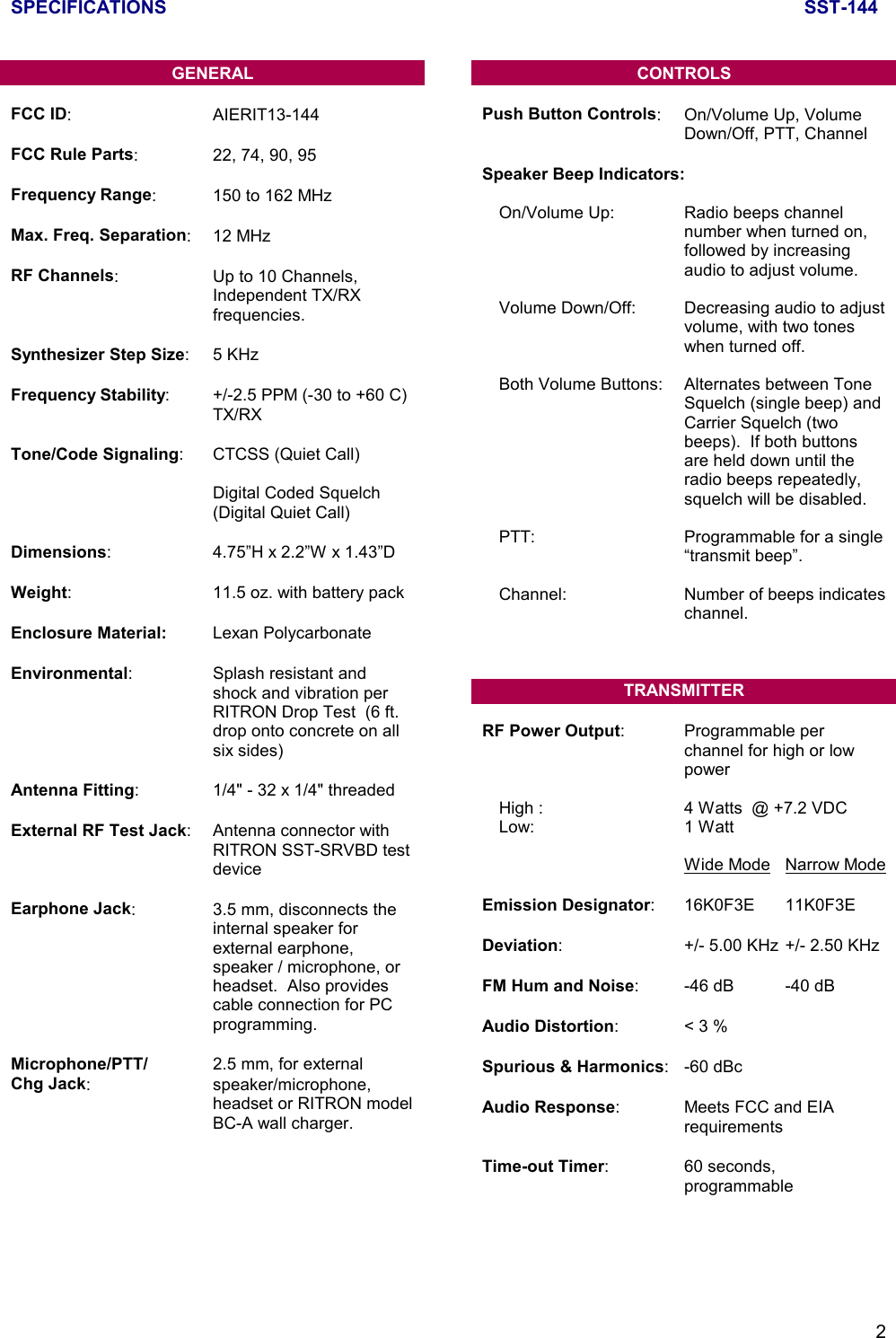 SPECIFICATIONS SST-1442GENERALFCC ID: AIERIT13-144FCC Rule Parts: 22, 74, 90, 95Frequency Range: 150 to 162 MHzMax. Freq. Separation: 12 MHzRF Channels: Up to 10 Channels,Independent TX/RXfrequencies.Synthesizer Step Size:5 KHzFrequency Stability: +/-2.5 PPM (-30 to +60 C)TX/RXTone/Code Signaling: CTCSS (Quiet Call)Digital Coded Squelch(Digital Quiet Call)Dimensions: 4.75”H x 2.2”W x 1.43”DWeight: 11.5 oz. with battery packEnclosure Material: Lexan PolycarbonateEnvironmental: Splash resistant andshock and vibration perRITRON Drop Test  (6 ft.drop onto concrete on allsix sides)Antenna Fitting: 1/4&quot; - 32 x 1/4&quot; threadedExternal RF Test Jack: Antenna connector withRITRON SST-SRVBD testdeviceEarphone Jack: 3.5 mm, disconnects theinternal speaker forexternal earphone,speaker / microphone, orheadset.  Also providescable connection for PCprogramming.Microphone/PTT/ 2.5 mm, for externalChg Jack: speaker/microphone,headset or RITRON modelBC-A wall charger.CONTROLSPush Button Controls: On/Volume Up, VolumeDown/Off, PTT, ChannelSpeaker Beep Indicators:On/Volume Up: Radio beeps channelnumber when turned on,followed by increasingaudio to adjust volume.Volume Down/Off: Decreasing audio to adjustvolume, with two toneswhen turned off.Both Volume Buttons: Alternates between ToneSquelch (single beep) andCarrier Squelch (twobeeps).  If both buttonsare held down until theradio beeps repeatedly,squelch will be disabled.PTT:  Programmable for a single“transmit beep”.Channel: Number of beeps indicateschannel.TRANSMITTERRF Power Output: Programmable perchannel for high or lowpowerHigh : 4 Watts  @ +7.2 VDCLow: 1 WattWide Mode Narrow ModeEmission Designator: 16K0F3E 11K0F3EDeviation: +/- 5.00 KHz +/- 2.50 KHzFM Hum and Noise: -46 dB -40 dBAudio Distortion:&lt; 3 %Spurious &amp; Harmonics: -60 dBcAudio Response: Meets FCC and EIArequirementsTime-out Timer: 60 seconds,programmable