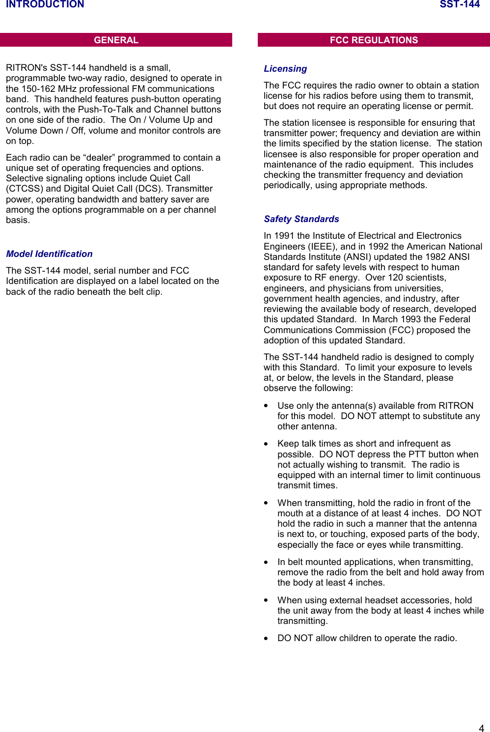 INTRODUCTION SST-1444GENERALRITRON&apos;s SST-144 handheld is a small,programmable two-way radio, designed to operate inthe 150-162 MHz professional FM communicationsband.  This handheld features push-button operatingcontrols, with the Push-To-Talk and Channel buttonson one side of the radio.  The On / Volume Up andVolume Down / Off, volume and monitor controls areon top.Each radio can be “dealer” programmed to contain aunique set of operating frequencies and options.Selective signaling options include Quiet Call(CTCSS) and Digital Quiet Call (DCS). Transmitterpower, operating bandwidth and battery saver areamong the options programmable on a per channelbasis.Model IdentificationThe SST-144 model, serial number and FCCIdentification are displayed on a label located on theback of the radio beneath the belt clip.FCC REGULATIONSLicensingThe FCC requires the radio owner to obtain a stationlicense for his radios before using them to transmit,but does not require an operating license or permit.The station licensee is responsible for ensuring thattransmitter power; frequency and deviation are withinthe limits specified by the station license.  The stationlicensee is also responsible for proper operation andmaintenance of the radio equipment.  This includeschecking the transmitter frequency and deviationperiodically, using appropriate methods.Safety StandardsIn 1991 the Institute of Electrical and ElectronicsEngineers (IEEE), and in 1992 the American NationalStandards Institute (ANSI) updated the 1982 ANSIstandard for safety levels with respect to humanexposure to RF energy.  Over 120 scientists,engineers, and physicians from universities,government health agencies, and industry, afterreviewing the available body of research, developedthis updated Standard.  In March 1993 the FederalCommunications Commission (FCC) proposed theadoption of this updated Standard.The SST-144 handheld radio is designed to complywith this Standard.  To limit your exposure to levelsat, or below, the levels in the Standard, pleaseobserve the following:•  Use only the antenna(s) available from RITRONfor this model.  DO NOT attempt to substitute anyother antenna.•  Keep talk times as short and infrequent aspossible.  DO NOT depress the PTT button whennot actually wishing to transmit.  The radio isequipped with an internal timer to limit continuoustransmit times.•  When transmitting, hold the radio in front of themouth at a distance of at least 4 inches.  DO NOThold the radio in such a manner that the antennais next to, or touching, exposed parts of the body,especially the face or eyes while transmitting.•  In belt mounted applications, when transmitting,remove the radio from the belt and hold away fromthe body at least 4 inches.•  When using external headset accessories, holdthe unit away from the body at least 4 inches whiletransmitting.•  DO NOT allow children to operate the radio.