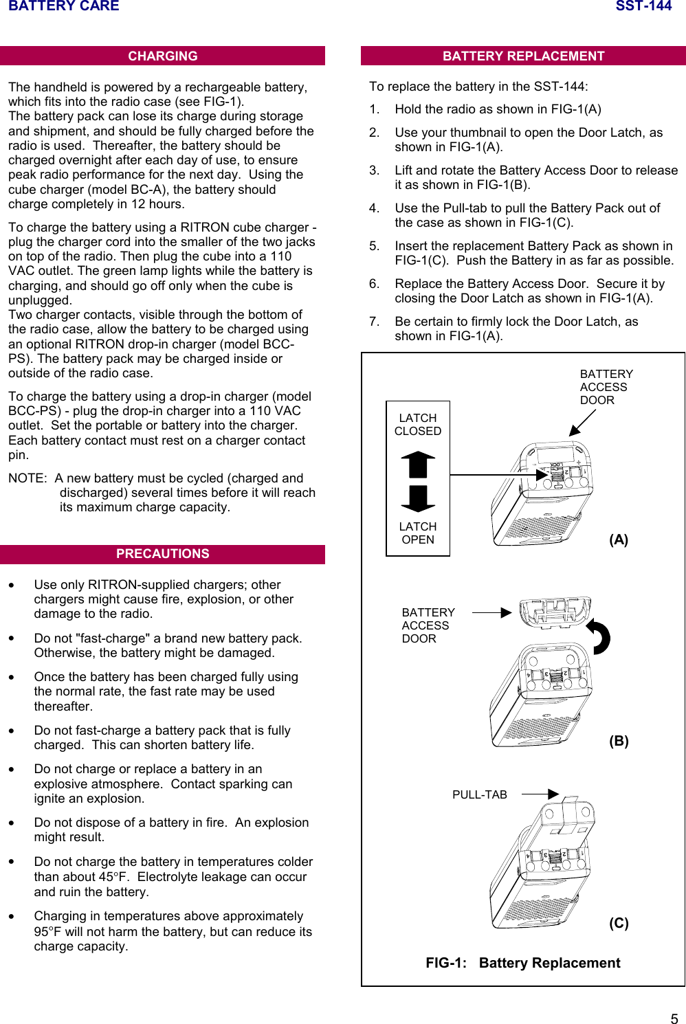 BATTERY CARE SST-1445CHARGINGThe handheld is powered by a rechargeable battery,which fits into the radio case (see FIG-1).The battery pack can lose its charge during storageand shipment, and should be fully charged before theradio is used.  Thereafter, the battery should becharged overnight after each day of use, to ensurepeak radio performance for the next day.  Using thecube charger (model BC-A), the battery shouldcharge completely in 12 hours.To charge the battery using a RITRON cube charger -plug the charger cord into the smaller of the two jackson top of the radio. Then plug the cube into a 110VAC outlet. The green lamp lights while the battery ischarging, and should go off only when the cube isunplugged.Two charger contacts, visible through the bottom ofthe radio case, allow the battery to be charged usingan optional RITRON drop-in charger (model BCC-PS). The battery pack may be charged inside oroutside of the radio case.To charge the battery using a drop-in charger (modelBCC-PS) - plug the drop-in charger into a 110 VACoutlet.  Set the portable or battery into the charger.Each battery contact must rest on a charger contactpin.NOTE:  A new battery must be cycled (charged anddischarged) several times before it will reachits maximum charge capacity.PRECAUTIONS•  Use only RITRON-supplied chargers; otherchargers might cause fire, explosion, or otherdamage to the radio.•  Do not &quot;fast-charge&quot; a brand new battery pack.Otherwise, the battery might be damaged.•  Once the battery has been charged fully usingthe normal rate, the fast rate may be usedthereafter.•  Do not fast-charge a battery pack that is fullycharged.  This can shorten battery life.•  Do not charge or replace a battery in anexplosive atmosphere.  Contact sparking canignite an explosion.•  Do not dispose of a battery in fire.  An explosionmight result.•  Do not charge the battery in temperatures colderthan about 45°F.  Electrolyte leakage can occurand ruin the battery.•  Charging in temperatures above approximately95°F will not harm the battery, but can reduce itscharge capacity.BATTERY REPLACEMENTTo replace the battery in the SST-144:1. Hold the radio as shown in FIG-1(A)2. Use your thumbnail to open the Door Latch, asshown in FIG-1(A).3. Lift and rotate the Battery Access Door to releaseit as shown in FIG-1(B).4. Use the Pull-tab to pull the Battery Pack out ofthe case as shown in FIG-1(C).5. Insert the replacement Battery Pack as shown inFIG-1(C).  Push the Battery in as far as possible.6. Replace the Battery Access Door.  Secure it byclosing the Door Latch as shown in FIG-1(A).7. Be certain to firmly lock the Door Latch, asshown in FIG-1(A).BATTERYACCESSDOORPULL-TABFIG-1:   Battery Replacement(A)(B)(C)LATCHCLOSEDLATCHOPENBATTERYACCESSDOOR