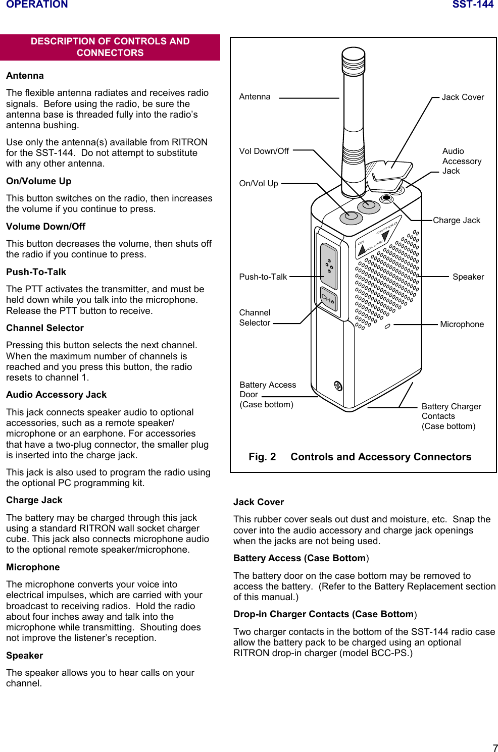 OPERATION SST-1447CHON OFF/HOLDVOLUMEAntennaVol Down/OffOn/Vol UpAudioAccessoryJackJack CoverCharge JackSpeakerMicrophonePush-to-TalkChannelSelectorBattery AccessDoor(Case bottom) Battery ChargerContacts(Case bottom)Fig. 2     Controls and Accessory ConnectorsDESCRIPTION OF CONTROLS ANDCONNECTORSAntennaThe flexible antenna radiates and receives radiosignals.  Before using the radio, be sure theantenna base is threaded fully into the radio’santenna bushing.Use only the antenna(s) available from RITRONfor the SST-144.  Do not attempt to substitutewith any other antenna.On/Volume UpThis button switches on the radio, then increasesthe volume if you continue to press.Volume Down/OffThis button decreases the volume, then shuts offthe radio if you continue to press.Push-To-TalkThe PTT activates the transmitter, and must beheld down while you talk into the microphone.Release the PTT button to receive.Channel SelectorPressing this button selects the next channel.When the maximum number of channels isreached and you press this button, the radioresets to channel 1.Audio Accessory JackThis jack connects speaker audio to optionalaccessories, such as a remote speaker/microphone or an earphone. For accessoriesthat have a two-plug connector, the smaller plugis inserted into the charge jack.This jack is also used to program the radio usingthe optional PC programming kit.Charge JackThe battery may be charged through this jackusing a standard RITRON wall socket chargercube. This jack also connects microphone audioto the optional remote speaker/microphone.MicrophoneThe microphone converts your voice intoelectrical impulses, which are carried with yourbroadcast to receiving radios.  Hold the radioabout four inches away and talk into themicrophone while transmitting.  Shouting doesnot improve the listener’s reception.SpeakerThe speaker allows you to hear calls on yourchannel.Jack CoverThis rubber cover seals out dust and moisture, etc.  Snap thecover into the audio accessory and charge jack openingswhen the jacks are not being used.Battery Access (Case Bottom)The battery door on the case bottom may be removed toaccess the battery.  (Refer to the Battery Replacement sectionof this manual.)Drop-in Charger Contacts (Case Bottom)Two charger contacts in the bottom of the SST-144 radio caseallow the battery pack to be charged using an optionalRITRON drop-in charger (model BCC-PS.)