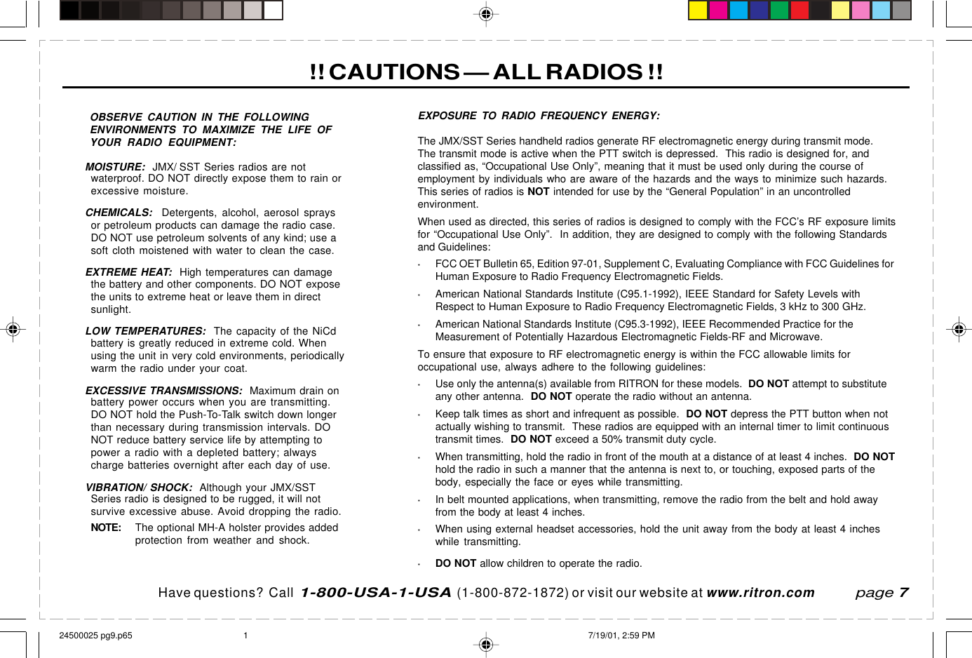 Have questions?  Call  1-800-USA-1-USA  (1-800-872-1872) or visit our website at www.ritron.com!! CAUTIONS — ALL RADIOS !!page 7OBSERVE CAUTION IN THE FOLLOWINGENVIRONMENTS TO MAXIMIZE THE LIFE OFYOUR RADIO EQUIPMENT:MOISTURE:  JMX/ SST Series radios are notwaterproof. DO NOT directly expose them to rain orexcessive moisture.CHEMICALS:  Detergents, alcohol, aerosol spraysor petroleum products can damage the radio case.DO NOT use petroleum solvents of any kind; use asoft cloth moistened with water to clean the case.EXTREME HEAT:  High temperatures can damagethe battery and other components. DO NOT exposethe units to extreme heat or leave them in directsunlight.LOW TEMPERATURES:  The capacity of the NiCdbattery is greatly reduced in extreme cold. Whenusing the unit in very cold environments, periodicallywarm the radio under your coat.EXCESSIVE TRANSMISSIONS:  Maximum drain onbattery power occurs when you are transmitting.DO NOT hold the Push-To-Talk switch down longerthan necessary during transmission intervals. DONOT reduce battery service life by attempting topower a radio with a depleted battery; alwayscharge batteries overnight after each day of use.VIBRATION/ SHOCK:  Although your JMX/SSTSeries radio is designed to be rugged, it will notsurvive excessive abuse. Avoid dropping the radio.NOTE: The optional MH-A holster provides addedprotection from weather and shock.EXPOSURE TO RADIO FREQUENCY ENERGY:The JMX/SST Series handheld radios generate RF electromagnetic energy during transmit mode.The transmit mode is active when the PTT switch is depressed.  This radio is designed for, andclassified as, “Occupational Use Only”, meaning that it must be used only during the course ofemployment by individuals who are aware of the hazards and the ways to minimize such hazards.This series of radios is NOT intended for use by the “General Population” in an uncontrolledenvironment.When used as directed, this series of radios is designed to comply with the FCC’s RF exposure limitsfor “Occupational Use Only”.  In addition, they are designed to comply with the following Standardsand Guidelines:·FCC OET Bulletin 65, Edition 97-01, Supplement C, Evaluating Compliance with FCC Guidelines forHuman Exposure to Radio Frequency Electromagnetic Fields.·American National Standards Institute (C95.1-1992), IEEE Standard for Safety Levels withRespect to Human Exposure to Radio Frequency Electromagnetic Fields, 3 kHz to 300 GHz.·American National Standards Institute (C95.3-1992), IEEE Recommended Practice for theMeasurement of Potentially Hazardous Electromagnetic Fields-RF and Microwave.To ensure that exposure to RF electromagnetic energy is within the FCC allowable limits foroccupational use, always adhere to the following guidelines:·Use only the antenna(s) available from RITRON for these models.  DO NOT attempt to substituteany other antenna.  DO NOT operate the radio without an antenna.·Keep talk times as short and infrequent as possible.  DO NOT depress the PTT button when notactually wishing to transmit.  These radios are equipped with an internal timer to limit continuoustransmit times.  DO NOT exceed a 50% transmit duty cycle.·When transmitting, hold the radio in front of the mouth at a distance of at least 4 inches.  DO NOThold the radio in such a manner that the antenna is next to, or touching, exposed parts of thebody, especially the face or eyes while transmitting.·In belt mounted applications, when transmitting, remove the radio from the belt and hold awayfrom the body at least 4 inches.·When using external headset accessories, hold the unit away from the body at least 4 incheswhile transmitting.· DO NOT allow children to operate the radio.24500025 pg9.p65 7/19/01, 2:59 PM1