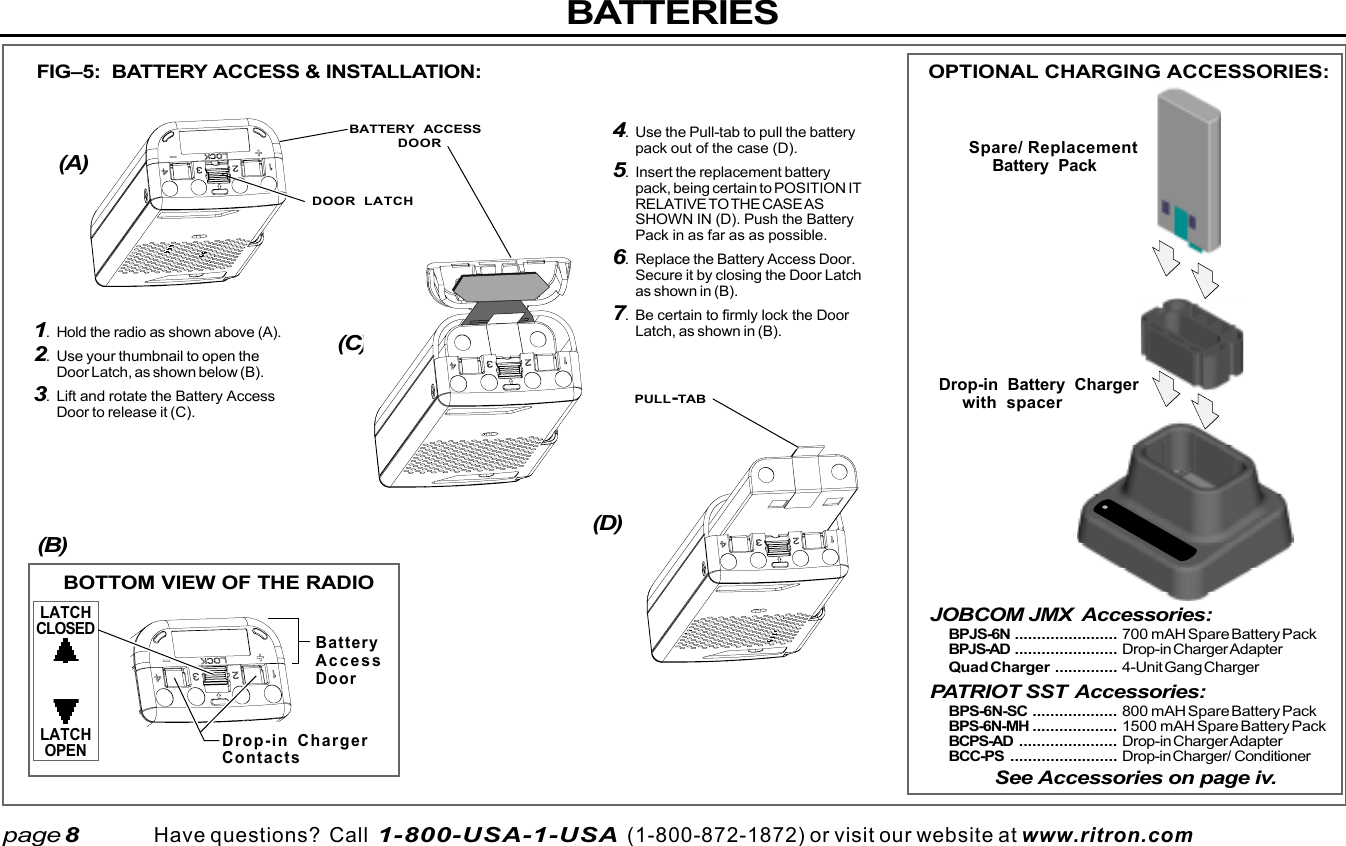  page 3    RITRON, INC. 1-800-USA-1-USA (1-800-872-1872)Have questions?  Call  1-800-USA-1-USA  (1-800-872-1872) or visit our website at www.ritron.comBATTERIESpage 8JOBCOM JMX Accessories:BPJS-6N ....................... 700 mAH Spare Battery PackBPJS-AD ....................... Drop-in Charger AdapterQuad Charger .............. 4-Unit Gang ChargerPATRIOT SST Accessories:BPS-6N-SC ................... 800 mAH Spare Battery PackBPS-6N-MH ................... 1500 mAH Spare Battery PackBCPS-AD ...................... Drop-in Charger AdapterBCC-PS ........................ Drop-in Charger/ ConditionerSee Accessories on page iv.1. Hold the radio as shown above (A).2. Use your thumbnail to open theDoor Latch, as shown below (B).3. Lift and rotate the Battery AccessDoor to release it (C).FIG–5:  BATTERY ACCESS &amp; INSTALLATION:(A)(C)(D)(B)BOTTOM VIEW OF THE RADIOOPTIONAL CHARGING ACCESSORIES:Spare/ ReplacementBattery PackDrop-in Battery Chargerwith spacerBatteryAccessDoorDrop-in ChargerContactsLATCHCLOSEDLATCHOPEN4. Use the Pull-tab to pull the batterypack out of the case (D).5. Insert the replacement batterypack, being certain to POSITION ITRELATIVE TO THE CASE ASSHOWN IN (D). Push the BatteryPack in as far as as possible.6. Replace the Battery Access Door.Secure it by closing the Door Latchas shown in (B).7. Be certain to firmly lock the DoorLatch, as shown in (B).BATTERY ACCESSDOORDOOR LATCHPULL-TAB