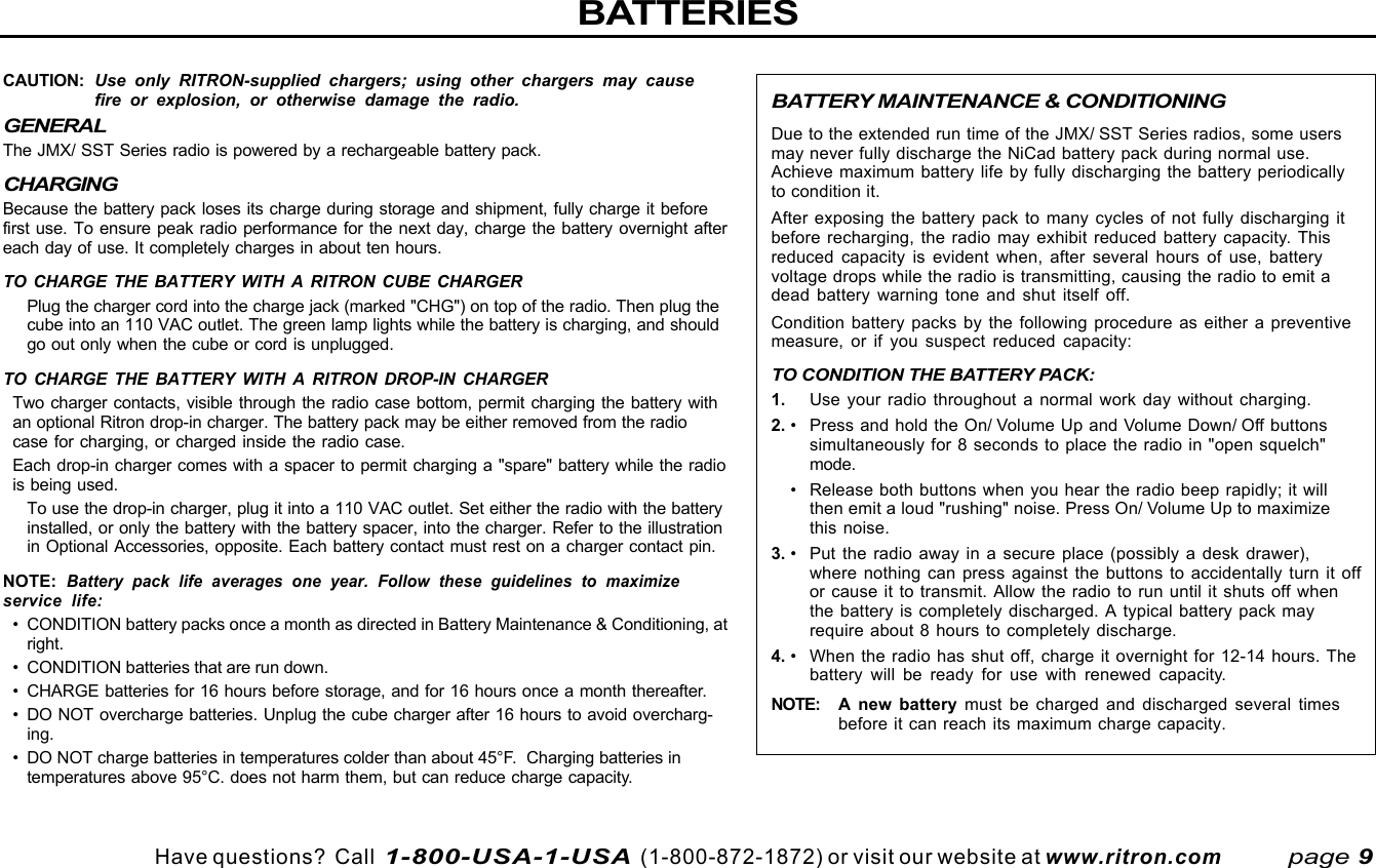 Have questions?  Call  1-800-USA-1-USA  (1-800-872-1872) or visit our website at www.ritron.comBATTERY MAINTENANCE &amp; CONDITIONINGDue to the extended run time of the JMX/ SST Series radios, some usersmay never fully discharge the NiCad battery pack during normal use.Achieve maximum battery life by fully discharging the battery periodicallyto condition it.After exposing the battery pack to many cycles of not fully discharging itbefore recharging, the radio may exhibit reduced battery capacity. Thisreduced capacity is evident when, after several hours of use, batteryvoltage drops while the radio is transmitting, causing the radio to emit adead battery warning tone and shut itself off.Condition battery packs by the following procedure as either a preventivemeasure, or if you suspect reduced capacity:TO CONDITION THE BATTERY PACK:1. Use your radio throughout a normal work day without charging.2. • Press and hold the On/ Volume Up and Volume Down/ Off buttonssimultaneously for 8 seconds to place the radio in &quot;open squelch&quot;mode.• Release both buttons when you hear the radio beep rapidly; it willthen emit a loud &quot;rushing&quot; noise. Press On/ Volume Up to maximizethis noise.3. • Put the radio away in a secure place (possibly a desk drawer),where nothing can press against the buttons to accidentally turn it offor cause it to transmit. Allow the radio to run until it shuts off whenthe battery is completely discharged. A typical battery pack mayrequire about 8 hours to completely discharge.4. • When the radio has shut off, charge it overnight for 12-14 hours. Thebattery will be ready for use with renewed capacity.NOTE: A  new battery must be charged and discharged several timesbefore it can reach its maximum charge capacity.CAUTION: Use only RITRON-supplied chargers; using other chargers may causefire or explosion, or otherwise damage the radio.GENERALThe JMX/ SST Series radio is powered by a rechargeable battery pack.CHARGINGBecause the battery pack loses its charge during storage and shipment, fully charge it beforefirst use. To ensure peak radio performance for the next day, charge the battery overnight aftereach day of use. It completely charges in about ten hours.TO CHARGE THE BATTERY WITH A RITRON CUBE CHARGERPlug the charger cord into the charge jack (marked &quot;CHG&quot;) on top of the radio. Then plug thecube into an 110 VAC outlet. The green lamp lights while the battery is charging, and shouldgo out only when the cube or cord is unplugged.TO CHARGE THE BATTERY WITH A RITRON DROP-IN CHARGERTwo charger contacts, visible through the radio case bottom, permit charging the battery withan optional Ritron drop-in charger. The battery pack may be either removed from the radiocase for charging, or charged inside the radio case.Each drop-in charger comes with a spacer to permit charging a &quot;spare&quot; battery while the radiois being used.To use the drop-in charger, plug it into a 110 VAC outlet. Set either the radio with the batteryinstalled, or only the battery with the battery spacer, into the charger. Refer to the illustrationin Optional Accessories, opposite. Each battery contact must rest on a charger contact pin.NOTE: Battery pack life averages one year. Follow these guidelines to maximizeservice life:• CONDITION battery packs once a month as directed in Battery Maintenance &amp; Conditioning, atright.• CONDITION batteries that are run down.• CHARGE batteries for 16 hours before storage, and for 16 hours once a month thereafter.• DO NOT overcharge batteries. Unplug the cube charger after 16 hours to avoid overcharg-ing.• DO NOT charge batteries in temperatures colder than about 45°F.  Charging batteries intemperatures above 95°C. does not harm them, but can reduce charge capacity.BATTERIESpage 9