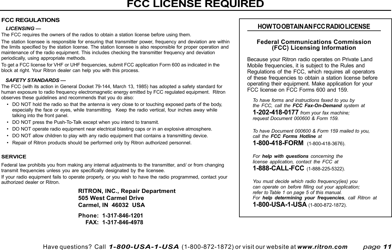 Have questions?  Call  1-800-USA-1-USA  (1-800-872-1872) or visit our website at www.ritron.comFCC REGULATIONS   LICENSING —The FCC requires the owners of the radios to obtain a station license before using them.The station licensee is responsible for ensuring that transmitter power, frequency and deviation are withinthe limits specified by the station license. The station licensee is also responsible for proper operation andmaintenance of the radio equipment. This includes checking the transmitter frequency and deviationperiodically, using appropriate methods.To get a FCC license for VHF or UHF frequencies, submit FCC application Form 600 as indicated in theblock at right. Your Ritron dealer can help you with this process.   SAFETY STANDARDS —The FCC (with its action in General Docket 79-144, March 13, 1985) has adopted a safety standard forhuman exposure to radio frequency electromagnetic energy emitted by FCC regulated equipment.  Ritronobserves these guidelines and recommends that you do also:• DO NOT hold the radio so that the antenna is very close to or touching exposed parts of the body,especially the face or eyes, while transmitting.  Keep the radio vertical, four inches away whiletalking into the front panel.• DO NOT press the Push-To-Talk except when you intend to transmit.• DO NOT operate radio equipment near electrical blasting caps or in an explosive atmosphere.• DO NOT allow children to play with any radio equipment that contains a transmitting device.• Repair of Ritron products should be performed only by Ritron authorized personnel.SERVICEFederal law prohibits you from making any internal adjustments to the transmitter, and/ or from changingtransmit frequencies unless you are specifically designated by the licensee.If your radio equipment fails to operate properly, or you wish to have the radio programmed, contact yourauthorized dealer or Ritron.RITRON, INC., Repair Department505 West Carmel DriveCarmel, IN  46032  USAPhone: 1-317-846-1201FAX: 1-317-846-4978FCC LICENSE REQUIREDHOW TO OBTAIN AN FCC RADIO LICENSEFederal Communications Commission(FCC) Licensing InformationBecause your Ritron radio operates on Private LandMobile frequencies, it is subject to the Rules andRegulations of the FCC, which requires all operatorsof these frequencies to obtain a station license beforeoperating their equipment. Make application for yourFCC license on FCC Forms 600 and 159.To have forms and instructions faxed to you bythe FCC, call the FCC Fax-On-Demand system at1-202-418-0177 from your fax machine;request Document 000600 &amp; Form 159.To have Document 000600 &amp; Form 159 mailed to you,call the FCC Forms Hotline at1-800-418-FORM  (1-800-418-3676).For  help with questions concerning thelicense application, contact the FCC at1-888-CALL-FCC (1-888-225-5322).You must decide which radio frequency(ies) youcan operate on before filling out your application;refer to Table 1 on page 5 of this manual.For  help determining your frequencies, call Ritron at1-800-USA-1-USA (1-800-872-1872).page 11