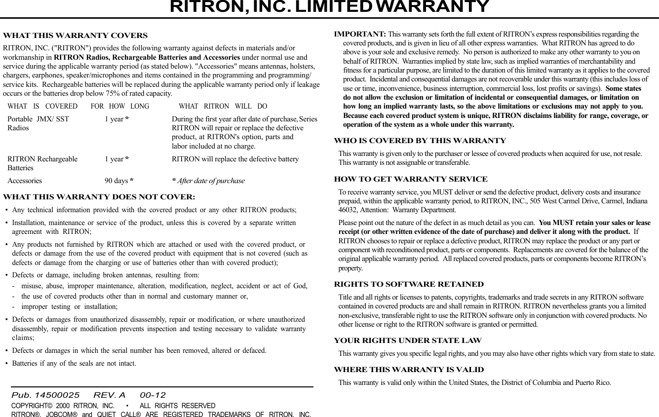  page 3    RITRON, INC. 1-800-USA-1-USA (1-800-872-1872)Have questions?  Call  1-800-USA-1-USA  (1-800-872-1872) or visit our website at www.ritron.comWHAT THIS WARRANTY COVERSRITRON, INC. (&quot;RITRON&quot;) provides the following warranty against defects in materials and/orworkmanship in RITRON Radios, Rechargeable Batteries and Accessories under normal use andservice during the applicable warranty period (as stated below). &quot;Accessories&quot; means antennas, holsters,chargers, earphones, speaker/microphones and items contained in the programming and programming/service kits.  Rechargeable batteries will be replaced during the applicable warranty period only if leakageoccurs or the batteries drop below 75% of rated capacity.WHAT IS COVERED FOR HOW LONG WHAT RITRON WILL DOPortable JMX/ SST 1 year*During the first year after date of purchase, SeriesRadios RITRON will repair or replace the defectiveproduct, at RITRON&apos;s option, parts andlabor included at no charge.RITRON Rechargeable 1 year*RITRON will replace the defective batteryBatteriesAccessories 90 days**After date of purchaseWHAT THIS WARRANTY DOES NOT COVER:•Any technical information provided with the covered product or any other RITRON products;•Installation, maintenance or service of the product, unless this is covered by a separate writtenagreement with RITRON;•Any products not furnished by RITRON which are attached or used with the covered product, ordefects or damage from the use of the covered product with equipment that is not covered (such asdefects or damage from the charging or use of batteries other than with covered product);•Defects or damage, including broken antennas, resulting from:- misuse, abuse, improper maintenance, alteration, modification, neglect, accident or act of God,- the use of covered products other than in normal and customary manner or,- improper testing or installation;•Defects or damages from unauthorized disassembly, repair or modification, or where unauthorizeddisassembly, repair or modification prevents inspection and testing necessary to validate warrantyclaims;•Defects or damages in which the serial number has been removed, altered or defaced.•Batteries if any of the seals are not intact.IMPORTANT: This warranty sets forth the full extent of RITRON’s express responsibilities regarding thecovered products, and is given in lieu of all other express warranties.  What RITRON has agreed to doabove is your sole and exclusive remedy.  No person is authorized to make any other warranty to you onbehalf of RITRON.  Warranties implied by state law, such as implied warranties of merchantability andfitness for a particular purpose, are limited to the duration of this limited warranty as it applies to the coveredproduct.  Incidental and consequential damages are not recoverable under this warranty (this includes loss ofuse or time, inconvenience, business interruption, commercial loss, lost profits or savings).  Some statesdo not allow the exclusion or limitation of incidental or consequential damages, or limitation onhow long an implied warranty lasts, so the above limitations or exclusions may not apply to you.Because each covered product system is unique, RITRON disclaims liability for range, coverage, oroperation of the system as a whole under this warranty.WHO IS COVERED BY THIS WARRANTYThis warranty is given only to the purchaser or lessee of covered products when acquired for use, not resale.This warranty is not assignable or transferable.HOW TO GET WARRANTY SERVICETo receive warranty service, you MUST deliver or send the defective product, delivery costs and insuranceprepaid, within the applicable warranty period, to RITRON, INC., 505 West Carmel Drive, Carmel, Indiana46032, Attention:  Warranty Department.Please point out the nature of the defect in as much detail as you can.  You MUST retain your sales or leasereceipt (or other written evidence of the date of purchase) and deliver it along with the product.  IfRITRON chooses to repair or replace a defective product, RITRON may replace the product or any part orcomponent with reconditioned product, parts or components.  Replacements are covered for the balance of theoriginal applicable warranty period.  All replaced covered products, parts or components become RITRON’sproperty.RIGHTS TO SOFTWARE RETAINEDTitle and all rights or licenses to patents, copyrights, trademarks and trade secrets in any RITRON softwarecontained in covered products are and shall remain in RITRON. RITRON nevertheless grants you a limitednon-exclusive, transferable right to use the RITRON software only in conjunction with covered products. Noother license or right to the RITRON software is granted or permitted.YOUR RIGHTS UNDER STATE LAWThis warranty gives you specific legal rights, and you may also have other rights which vary from state to state.WHERE THIS WARRANTY IS VALIDThis warranty is valid only within the United States, the District of Columbia and Puerto Rico.RITRON, INC. LIMITED WARRANTYPub. 14500025       REV. A       00-12COPYRIGHT© 2000 RITRON, INC.   •   ALL RIGHTS RESERVEDRITRON®, JOBCOM® and QUIET CALL® ARE REGISTERED TRADEMARKS OF RITRON, INC.