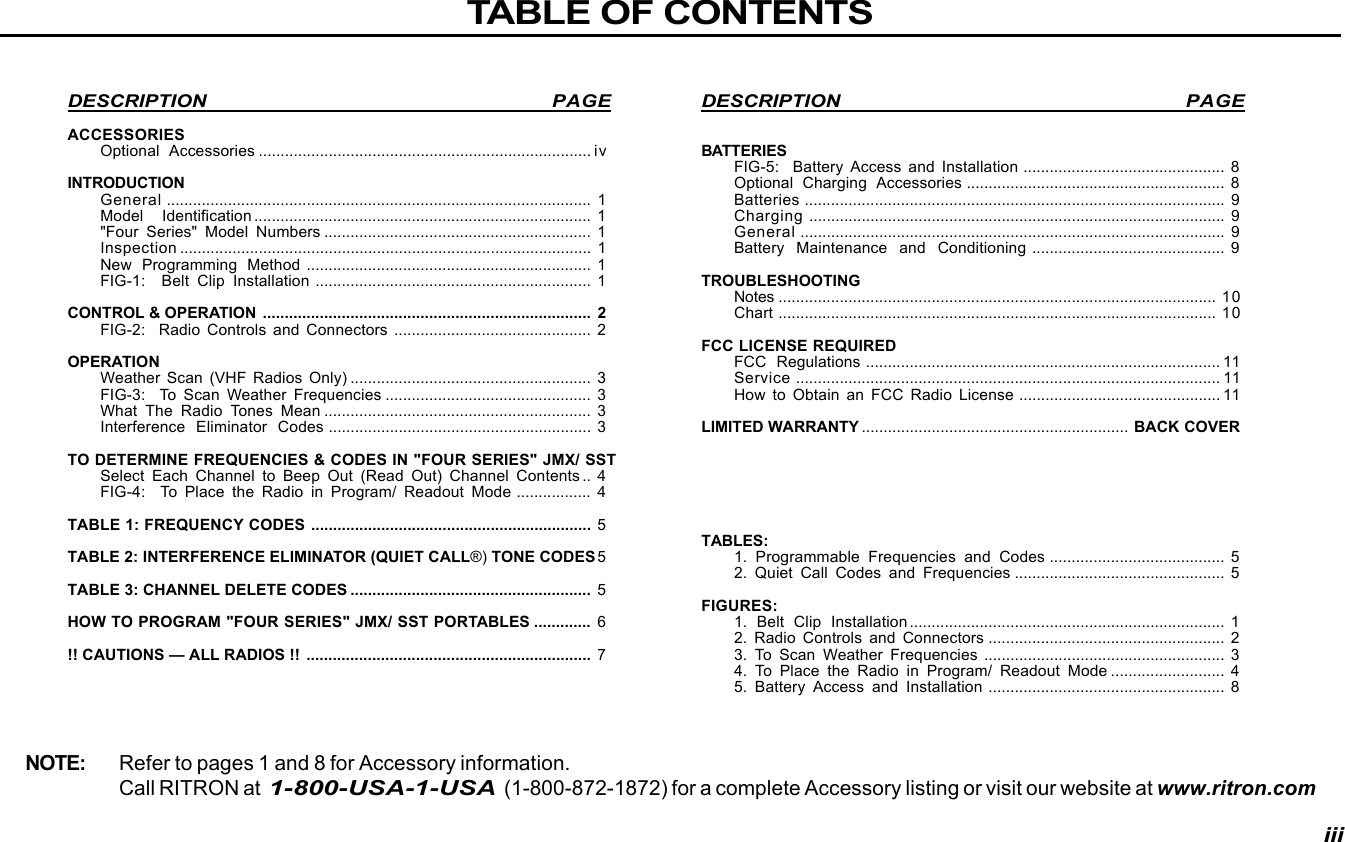 DESCRIPTION PAGEBATTERIESFIG-5:  Battery Access and Installation .............................................. 8Optional Charging Accessories ........................................................... 8Batteries ................................................................................................ 9Charging ............................................................................................... 9General ................................................................................................. 9Battery Maintenance and Conditioning ............................................ 9TROUBLESHOOTINGNotes .................................................................................................... 10Chart .................................................................................................... 10FCC LICENSE REQUIREDFCC Regulations ................................................................................. 11Service ................................................................................................. 11How to Obtain an FCC Radio License .............................................. 11LIMITED WARRANTY ............................................................. BACK COVERTABLES:1. Programmable Frequencies and Codes ........................................ 52. Quiet Call Codes and Frequencies ................................................ 5FIGURES:1. Belt Clip Installation ........................................................................ 12. Radio Controls and Connectors ...................................................... 23. To Scan Weather Frequencies ....................................................... 34. To Place the Radio in Program/ Readout Mode .......................... 45. Battery Access and Installation ...................................................... 8DESCRIPTION PAGEACCESSORIESOptional Accessories ............................................................................ ivINTRODUCTIONGeneral ................................................................................................. 1Model Identification ............................................................................. 1&quot;Four Series&quot; Model Numbers ............................................................. 1Inspection .............................................................................................. 1New Programming Method ................................................................. 1FIG-1:  Belt Clip Installation ............................................................... 1CONTROL &amp; OPERATION ........................................................................... 2FIG-2:  Radio Controls and Connectors ............................................. 2OPERATIONWeather Scan (VHF Radios Only) ....................................................... 3FIG-3:  To Scan Weather Frequencies ............................................... 3What The Radio Tones Mean ............................................................. 3Interference Eliminator Codes ............................................................ 3TO DETERMINE FREQUENCIES &amp; CODES IN &quot;FOUR SERIES&quot; JMX/ SSTSelect Each Channel to Beep Out (Read Out) Channel Contents .. 4FIG-4:  To Place the Radio in Program/ Readout Mode ................. 4TABLE 1: FREQUENCY CODES ................................................................ 5TABLE 2: INTERFERENCE ELIMINATOR (QUIET CALL®) TONE CODES5TABLE 3: CHANNEL DELETE CODES ....................................................... 5HOW TO PROGRAM &quot;FOUR SERIES&quot; JMX/ SST PORTABLES ............. 6!! CAUTIONS — ALL RADIOS !! ................................................................. 7TABLE OF CONTENTSNOTE: Refer to pages 1 and 8 for Accessory information.Call RITRON at  1-800-USA-1-USA  (1-800-872-1872) for a complete Accessory listing or visit our website at www.ritron.comiii