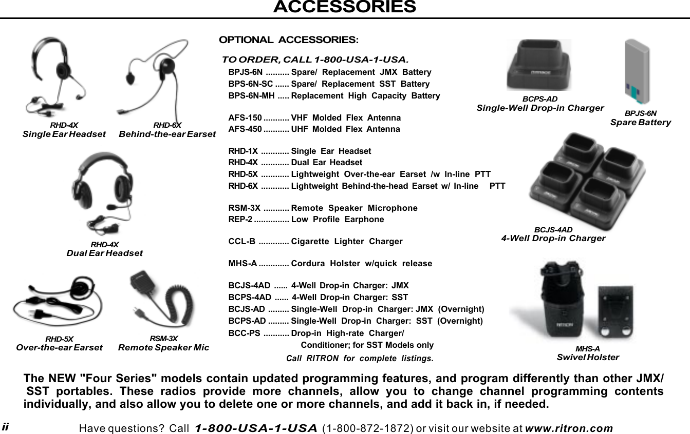  page 3    RITRON, INC. 1-800-USA-1-USA (1-800-872-1872)Have questions?  Call  1-800-USA-1-USA  (1-800-872-1872) or visit our website at www.ritron.comACCESSORIESiiOPTIONAL ACCESSORIES:TO ORDER, CALL 1-800-USA-1-USA.BPJS-6N .......... Spare/ Replacement JMX BatteryBPS-6N-SC ...... Spare/ Replacement SST BatteryBPS-6N-MH ..... Replacement High Capacity BatteryAFS-150 ........... VHF Molded Flex AntennaAFS-450 ........... UHF Molded Flex AntennaRHD-1X ............ Single Ear HeadsetRHD-4X ............ Dual Ear HeadsetRHD-5X ............ Lightweight Over-the-ear Earset /w In-line PTTRHD-6X ............ Lightweight Behind-the-head Earset w/ In-line   PTTRSM-3X ........... Remote Speaker MicrophoneREP-2 ............... Low  Profile EarphoneCCL-B ............. Cigarette Lighter ChargerMHS-A ............. Cordura Holster w/quick releaseBCJS-4AD ...... 4-Well Drop-in Charger: JMXBCPS-4AD ...... 4-Well Drop-in Charger: SSTBCJS-AD ......... Single-Well Drop-in Charger: JMX (Overnight)BCPS-AD ......... Single-Well Drop-in Charger: SST (Overnight)BCC-PS ........... Drop-in High-rate Charger/                             Conditioner; for SST Models onlyCall RITRON for complete listings.RHD-4XSingle Ear HeadsetRHD-4XDual Ear HeadsetRSM-3XRemote Speaker MicThe NEW &quot;Four Series&quot; models contain updated programming features, and program differently than other JMX/SST portables. These radios provide more channels, allow you to change channel programming contentsindividually, and also allow you to delete one or more channels, and add it back in, if needed.RHD-5XOver-the-ear EarsetRHD-6XBehind-the-ear EarsetBCJS-4AD4-Well Drop-in ChargerBCPS-ADSingle-Well Drop-in ChargerMHS-ASwivel HolsterBPJS-6NSpare Battery