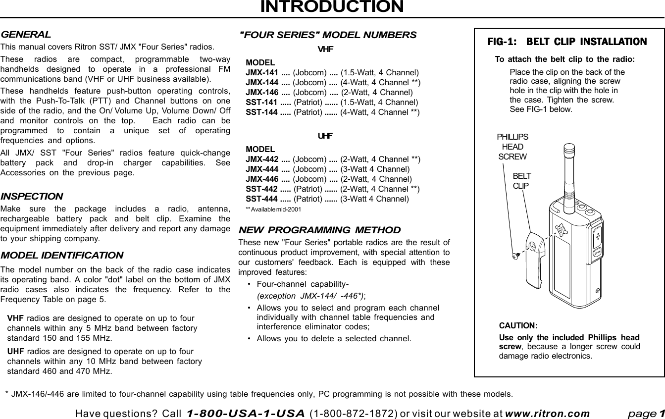 Have questions?  Call  1-800-USA-1-USA  (1-800-872-1872) or visit our website at www.ritron.comCHINTRODUCTIONNEW PROGRAMMING METHODThese new &quot;Four Series&quot; portable radios are the result ofcontinuous product improvement, with special attention toour customers&apos; feedback. Each is equipped with theseimproved features:• Four-channel capability-(exception JMX-144/ -446*);• Allows you to select and program each channelindividually with channel table frequencies andinterference eliminator codes;• Allows you to delete a selected channel.page 1PHILLIPSHEADSCREWBELTCLIPFIG-1:  BELT CLIP INSTALLATIONFIG-1:  BELT CLIP INSTALLATIONFIG-1:  BELT CLIP INSTALLATIONFIG-1:  BELT CLIP INSTALLATIONFIG-1:  BELT CLIP INSTALLATIONPlace the clip on the back of theradio case, aligning the screwhole in the clip with the hole inthe case. Tighten the screw.See FIG-1 below.&quot;FOUR SERIES&quot; MODEL NUMBERSVHFMODELJMX-141 .... (Jobcom) .... (1.5-Watt, 4 Channel)JMX-144 .... (Jobcom) .... (4-Watt, 4 Channel **)JMX-146 .... (Jobcom) .... (2-Watt, 4 Channel)SST-141 ..... (Patriot) ...... (1.5-Watt, 4 Channel)SST-144 ..... (Patriot) ...... (4-Watt, 4 Channel **)UHFMODELJMX-442 .... (Jobcom) .... (2-Watt, 4 Channel **)JMX-444 .... (Jobcom) .... (3-Watt 4 Channel)JMX-446 .... (Jobcom) .... (2-Watt, 4 Channel)SST-442 ..... (Patriot) ...... (2-Watt, 4 Channel **)SST-444 ..... (Patriot) ...... (3-Watt 4 Channel)** Available mid-2001To attach the belt clip to the radio:CAUTION:Use only the included Phillips headscrew, because a longer screw coulddamage radio electronics.* JMX-146/-446 are limited to four-channel capability using table frequencies only, PC programming is not possible with these models.GENERALThis manual covers Ritron SST/ JMX &quot;Four Series&quot; radios.These radios are compact, programmable two-wayhandhelds designed to operate in a professional FMcommunications band (VHF or UHF business available).These handhelds feature push-button operating controls,with the Push-To-Talk (PTT) and Channel buttons on oneside of the radio, and the On/ Volume Up, Volume Down/ Offand monitor controls on the top.   Each radio can beprogrammed to contain a unique set of operatingfrequencies and options.All JMX/ SST &quot;Four Series&quot; radios feature quick-changebattery pack and drop-in charger capabilities. SeeAccessories on the previous page.INSPECTIONMake sure the package includes a radio, antenna,rechargeable battery pack and belt clip. Examine theequipment immediately after delivery and report any damageto your shipping company.MODEL IDENTIFICATIONThe model number on the back of the radio case indicatesits operating band. A color &quot;dot&quot; label on the bottom of JMXradio cases also indicates the frequency. Refer to theFrequency Table on page 5.VHF radios are designed to operate on up to fourchannels within any 5 MHz band between factorystandard 150 and 155 MHz.UHF radios are designed to operate on up to fourchannels within any 10 MHz band between factorystandard 460 and 470 MHz.