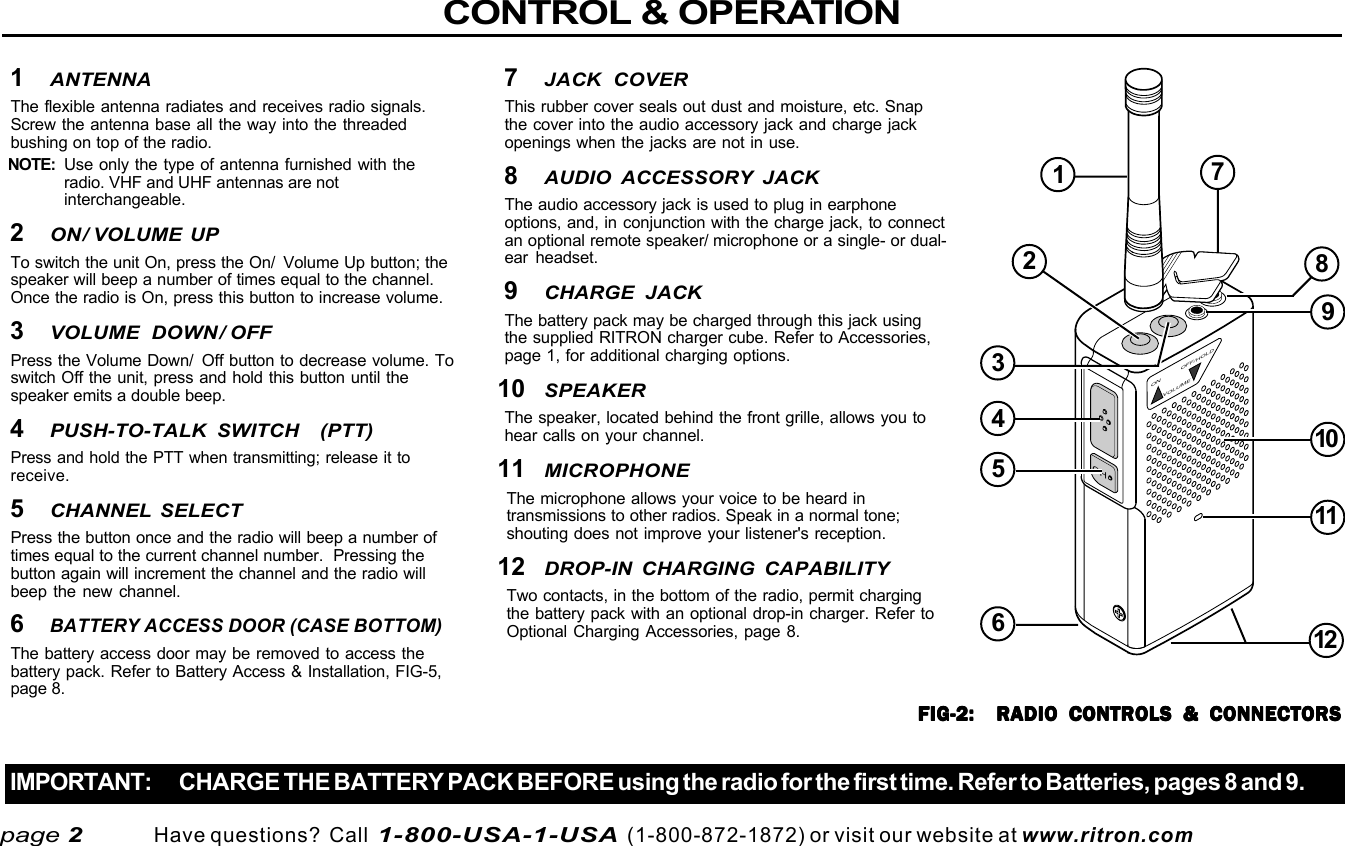  page 3    RITRON, INC. 1-800-USA-1-USA (1-800-872-1872)Have questions?  Call  1-800-USA-1-USA  (1-800-872-1872) or visit our website at www.ritron.comCHON OFF/HOLDVOLUMECONTROL &amp; OPERATIONIMPORTANT: CHARGE THE BATTERY PACK BEFORE using the radio for the first time. Refer to Batteries, pages 8 and 9.page 21ANTENNAThe flexible antenna radiates and receives radio signals.Screw the antenna base all the way into the threadedbushing on top of the radio.NOTE: Use only the type of antenna furnished with theradio. VHF and UHF antennas are notinterchangeable.2ON/ VOLUME UPTo switch the unit On, press the On/  Volume Up button; thespeaker will beep a number of times equal to the channel.Once the radio is On, press this button to increase volume.3VOLUME DOWN/ OFFPress the Volume Down/  Off button to decrease volume. Toswitch Off the unit, press and hold this button until thespeaker emits a double beep.4PUSH-TO-TALK SWITCH  (PTT)Press and hold the PTT when transmitting; release it toreceive.5CHANNEL SELECTPress the button once and the radio will beep a number oftimes equal to the current channel number.  Pressing thebutton again will increment the channel and the radio willbeep the new channel.6BATTERY ACCESS DOOR (CASE BOTTOM)The battery access door may be removed to access thebattery pack. Refer to Battery Access &amp; Installation, FIG-5,page 8.7JACK COVERThis rubber cover seals out dust and moisture, etc. Snapthe cover into the audio accessory jack and charge jackopenings when the jacks are not in use.8AUDIO ACCESSORY JACKThe audio accessory jack is used to plug in earphoneoptions, and, in conjunction with the charge jack, to connectan optional remote speaker/ microphone or a single- or dual-ear headset.9CHARGE JACKThe battery pack may be charged through this jack usingthe supplied RITRON charger cube. Refer to Accessories,page 1, for additional charging options.10SPEAKERThe speaker, located behind the front grille, allows you tohear calls on your channel.11MICROPHONEThe microphone allows your voice to be heard intransmissions to other radios. Speak in a normal tone;shouting does not improve your listener&apos;s reception.12DROP-IN CHARGING CAPABILITYTwo contacts, in the bottom of the radio, permit chargingthe battery pack with an optional drop-in charger. Refer toOptional Charging Accessories, page 8.FIG-2:  RADIO CONTROLS &amp; CONNECTORSFIG-2:  RADIO CONTROLS &amp; CONNECTORSFIG-2:  RADIO CONTROLS &amp; CONNECTORSFIG-2:  RADIO CONTROLS &amp; CONNECTORSFIG-2:  RADIO CONTROLS &amp; CONNECTORS123456789101112