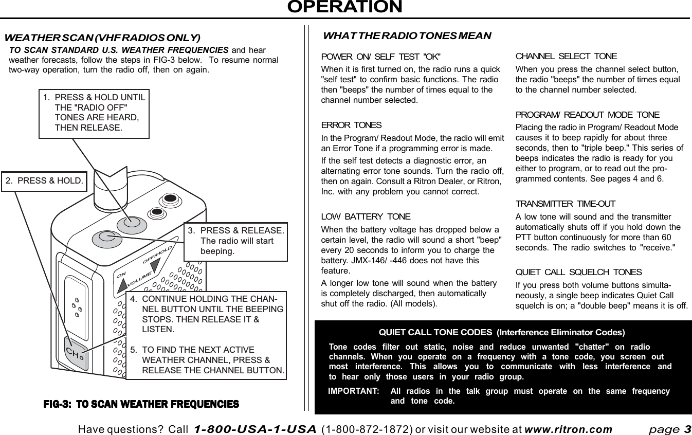 Have questions?  Call  1-800-USA-1-USA  (1-800-872-1872) or visit our website at www.ritron.comOPERATIONCHANNEL SELECT TONEWhen you press the channel select button,the radio &quot;beeps&quot; the number of times equalto the channel number selected.PROGRAM/ READOUT MODE TONEPlacing the radio in Program/ Readout Modecauses it to beep rapidly for about threeseconds, then to &quot;triple beep.&quot; This series ofbeeps indicates the radio is ready for youeither to program, or to read out the pro-grammed contents. See pages 4 and 6.TRANSMITTER TIME-OUTA low tone will sound and the transmitterautomatically shuts off if you hold down thePTT button continuously for more than 60seconds. The radio switches to &quot;receive.&quot;QUIET CALL SQUELCH TONESIf you press both volume buttons simulta-neously, a single beep indicates Quiet Callsquelch is on; a &quot;double beep&quot; means it is off.page 3WEATHER SCAN (VHF RADIOS ONLY)TO SCAN STANDARD U.S. WEATHER FREQUENCIES and hearweather forecasts, follow the steps in FIG-3 below.  To resume normaltwo-way operation, turn the radio off, then on again.FIG-3:  TO SCAN WEATHER FREQUENCIESFIG-3:  TO SCAN WEATHER FREQUENCIESFIG-3:  TO SCAN WEATHER FREQUENCIESFIG-3:  TO SCAN WEATHER FREQUENCIESFIG-3:  TO SCAN WEATHER FREQUENCIESWHAT THE RADIO TONES MEANPOWER ON/ SELF TEST &quot;OK&quot;When it is first turned on, the radio runs a quick&quot;self test&quot; to confirm basic functions. The radiothen &quot;beeps&quot; the number of times equal to thechannel number selected.ERROR TONESIn the Program/ Readout Mode, the radio will emitan Error Tone if a programming error is made.If the self test detects a diagnostic error, analternating error tone sounds. Turn the radio off,then on again. Consult a Ritron Dealer, or Ritron,Inc. with any problem you cannot correct.LOW BATTERY TONEWhen the battery voltage has dropped below acertain level, the radio will sound a short &quot;beep&quot;every 20 seconds to inform you to charge thebattery. JMX-146/ -446 does not have thisfeature.A longer low tone will sound when the batteryis completely discharged, then automaticallyshut off the radio. (All models).QUIET CALL TONE CODES  (Interference Eliminator Codes)Tone codes filter out static, noise and reduce unwanted &quot;chatter&quot; on radiochannels. When you operate on a frequency with a tone code, you screen outmost interference. This allows you to communicate with less interference andto hear only those users in your radio group.IMPORTANT: All radios in the talk group must operate on the same frequencyand tone code.ON OFF/HOLDVOLUME3.  PRESS &amp; RELEASE.     The radio will start     beeping.CH2.  PRESS &amp; HOLD.4.  CONTINUE HOLDING THE CHAN-     NEL BUTTON UNTIL THE BEEPING     STOPS. THEN RELEASE IT &amp;     LISTEN.5.  TO FIND THE NEXT ACTIVE     WEATHER CHANNEL, PRESS &amp;     RELEASE THE CHANNEL BUTTON.1.  PRESS &amp; HOLD UNTIL     THE &quot;RADIO OFF&quot;     TONES ARE HEARD,     THEN RELEASE.