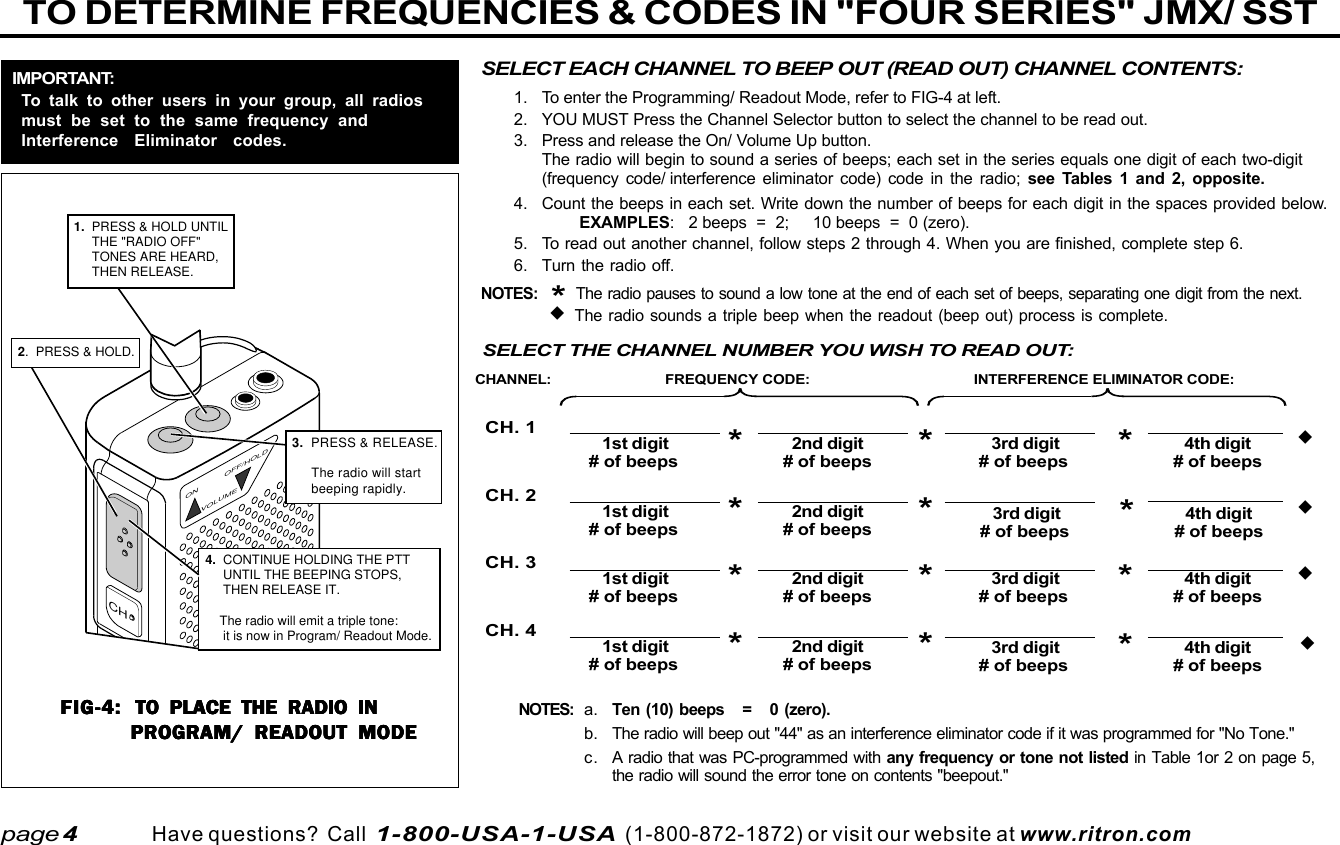  page 3    RITRON, INC. 1-800-USA-1-USA (1-800-872-1872)Have questions?  Call  1-800-USA-1-USA  (1-800-872-1872) or visit our website at www.ritron.comTO DETERMINE FREQUENCIES &amp; CODES IN &quot;FOUR SERIES&quot; JMX/ SSTpage 4a. Ten (10) beeps   =   0 (zero).b. The radio will beep out &quot;44&quot; as an interference eliminator code if it was programmed for &quot;No Tone.&quot;c. A radio that was PC-programmed with any frequency or tone not listed in Table 1or 2 on page 5,the radio will sound the error tone on contents &quot;beepout.&quot;*The radio pauses to sound a low tone at the end of each set of beeps.SELECT EACH CHANNEL TO BEEP OUT (READ OUT) CHANNEL CONTENTS:1. To enter the Programming/ Readout Mode, refer to FIG-4 at left.2. YOU MUST Press the Channel Selector button to select the channel to be read out.3. Press and release the On/ Volume Up button.The radio will begin to sound a series of beeps; each set in the series equals one digit of each two-digit(frequency code/ interference eliminator code) code in the radio; see Tables 1 and 2, opposite.4. Count the beeps in each set. Write down the number of beeps for each digit in the spaces provided below.EXAMPLES:   2 beeps  =  2;     10 beeps  =  0 (zero).5. To read out another channel, follow steps 2 through 4. When you are finished, complete step 6.6. Turn the radio off.NOTES:*  The radio pauses to sound a low tone at the end of each set of beeps, separating one digit from the next.   The radio sounds a triple beep when the readout (beep out) process is complete.FIG-4:FIG-4:FIG-4:FIG-4:FIG-4: TO PLACE THE RADIO INTO PLACE THE RADIO INTO PLACE THE RADIO INTO PLACE THE RADIO INTO PLACE THE RADIO INPROGRAM/ READOUT MODEPROGRAM/ READOUT MODEPROGRAM/ READOUT MODEPROGRAM/ READOUT MODEPROGRAM/ READOUT MODEIMPORTANT:To talk to other users in your group, all radiosmust be set to the same frequency andInterference Eliminator codes.ON OFF/HOLDVOLUME3.  PRESS &amp; RELEASE.     The radio will start      beeping rapidly.CH2.  PRESS &amp; HOLD.4.  CONTINUE HOLDING THE PTT      UNTIL THE BEEPING STOPS,     THEN RELEASE IT.          The radio will emit a triple tone:       it is now in Program/ Readout Mode.1.  PRESS &amp; HOLD UNTIL      THE &quot;RADIO OFF&quot;      TONES ARE HEARD,      THEN RELEASE.FREQUENCY CODE: INTERFERENCE ELIMINATOR CODE:CH. 1CH. 2CH. 3CH. 41st digit 2nd digit# of beeps*# of beeps3rd digit 4th digit# of beeps*# of beeps1st digit 2nd digit# of beeps*# of beeps3rd digit 4th digit# of beeps*# of beeps1st digit 2nd digit# of beeps*# of beeps3rd digit 4th digit# of beeps*# of beeps1st digit 2nd digit# of beeps*# of beeps3rd digit 4th digit# of beeps*# of beepsCHANNEL:****SELECT THE CHANNEL NUMBER YOU WISH TO READ OUT:NOTES: