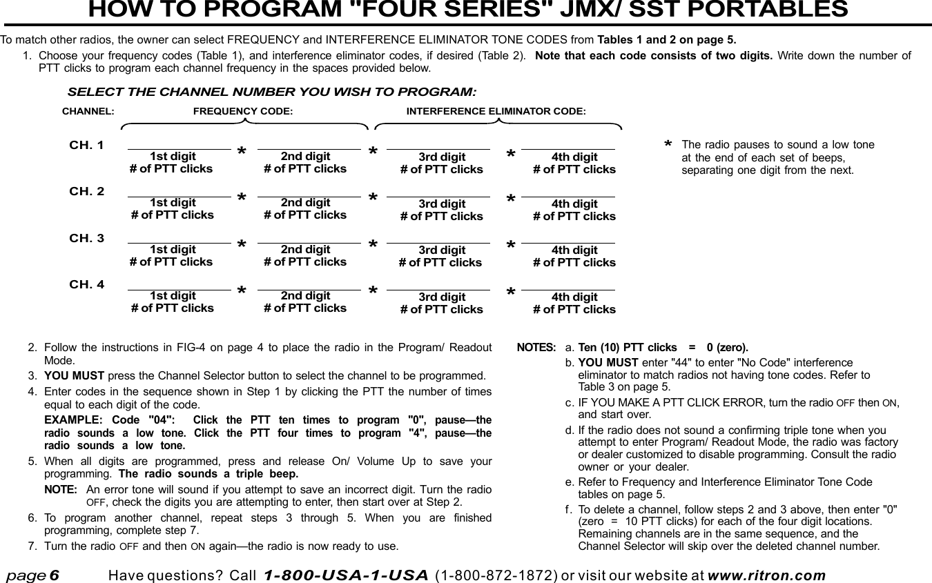  page 3    RITRON, INC. 1-800-USA-1-USA (1-800-872-1872)Have questions?  Call  1-800-USA-1-USA  (1-800-872-1872) or visit our website at www.ritron.comHOW TO PROGRAM &quot;FOUR SERIES&quot; JMX/ SST PORTABLESTo match other radios, the owner can select FREQUENCY and INTERFERENCE ELIMINATOR TONE CODES from Tables 1 and 2 on page 5.1. Choose your frequency codes (Table 1), and interference eliminator codes, if desired (Table 2).  Note that each code consists of two digits. Write down the number ofPTT clicks to program each channel frequency in the spaces provided below.page 6FREQUENCY CODE: INTERFERENCE ELIMINATOR CODE:CH. 1CH. 2CH. 3CH. 41st digit 2nd digit# of PTT clicks*# of PTT clicks3rd digit 4th digit# of PTT clicks*# of PTT clicks1st digit 2nd digit# of PTT clicks*# of PTT clicks3rd digit 4th digit# of PTT clicks*# of PTT clicks1st digit 2nd digit# of PTT clicks*# of PTT clicks3rd digit 4th digit# of PTT clicks*# of PTT clicks1st digit 2nd digit# of PTT clicks*# of PTT clicks3rd digit 4th digit# of PTT clicks*# of PTT clicksCHANNEL:****SELECT THE CHANNEL NUMBER YOU WISH TO PROGRAM:2. Follow the instructions in FIG-4 on page 4 to place the radio in the Program/ ReadoutMode.3. YOU MUST press the Channel Selector button to select the channel to be programmed.4. Enter codes in the sequence shown in Step 1 by clicking the PTT the number of timesequal to each digit of the code.EXAMPLE: Code &quot;04&quot;:  Click the PTT ten times to program &quot;0&quot;,  pause—theradio sounds a low tone. Click the PTT four times to program &quot;4&quot;, pause—theradio sounds a low tone.5.When all digits are programmed, press and release On/ Volume Up to save yourprogramming.  The radio sounds a triple beep.NOTE: An error tone will sound if you attempt to save an incorrect digit. Turn the radioOFF, check the digits you are attempting to enter, then start over at Step 2.6.To program another channel, repeat steps 3 through 5. When you are finishedprogramming, complete step 7.7. Turn the radio OFF and then ON again—the radio is now ready to use.NOTES: a. Ten (10) PTT clicks   =   0 (zero).b. YOU MUST enter &quot;44&quot; to enter &quot;No Code&quot; interferenceeliminator to match radios not having tone codes. Refer toTable 3 on page 5.c. IF YOU MAKE A PTT CLICK ERROR, turn the radio OFF then ON,and start over.d. If the radio does not sound a confirming triple tone when youattempt to enter Program/ Readout Mode, the radio was factoryor dealer customized to disable programming. Consult the radioowner or your dealer.e. Refer to Frequency and Interference Eliminator Tone Codetables on page 5.f. To delete a channel, follow steps 2 and 3 above, then enter &quot;0&quot;(zero  =  10 PTT clicks) for each of the four digit locations.Remaining channels are in the same sequence, and theChannel Selector will skip over the deleted channel number.*The radio pauses to sound a low toneat the end of each set of beeps,separating one digit from the next.