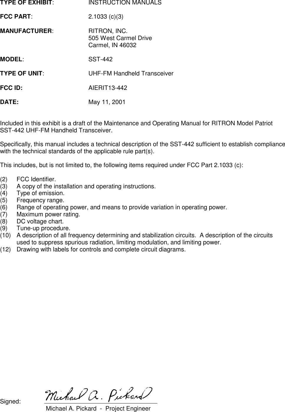 TYPE OF EXHIBIT: INSTRUCTION MANUALSFCC PART: 2.1033 (c)(3)MANUFACTURER: RITRON, INC.505 West Carmel DriveCarmel, IN 46032MODEL: SST-442TYPE OF UNIT: UHF-FM Handheld TransceiverFCC ID: AIERIT13-442DATE: May 11, 2001Included in this exhibit is a draft of the Maintenance and Operating Manual for RITRON Model PatriotSST-442 UHF-FM Handheld Transceiver.Specifically, this manual includes a technical description of the SST-442 sufficient to establish compliancewith the technical standards of the applicable rule part(s).This includes, but is not limited to, the following items required under FCC Part 2.1033 (c):(2) FCC Identifier.(3) A copy of the installation and operating instructions.(4) Type of emission.(5) Frequency range.(6) Range of operating power, and means to provide variation in operating power.(7) Maximum power rating.(8) DC voltage chart.(9) Tune-up procedure.(10) A description of all frequency determining and stabilization circuits.  A description of the circuitsused to suppress spurious radiation, limiting modulation, and limiting power.(12) Drawing with labels for controls and complete circuit diagrams.Signed:  Michael A. Pickard  -  Project Engineer