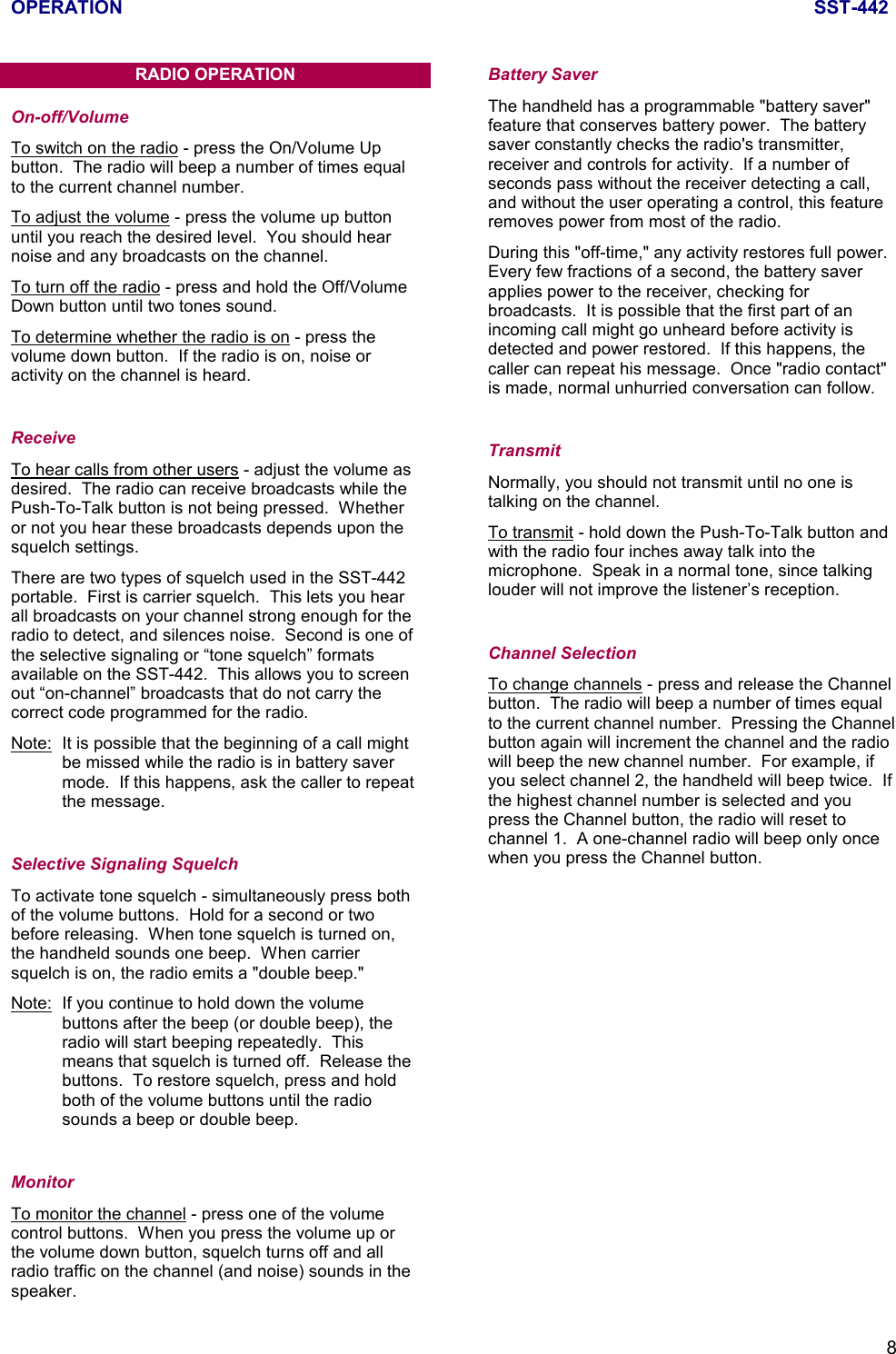 OPERATION SST-4428RADIO OPERATIONOn-off/VolumeTo switch on the radio - press the On/Volume Upbutton.  The radio will beep a number of times equalto the current channel number.To adjust the volume - press the volume up buttonuntil you reach the desired level.  You should hearnoise and any broadcasts on the channel.To turn off the radio - press and hold the Off/VolumeDown button until two tones sound.To determine whether the radio is on - press thevolume down button.  If the radio is on, noise oractivity on the channel is heard.ReceiveTo hear calls from other users - adjust the volume asdesired.  The radio can receive broadcasts while thePush-To-Talk button is not being pressed.  Whetheror not you hear these broadcasts depends upon thesquelch settings.There are two types of squelch used in the SST-442portable.  First is carrier squelch.  This lets you hearall broadcasts on your channel strong enough for theradio to detect, and silences noise.  Second is one ofthe selective signaling or “tone squelch” formatsavailable on the SST-442.  This allows you to screenout “on-channel” broadcasts that do not carry thecorrect code programmed for the radio.Note: It is possible that the beginning of a call mightbe missed while the radio is in battery savermode.  If this happens, ask the caller to repeatthe message.Selective Signaling SquelchTo activate tone squelch - simultaneously press bothof the volume buttons.  Hold for a second or twobefore releasing.  When tone squelch is turned on,the handheld sounds one beep.  When carriersquelch is on, the radio emits a &quot;double beep.&quot;Note: If you continue to hold down the volumebuttons after the beep (or double beep), theradio will start beeping repeatedly.  Thismeans that squelch is turned off.  Release thebuttons.  To restore squelch, press and holdboth of the volume buttons until the radiosounds a beep or double beep.MonitorTo monitor the channel - press one of the volumecontrol buttons.  When you press the volume up orthe volume down button, squelch turns off and allradio traffic on the channel (and noise) sounds in thespeaker.Battery SaverThe handheld has a programmable &quot;battery saver&quot;feature that conserves battery power.  The batterysaver constantly checks the radio&apos;s transmitter,receiver and controls for activity.  If a number ofseconds pass without the receiver detecting a call,and without the user operating a control, this featureremoves power from most of the radio.During this &quot;off-time,&quot; any activity restores full power.Every few fractions of a second, the battery saverapplies power to the receiver, checking forbroadcasts.  It is possible that the first part of anincoming call might go unheard before activity isdetected and power restored.  If this happens, thecaller can repeat his message.  Once &quot;radio contact&quot;is made, normal unhurried conversation can follow.TransmitNormally, you should not transmit until no one istalking on the channel.To transmit - hold down the Push-To-Talk button andwith the radio four inches away talk into themicrophone.  Speak in a normal tone, since talkinglouder will not improve the listener’s reception.Channel SelectionTo change channels - press and release the Channelbutton.  The radio will beep a number of times equalto the current channel number.  Pressing the Channelbutton again will increment the channel and the radiowill beep the new channel number.  For example, ifyou select channel 2, the handheld will beep twice.  Ifthe highest channel number is selected and youpress the Channel button, the radio will reset tochannel 1.  A one-channel radio will beep only oncewhen you press the Channel button.