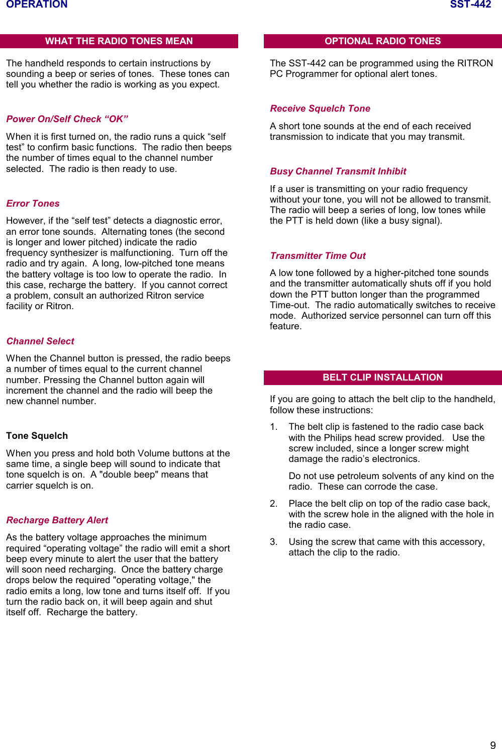 OPERATION SST-4429WHAT THE RADIO TONES MEANThe handheld responds to certain instructions bysounding a beep or series of tones.  These tones cantell you whether the radio is working as you expect.Power On/Self Check “OK”When it is first turned on, the radio runs a quick “selftest” to confirm basic functions.  The radio then beepsthe number of times equal to the channel numberselected.  The radio is then ready to use.Error TonesHowever, if the “self test” detects a diagnostic error,an error tone sounds.  Alternating tones (the secondis longer and lower pitched) indicate the radiofrequency synthesizer is malfunctioning.  Turn off theradio and try again.  A long, low-pitched tone meansthe battery voltage is too low to operate the radio.  Inthis case, recharge the battery.  If you cannot correcta problem, consult an authorized Ritron servicefacility or Ritron.Channel SelectWhen the Channel button is pressed, the radio beepsa number of times equal to the current channelnumber. Pressing the Channel button again willincrement the channel and the radio will beep thenew channel number.Tone SquelchWhen you press and hold both Volume buttons at thesame time, a single beep will sound to indicate thattone squelch is on.  A &quot;double beep&quot; means thatcarrier squelch is on.Recharge Battery AlertAs the battery voltage approaches the minimumrequired “operating voltage” the radio will emit a shortbeep every minute to alert the user that the batterywill soon need recharging.  Once the battery chargedrops below the required &quot;operating voltage,&quot; theradio emits a long, low tone and turns itself off.  If youturn the radio back on, it will beep again and shutitself off.  Recharge the battery.OPTIONAL RADIO TONESThe SST-442 can be programmed using the RITRONPC Programmer for optional alert tones.Receive Squelch ToneA short tone sounds at the end of each receivedtransmission to indicate that you may transmit.Busy Channel Transmit InhibitIf a user is transmitting on your radio frequencywithout your tone, you will not be allowed to transmit.The radio will beep a series of long, low tones whilethe PTT is held down (like a busy signal).Transmitter Time OutA low tone followed by a higher-pitched tone soundsand the transmitter automatically shuts off if you holddown the PTT button longer than the programmedTime-out.  The radio automatically switches to receivemode.  Authorized service personnel can turn off thisfeature.BELT CLIP INSTALLATIONIf you are going to attach the belt clip to the handheld,follow these instructions:1. The belt clip is fastened to the radio case backwith the Philips head screw provided.   Use thescrew included, since a longer screw mightdamage the radio’s electronics.Do not use petroleum solvents of any kind on theradio.  These can corrode the case.2. Place the belt clip on top of the radio case back,with the screw hole in the aligned with the hole inthe radio case.3. Using the screw that came with this accessory,attach the clip to the radio.