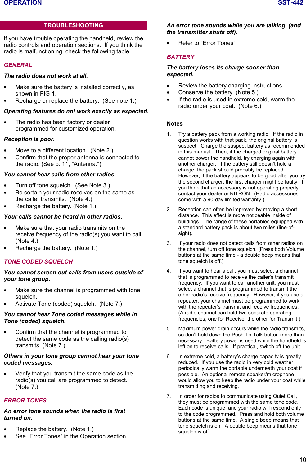 OPERATION SST-44210TROUBLESHOOTINGIf you have trouble operating the handheld, review theradio controls and operation sections.  If you think theradio is malfunctioning, check the following table.GENERAL                                                                The radio does not work at all.•  Make sure the battery is installed correctly, asshown in FIG-1.•  Recharge or replace the battery.  (See note 1.)Operating features do not work exactly as expected.•  The radio has been factory or dealerprogrammed for customized operation.Reception is poor.•  Move to a different location.  (Note 2.)•  Confirm that the proper antenna is connected tothe radio. (See p. 11, &quot;Antenna.&quot;)You cannot hear calls from other radios.•  Turn off tone squelch.  (See Note 3.)•  Be certain your radio receives on the same asthe caller transmits.  (Note 4.)•  Recharge the battery. (Note 1.)Your calls cannot be heard in other radios.•  Make sure that your radio transmits on thereceive frequency of the radio(s) you want to call.(Note 4.)•  Recharge the battery.  (Note 1.)TONE CODED SQUELCH                                          You cannot screen out calls from users outside ofyour tone group.•  Make sure the channel is programmed with tonesquelch.• Activate Tone (coded) squelch.  (Note 7.)You cannot hear Tone coded messages while inTone (coded) squelch.•  Confirm that the channel is programmed todetect the same code as the calling radio(s)transmits. (Note 7.)Others in your tone group cannot hear your tonecoded messages.•  Verify that you transmit the same code as theradio(s) you call are programmed to detect.(Note 7.)ERROR TONES                                                          An error tone sounds when the radio is firstturned on.•  Replace the battery.  (Note 1.)•  See &quot;Error Tones&quot; in the Operation section.An error tone sounds while you are talking. (andthe transmitter shuts off).•  Refer to “Error Tones”BATTERY                                                                    The battery loses its charge sooner thanexpected.•  Review the battery charging instructions.•  Conserve the battery. (Note 5.)•  If the radio is used in extreme cold, warm theradio under your coat.  (Note 6.)Notes1. Try a battery pack from a working radio.  If the radio inquestion works with that pack, the original battery issuspect.  Charge the suspect battery as recommendedin this manual.  Then, if the charged original batterycannot power the handheld, try charging again withanother charger.  If the battery still doesn’t hold acharge, the pack should probably be replaced.However, if the battery appears to be good after you trythe second charger, the first charger might be faulty.  Ifyou think that an accessory is not operating properly,contact your dealer or RITRON.  (Radio accessoriescome with a 90-day limited warranty.)2. Reception can often be improved by moving a shortdistance.  This effect is more noticeable inside ofbuildings.  The range of these portables equipped witha standard battery pack is about two miles (line-of-sight).3. If your radio does not detect calls from other radios onthe channel, turn off tone squelch. (Press both Volumebuttons at the same time - a double beep means thattone squelch is off.)4. If you want to hear a call, you must select a channelthat is programmed to receive the caller’s transmitfrequency.  If you want to call another unit, you mustselect a channel that is programmed to transmit theother radio’s receive frequency.  However, if you use arepeater, your channel must be programmed to workwith the repeater’s transmit and receive frequencies.(A radio channel can hold two separate operatingfrequencies, one for Receive, the other for Transmit.)5. Maximum power drain occurs while the radio transmits,so don’t hold down the Push-To-Talk button more thannecessary.  Battery power is used while the handheld isleft on to receive calls.  If practical, switch off the unit.6. In extreme cold, a battery’s charge capacity is greatlyreduced.  If you use the radio in very cold weather,periodically warm the portable underneath your coat ifpossible.  An optional remote speaker/microphonewould allow you to keep the radio under your coat whiletransmitting and receiving.7. In order for radios to communicate using Quiet Call,they must be programmed with the same tone code.Each code is unique, and your radio will respond onlyto the code programmed.  Press and hold both volumebuttons at the same time.  A single beep means thattone squelch is on.  A double beep means that tonesquelch is off.