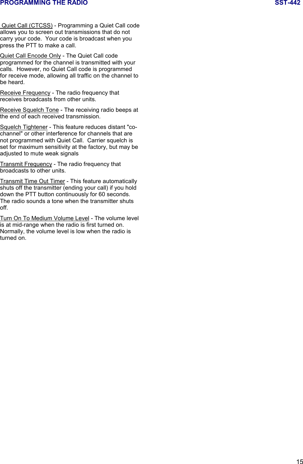 PROGRAMMING THE RADIO SST-44215 Quiet Call (CTCSS) - Programming a Quiet Call codeallows you to screen out transmissions that do notcarry your code.  Your code is broadcast when youpress the PTT to make a call.Quiet Call Encode Only - The Quiet Call codeprogrammed for the channel is transmitted with yourcalls.  However, no Quiet Call code is programmedfor receive mode, allowing all traffic on the channel tobe heard.Receive Frequency - The radio frequency thatreceives broadcasts from other units.Receive Squelch Tone - The receiving radio beeps atthe end of each received transmission.Squelch Tightener - This feature reduces distant &quot;co-channel&quot; or other interference for channels that arenot programmed with Quiet Call.  Carrier squelch isset for maximum sensitivity at the factory, but may beadjusted to mute weak signalsTransmit Frequency - The radio frequency thatbroadcasts to other units.Transmit Time Out Timer - This feature automaticallyshuts off the transmitter (ending your call) if you holddown the PTT button continuously for 60 seconds.The radio sounds a tone when the transmitter shutsoff.Turn On To Medium Volume Level - The volume levelis at mid-range when the radio is first turned on.Normally, the volume level is low when the radio isturned on.