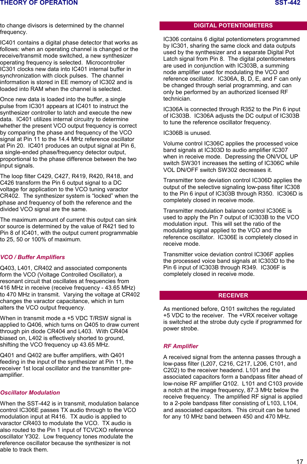 THEORY OF OPERATION SST-44217to change divisors is determined by the channelfrequency.IC401 contains a digital phase detector that works asfollows: when an operating channel is changed or thereceive/transmit mode switched, a new synthesizeroperating frequency is selected.  MicrocontrollerIC301 clocks new data into IC401 internal buffer insynchronization with clock pulses.  The channelinformation is stored in EE memory of IC302 and isloaded into RAM when the channel is selected.Once new data is loaded into the buffer, a singlepulse from IC301 appears at IC401 to instruct thesynthesizer controller to latch and execute the newdata.  IC401 utilizes internal circuitry to determinewhether the present VCO output frequency is correctby comparing the phase and frequency of the VCOsignal at Pin 11 to the 14.4 MHz reference oscillatorat Pin 20.  IC401 produces an output signal at Pin 6,a single-ended phase/frequency detector output,proportional to the phase difference between the twoinput signals.The loop filter C429, C427, R419, R420, R418, andC426 transform the Pin 6 output signal to a DCvoltage for application to the VCO tuning varactorCR402.  The synthesizer system is “locked” when thephase and frequency of both the reference and thedivided VCO signal are the same.The maximum amount of current this output can sinkor source is determined by the value of R421 tied toPin 8 of IC401, with the output current programmableto 25, 50 or 100% of maximum.VCO / Buffer AmplifiersQ403, L401, CR402 and associated componentsform the VCO (Voltage Controlled Oscillator), aresonant circuit that oscillates at frequencies from416 MHz in receive (receive frequency - 43.65 MHz)to 470 MHz in transmit.  Varying the voltage at CR402changes the varactor capacitance, which in turnalters the VCO output frequency.When in transmit mode a +5 VDC T/RSW signal isapplied to Q406, which turns on Q405 to draw currentthrough pin diode CR404 and L403.  With CR404biased on, L402 is effectively shorted to ground,shifting the VCO frequency up 43.65 MHz.Q401 and Q402 are buffer amplifiers, with Q401feeding in the input of the synthesizer at Pin 11, thereceiver 1st local oscillator and the transmitter pre-amplifier.Oscillator ModulationWhen the SST-442 is in transmit, modulation balancecontrol IC306E passes TX audio through to the VCOmodulation input at R416.  TX audio is applied tovaractor CR403 to modulate the VCO.  TX audio isalso routed to the Pin 1 input of TCVCXO referenceoscillator Y302.  Low frequency tones modulate thereference oscillator because the synthesizer is notable to track them.DIGITAL POTENTIOMETERSIC306 contains 6 digital potentiometers programmedby IC301, sharing the same clock and data outputsused by the synthesizer and a separate Digital PotLatch signal from Pin 8.  The digital potentiometersare used in conjunction with IC303B, a summingnode amplifier used for modulating the VCO andreference oscillator.  IC306A, B, D, E, and F can onlybe changed through serial programming, and canonly be performed by an authorized licensed RFtechnician.IC306A is connected through R352 to the Pin 6 inputof IC303B.  IC306A adjusts the DC output of IC303Bto tune the reference oscillator frequency.IC306B is unused.Volume control IC306C applies the processed voiceband signals at IC303D to audio amplifier IC307when in receive mode.  Depressing the ON/VOL UPswitch SW301 increases the setting of IC306C whileVOL DN/OFF switch SW302 decreases it.Transmitter tone deviation control IC306D applies theoutput of the selective signaling low-pass filter IC308to the Pin 6 input of IC303B through R350.  IC306D iscompletely closed in receive mode.Transmitter modulation balance control IC306E isused to apply the Pin 7 output of IC303B to the VCOmodulation input.  This will set the ratio of themodulating signal applied to the VCO and thereference oscillator.  IC306E is completely closed inreceive mode.Transmitter voice deviation control IC306F appliesthe processed voice band signals at IC303D to thePin 6 input of IC303B through R349.  IC306F iscompletely closed in receive mode.RECEIVERAs mentioned before, Q101 switches the regulated+5 VDC to the receiver.  The +VRX receiver voltageis switched at the strobe duty cycle if programmed forpower strobe.RF AmplifierA received signal from the antenna passes through alow-pass filter (L207, C216, C217, L206, C101, andC202) to the receiver headend. L101 and theassociated capacitors form a bandpass filter ahead oflow-noise RF amplifier Q102.  L101 and C103 providea notch at the image frequency, 87.3 MHz below thereceive frequency.  The amplified RF signal is appliedto a 2-pole bandpass filter consisting of L103, L104,and associated capacitors.  This circuit can be tunedfor any 10 MHz band between 450 and 470 MHz.
