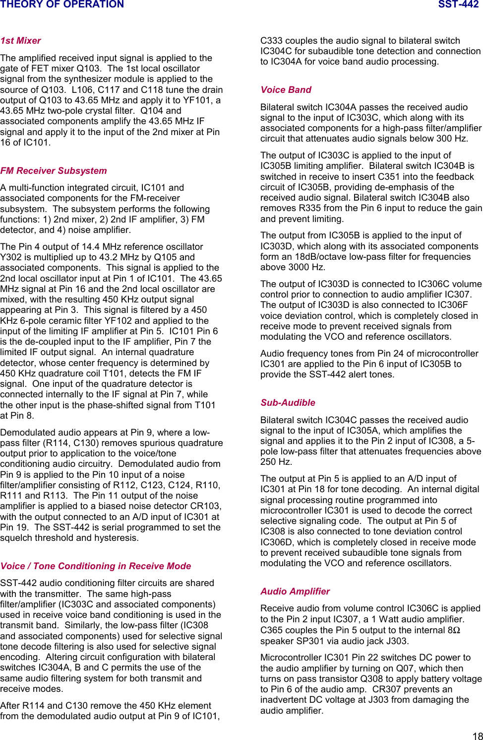 THEORY OF OPERATION SST-442181st MixerThe amplified received input signal is applied to thegate of FET mixer Q103.  The 1st local oscillatorsignal from the synthesizer module is applied to thesource of Q103.  L106, C117 and C118 tune the drainoutput of Q103 to 43.65 MHz and apply it to YF101, a43.65 MHz two-pole crystal filter.  Q104 andassociated components amplify the 43.65 MHz IFsignal and apply it to the input of the 2nd mixer at Pin16 of IC101.FM Receiver SubsystemA multi-function integrated circuit, IC101 andassociated components for the FM-receiversubsystem.  The subsystem performs the followingfunctions: 1) 2nd mixer, 2) 2nd IF amplifier, 3) FMdetector, and 4) noise amplifier.The Pin 4 output of 14.4 MHz reference oscillatorY302 is multiplied up to 43.2 MHz by Q105 andassociated components.  This signal is applied to the2nd local oscillator input at Pin 1 of IC101.  The 43.65MHz signal at Pin 16 and the 2nd local oscillator aremixed, with the resulting 450 KHz output signalappearing at Pin 3.  This signal is filtered by a 450KHz 6-pole ceramic filter YF102 and applied to theinput of the limiting IF amplifier at Pin 5.  IC101 Pin 6is the de-coupled input to the IF amplifier, Pin 7 thelimited IF output signal.  An internal quadraturedetector, whose center frequency is determined by450 KHz quadrature coil T101, detects the FM IFsignal.  One input of the quadrature detector isconnected internally to the IF signal at Pin 7, whilethe other input is the phase-shifted signal from T101at Pin 8.Demodulated audio appears at Pin 9, where a low-pass filter (R114, C130) removes spurious quadratureoutput prior to application to the voice/toneconditioning audio circuitry.  Demodulated audio fromPin 9 is applied to the Pin 10 input of a noisefilter/amplifier consisting of R112, C123, C124, R110,R111 and R113.  The Pin 11 output of the noiseamplifier is applied to a biased noise detector CR103,with the output connected to an A/D input of IC301 atPin 19.  The SST-442 is serial programmed to set thesquelch threshold and hysteresis.Voice / Tone Conditioning in Receive ModeSST-442 audio conditioning filter circuits are sharedwith the transmitter.  The same high-passfilter/amplifier (IC303C and associated components)used in receive voice band conditioning is used in thetransmit band.  Similarly, the low-pass filter (IC308and associated components) used for selective signaltone decode filtering is also used for selective signalencoding.  Altering circuit configuration with bilateralswitches IC304A, B and C permits the use of thesame audio filtering system for both transmit andreceive modes.After R114 and C130 remove the 450 KHz elementfrom the demodulated audio output at Pin 9 of IC101,C333 couples the audio signal to bilateral switchIC304C for subaudible tone detection and connectionto IC304A for voice band audio processing.Voice BandBilateral switch IC304A passes the received audiosignal to the input of IC303C, which along with itsassociated components for a high-pass filter/amplifiercircuit that attenuates audio signals below 300 Hz.The output of IC303C is applied to the input ofIC305B limiting amplifier.  Bilateral switch IC304B isswitched in receive to insert C351 into the feedbackcircuit of IC305B, providing de-emphasis of thereceived audio signal. Bilateral switch IC304B alsoremoves R335 from the Pin 6 input to reduce the gainand prevent limiting.The output from IC305B is applied to the input ofIC303D, which along with its associated componentsform an 18dB/octave low-pass filter for frequenciesabove 3000 Hz.The output of IC303D is connected to IC306C volumecontrol prior to connection to audio amplifier IC307.The output of IC303D is also connected to IC306Fvoice deviation control, which is completely closed inreceive mode to prevent received signals frommodulating the VCO and reference oscillators.Audio frequency tones from Pin 24 of microcontrollerIC301 are applied to the Pin 6 input of IC305B toprovide the SST-442 alert tones.Sub-AudibleBilateral switch IC304C passes the received audiosignal to the input of IC305A, which amplifies thesignal and applies it to the Pin 2 input of IC308, a 5-pole low-pass filter that attenuates frequencies above250 Hz.The output at Pin 5 is applied to an A/D input ofIC301 at Pin 18 for tone decoding.  An internal digitalsignal processing routine programmed intomicrocontroller IC301 is used to decode the correctselective signaling code.  The output at Pin 5 ofIC308 is also connected to tone deviation controlIC306D, which is completely closed in receive modeto prevent received subaudible tone signals frommodulating the VCO and reference oscillators.Audio AmplifierReceive audio from volume control IC306C is appliedto the Pin 2 input IC307, a 1 Watt audio amplifier.C365 couples the Pin 5 output to the internal 8Ωspeaker SP301 via audio jack J303.Microcontroller IC301 Pin 22 switches DC power tothe audio amplifier by turning on Q07, which thenturns on pass transistor Q308 to apply battery voltageto Pin 6 of the audio amp.  CR307 prevents aninadvertent DC voltage at J303 from damaging theaudio amplifier.