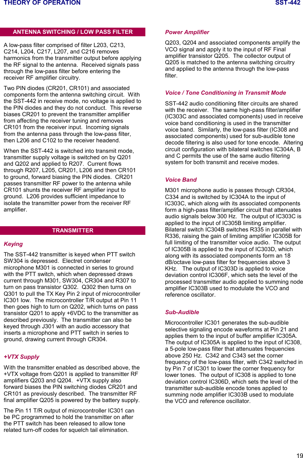 THEORY OF OPERATION SST-44219ANTENNA SWITCHING / LOW PASS FILTERA low-pass filter comprised of filter L203, C213,C214, L204, C217, L207, and C216 removesharmonics from the transmitter output before applyingthe RF signal to the antenna.  Received signals passthrough the low-pass filter before entering thereceiver RF amplifier circuitry.Two PIN diodes (CR201, CR101) and associatedcomponents form the antenna switching circuit.  Withthe SST-442 in receive mode, no voltage is applied tothe PIN diodes and they do not conduct.  This reversebiases CR201 to prevent the transmitter amplifierfrom affecting the receiver tuning and removesCR101 from the receiver input.  Incoming signalsfrom the antenna pass through the low-pass filter,then L206 and C102 to the receiver headend.When the SST-442 is switched into transmit mode,transmitter supply voltage is switched on by Q201and Q202 and applied to R207.  Current flowsthrough R207, L205, CR201, L206 and then CR101to ground, forward biasing the PIN diodes.  CR201passes transmitter RF power to the antenna whileCR101 shunts the receiver RF amplifier input toground.  L206 provides sufficient impedance toisolate the transmitter power from the receiver RFamplifier.TRANSMITTERKeyingThe SST-442 transmitter is keyed when PTT switchSW304 is depressed.  Electret condensermicrophone M301 is connected in series to groundwith the PTT switch, which when depressed drawscurrent through M301, SW304, CR304 and R307 toturn on pass transistor Q302.  Q302 then turns onQ301 to pull the TX Key Pin 2 input of microcontrollerIC301 low.  The microcontroller T/R output at Pin 11then goes high to turn on Q202, which turns on passtransistor Q201 to apply +6VDC to the transmitter asdescribed previously.  The transmitter can also bekeyed through J301 with an audio accessory thatinserts a microphone and PTT switch in series toground, drawing current through CR304.+VTX SupplyWith the transmitter enabled as described above, the+VTX voltage from Q201 is applied to transmitter RFamplifiers Q203 and Q204.  +VTX supply alsoforward biases the PIN switching diodes CR201 andCR101 as previously described.  The transmitter RFfinal amplifier Q205 is powered by the battery supply.The Pin 11 T/R output of microcontroller IC301 canbe PC programmed to hold the transmitter on afterthe PTT switch has been released to allow tonerelated turn-off codes for squelch tail elimination.Power AmplifierQ203, Q204 and associated components amplify theVCO signal and apply it to the input of RF Finalamplifier transistor Q205.  The collector output ofQ205 is matched to the antenna switching circuitryand applied to the antenna through the low-passfilter.Voice / Tone Conditioning in Transmit ModeSST-442 audio conditioning filter circuits are sharedwith the receiver.  The same high-pass filter/amplifier(IC303C and associated components) used in receivevoice band conditioning is used in the transmittervoice band.  Similarly, the low-pass filter (IC308 andassociated components) used for sub-audible tonedecode filtering is also used for tone encode.  Alteringcircuit configuration with bilateral switches IC304A, Band C permits the use of the same audio filteringsystem for both transmit and receive modes.Voice BandM301 microphone audio is passes through CR304,C334 and is switched by IC304A to the input ofIC303C, which along with its associated componentsform a high-pass filter/amplifier circuit that attenuatesaudio signals below 300 Hz.  The output of IC303C isapplied to the input of IC305B limiting amplifier.Bilateral switch IC304B switches R335 in parallel withR336, raising the gain of limiting amplifier IC305B forfull limiting of the transmitter voice audio.  The outputof IC305B is applied to the input of IC303D, whichalong with its associated components form an 18dB/octave low-pass filter for frequencies above 3KHz.   The output of IC303D is applied to voicedeviation control IC306F, which sets the level of theprocessed transmitter audio applied to summing nodeamplifier IC303B used to modulate the VCO andreference oscillator.Sub-AudibleMicrocontroller IC301 generates the sub-audibleselective signaling encode waveforms at Pin 21 andapplies them to the input of buffer amplifier IC305A.The output of IC305A is applied to the input of IC308,a 5-pole low-pass filter that attenuates frequenciesabove 250 Hz.  C342 and C343 set the cornerfrequency of the low-pass filter, with C342 switched inby Pin 7 of IC301 to lower the corner frequency forlower tones.  The output of IC308 is applied to tonedeviation control IC306D, which sets the level of thetransmitter sub-audible encode tones applied tosumming node amplifier IC303B used to modulatethe VCO and reference oscillator.