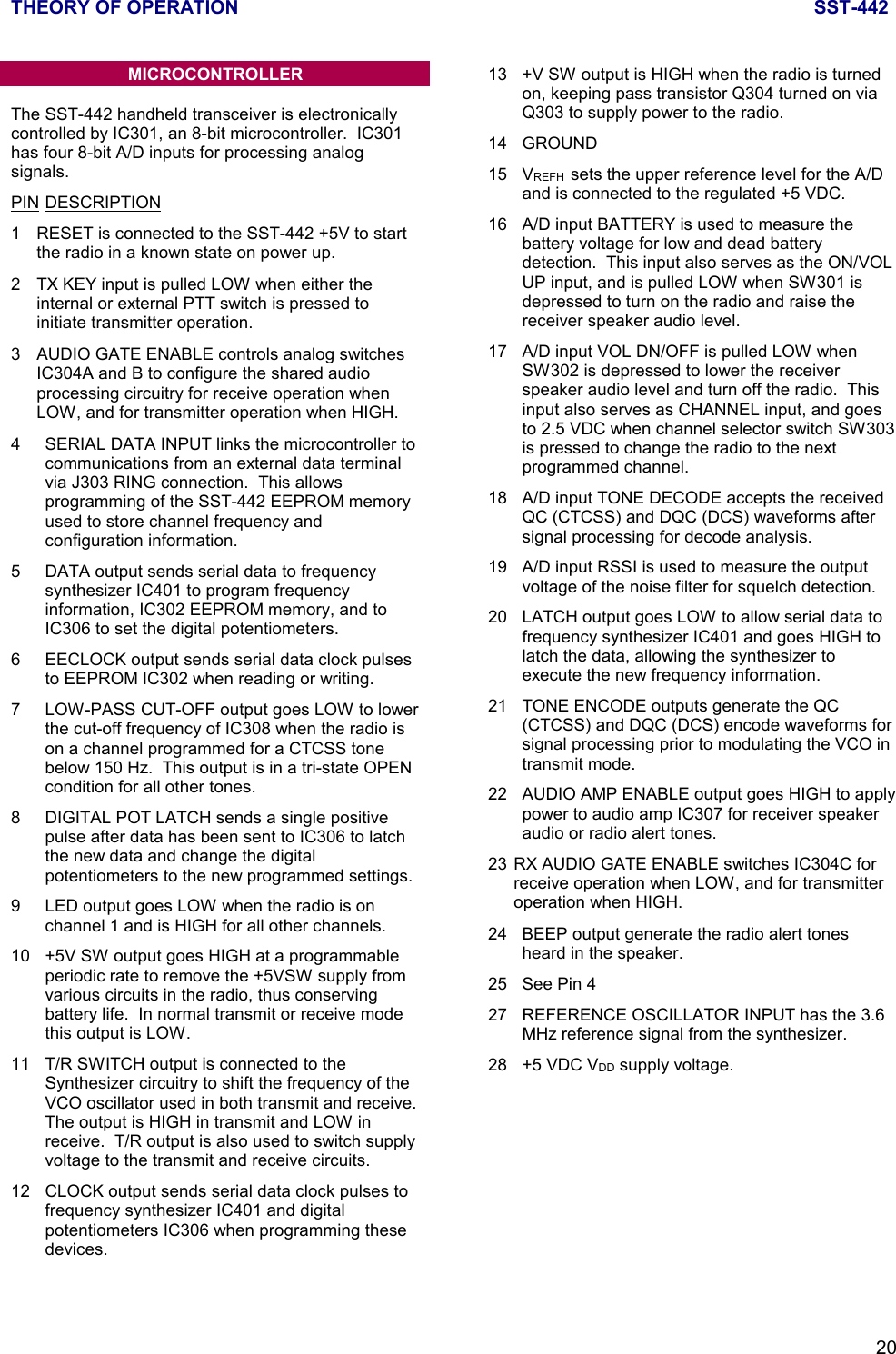 THEORY OF OPERATION SST-44220MICROCONTROLLERThe SST-442 handheld transceiver is electronicallycontrolled by IC301, an 8-bit microcontroller.  IC301has four 8-bit A/D inputs for processing analogsignals.PIN DESCRIPTION1 RESET is connected to the SST-442 +5V to startthe radio in a known state on power up.2 TX KEY input is pulled LOW when either theinternal or external PTT switch is pressed toinitiate transmitter operation.3 AUDIO GATE ENABLE controls analog switchesIC304A and B to configure the shared audioprocessing circuitry for receive operation whenLOW, and for transmitter operation when HIGH.4 SERIAL DATA INPUT links the microcontroller tocommunications from an external data terminalvia J303 RING connection.  This allowsprogramming of the SST-442 EEPROM memoryused to store channel frequency andconfiguration information.5 DATA output sends serial data to frequencysynthesizer IC401 to program frequencyinformation, IC302 EEPROM memory, and toIC306 to set the digital potentiometers.6 EECLOCK output sends serial data clock pulsesto EEPROM IC302 when reading or writing.7 LOW-PASS CUT-OFF output goes LOW to lowerthe cut-off frequency of IC308 when the radio ison a channel programmed for a CTCSS tonebelow 150 Hz.  This output is in a tri-state OPENcondition for all other tones.8 DIGITAL POT LATCH sends a single positivepulse after data has been sent to IC306 to latchthe new data and change the digitalpotentiometers to the new programmed settings.9 LED output goes LOW when the radio is onchannel 1 and is HIGH for all other channels.10 +5V SW output goes HIGH at a programmableperiodic rate to remove the +5VSW supply fromvarious circuits in the radio, thus conservingbattery life.  In normal transmit or receive modethis output is LOW.11 T/R SWITCH output is connected to theSynthesizer circuitry to shift the frequency of theVCO oscillator used in both transmit and receive.The output is HIGH in transmit and LOW inreceive.  T/R output is also used to switch supplyvoltage to the transmit and receive circuits.12 CLOCK output sends serial data clock pulses tofrequency synthesizer IC401 and digitalpotentiometers IC306 when programming thesedevices.13 +V SW output is HIGH when the radio is turnedon, keeping pass transistor Q304 turned on viaQ303 to supply power to the radio.14 GROUND15 VREFH  sets the upper reference level for the A/Dand is connected to the regulated +5 VDC.16 A/D input BATTERY is used to measure thebattery voltage for low and dead batterydetection.  This input also serves as the ON/VOLUP input, and is pulled LOW when SW301 isdepressed to turn on the radio and raise thereceiver speaker audio level.17 A/D input VOL DN/OFF is pulled LOW whenSW302 is depressed to lower the receiverspeaker audio level and turn off the radio.  Thisinput also serves as CHANNEL input, and goesto 2.5 VDC when channel selector switch SW303is pressed to change the radio to the nextprogrammed channel.18 A/D input TONE DECODE accepts the receivedQC (CTCSS) and DQC (DCS) waveforms aftersignal processing for decode analysis.19 A/D input RSSI is used to measure the outputvoltage of the noise filter for squelch detection.20 LATCH output goes LOW to allow serial data tofrequency synthesizer IC401 and goes HIGH tolatch the data, allowing the synthesizer toexecute the new frequency information.21 TONE ENCODE outputs generate the QC(CTCSS) and DQC (DCS) encode waveforms forsignal processing prior to modulating the VCO intransmit mode.22 AUDIO AMP ENABLE output goes HIGH to applypower to audio amp IC307 for receiver speakeraudio or radio alert tones.23 RX AUDIO GATE ENABLE switches IC304C forreceive operation when LOW, and for transmitteroperation when HIGH.24 BEEP output generate the radio alert tonesheard in the speaker.25 See Pin 427 REFERENCE OSCILLATOR INPUT has the 3.6MHz reference signal from the synthesizer.28 +5 VDC VDD supply voltage.
