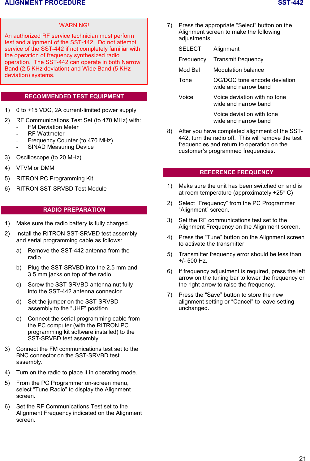 ALIGNMENT PROCEDURE SST-44221WARNING!An authorized RF service technician must performtest and alignment of the SST-442.  Do not attemptservice of the SST-442 if not completely familiar withthe operation of frequency synthesized radiooperation.  The SST-442 can operate in both NarrowBand (2.5 KHz deviation) and Wide Band (5 KHzdeviation) systems.RECOMMENDED TEST EQUIPMENT1) 0 to +15 VDC, 2A current-limited power supply2) RF Communications Test Set (to 470 MHz) with:-  FM Deviation Meter- RF Wattmeter-  Frequency Counter (to 470 MHz)-  SINAD Measuring Device3) Oscilloscope (to 20 MHz)4) VTVM or DMM5) RITRON PC Programming Kit6) RITRON SST-SRVBD Test ModuleRADIO PREPARATION1) Make sure the radio battery is fully charged.2) Install the RITRON SST-SRVBD test assemblyand serial programming cable as follows:a) Remove the SST-442 antenna from theradio.b) Plug the SST-SRVBD into the 2.5 mm and3.5 mm jacks on top of the radio.c) Screw the SST-SRVBD antenna nut fullyinto the SST-442 antenna connector.d) Set the jumper on the SST-SRVBDassembly to the “UHF” position.e) Connect the serial programming cable fromthe PC computer (with the RITRON PCprogramming kit software installed) to theSST-SRVBD test assembly3) Connect the FM communications test set to theBNC connector on the SST-SRVBD testassembly.4) Turn on the radio to place it in operating mode.5) From the PC Programmer on-screen menu,select “Tune Radio” to display the Alignmentscreen.6) Set the RF Communications Test set to theAlignment Frequency indicated on the Alignmentscreen.7) Press the appropriate “Select” button on theAlignment screen to make the followingadjustments:SELECT AlignmentFrequency Transmit frequencyMod Bal Modulation balanceTone QC/DQC tone encode deviationwide and narrow bandVoice Voice deviation with no tonewide and narrow bandVoice deviation with tonewide and narrow band8) After you have completed alignment of the SST-442, turn the radio off.  This will remove the testfrequencies and return to operation on thecustomer’s programmed frequencies.REFERENCE FREQUENCY1) Make sure the unit has been switched on and isat room temperature (approximately +25° C)2) Select “Frequency” from the PC Programmer“Alignment” screen.3) Set the RF communications test set to theAlignment Frequency on the Alignment screen.4) Press the “Tune” button on the Alignment screento activate the transmitter.5) Transmitter frequency error should be less than+/- 500 Hz.6) If frequency adjustment is required, press the leftarrow on the tuning bar to lower the frequency orthe right arrow to raise the frequency.7) Press the “Save” button to store the newalignment setting or “Cancel” to leave settingunchanged.