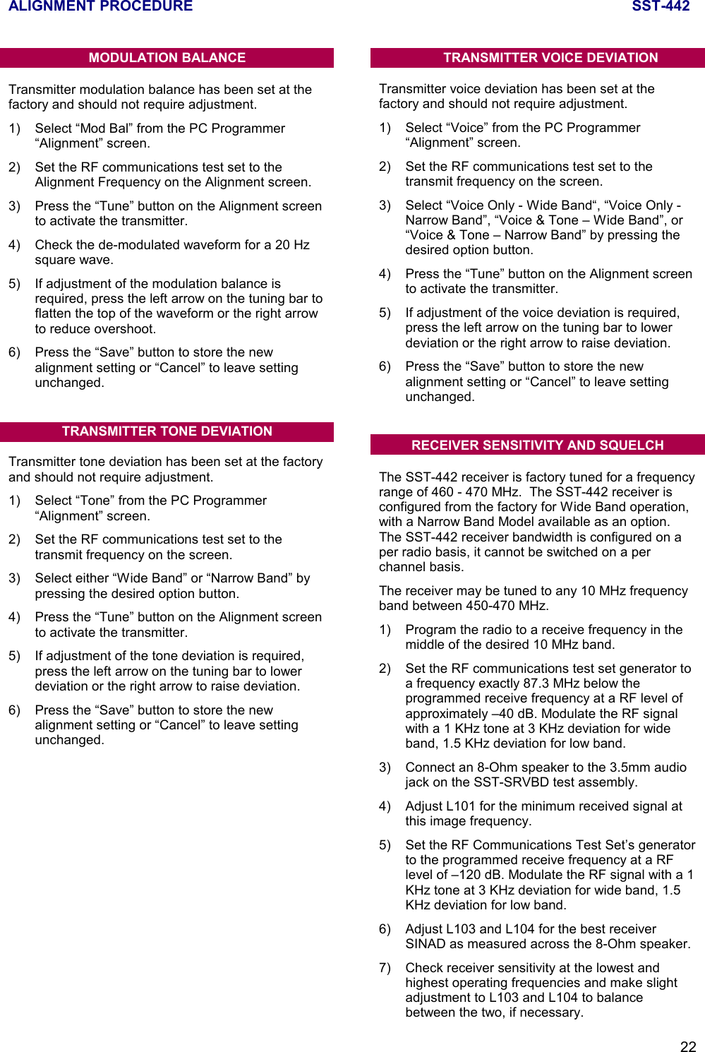 ALIGNMENT PROCEDURE SST-44222MODULATION BALANCETransmitter modulation balance has been set at thefactory and should not require adjustment.1) Select “Mod Bal” from the PC Programmer“Alignment” screen.2) Set the RF communications test set to theAlignment Frequency on the Alignment screen.3) Press the “Tune” button on the Alignment screento activate the transmitter.4) Check the de-modulated waveform for a 20 Hzsquare wave.5) If adjustment of the modulation balance isrequired, press the left arrow on the tuning bar toflatten the top of the waveform or the right arrowto reduce overshoot.6) Press the “Save” button to store the newalignment setting or “Cancel” to leave settingunchanged.TRANSMITTER TONE DEVIATIONTransmitter tone deviation has been set at the factoryand should not require adjustment.1) Select “Tone” from the PC Programmer“Alignment” screen.2) Set the RF communications test set to thetransmit frequency on the screen.3) Select either “Wide Band” or “Narrow Band” bypressing the desired option button.4) Press the “Tune” button on the Alignment screento activate the transmitter.5) If adjustment of the tone deviation is required,press the left arrow on the tuning bar to lowerdeviation or the right arrow to raise deviation.6) Press the “Save” button to store the newalignment setting or “Cancel” to leave settingunchanged.TRANSMITTER VOICE DEVIATIONTransmitter voice deviation has been set at thefactory and should not require adjustment.1) Select “Voice” from the PC Programmer“Alignment” screen.2) Set the RF communications test set to thetransmit frequency on the screen.3) Select “Voice Only - Wide Band“, “Voice Only -Narrow Band”, “Voice &amp; Tone – Wide Band”, or“Voice &amp; Tone – Narrow Band” by pressing thedesired option button.4) Press the “Tune” button on the Alignment screento activate the transmitter.5) If adjustment of the voice deviation is required,press the left arrow on the tuning bar to lowerdeviation or the right arrow to raise deviation.6) Press the “Save” button to store the newalignment setting or “Cancel” to leave settingunchanged.RECEIVER SENSITIVITY AND SQUELCHThe SST-442 receiver is factory tuned for a frequencyrange of 460 - 470 MHz.  The SST-442 receiver isconfigured from the factory for Wide Band operation,with a Narrow Band Model available as an option.The SST-442 receiver bandwidth is configured on aper radio basis, it cannot be switched on a perchannel basis.The receiver may be tuned to any 10 MHz frequencyband between 450-470 MHz.1) Program the radio to a receive frequency in themiddle of the desired 10 MHz band.2) Set the RF communications test set generator toa frequency exactly 87.3 MHz below theprogrammed receive frequency at a RF level ofapproximately –40 dB. Modulate the RF signalwith a 1 KHz tone at 3 KHz deviation for wideband, 1.5 KHz deviation for low band.3) Connect an 8-Ohm speaker to the 3.5mm audiojack on the SST-SRVBD test assembly.4) Adjust L101 for the minimum received signal atthis image frequency.5) Set the RF Communications Test Set’s generatorto the programmed receive frequency at a RFlevel of –120 dB. Modulate the RF signal with a 1KHz tone at 3 KHz deviation for wide band, 1.5KHz deviation for low band.6) Adjust L103 and L104 for the best receiverSINAD as measured across the 8-Ohm speaker.7) Check receiver sensitivity at the lowest andhighest operating frequencies and make slightadjustment to L103 and L104 to balancebetween the two, if necessary.