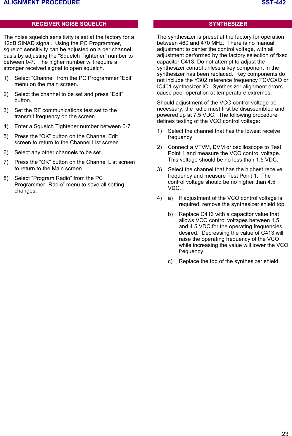 ALIGNMENT PROCEDURE SST-44223RECEIVER NOISE SQUELCHThe noise squelch sensitivity is set at the factory for a12dB SINAD signal.  Using the PC Programmer,squelch sensitivity can be adjusted on a per channelbasis by adjusting the “Squelch Tightener” number tobetween 0-7.  The higher number will require astronger received signal to open squelch.1) Select “Channel” from the PC Programmer “Edit”menu on the main screen.2)  Select the channel to be set and press “Edit”button.3) Set the RF communications test set to thetransmit frequency on the screen.4) Enter a Squelch Tightener number between 0-7.5) Press the “OK” button on the Channel Editscreen to return to the Channel List screen.6) Select any other channels to be set.7) Press the “OK” button on the Channel List screento return to the Main screen.8) Select “Program Radio” from the PCProgrammer “Radio” menu to save all settingchanges.SYNTHESIZERThe synthesizer is preset at the factory for operationbetween 460 and 470 MHz.  There is no manualadjustment to center the control voltage, with alladjustment performed by the factory selection of fixedcapacitor C413. Do not attempt to adjust thesynthesizer control unless a key component in thesynthesizer has been replaced.  Key components donot include the Y302 reference frequency TCVCXO orIC401 synthesizer IC.  Synthesizer alignment errorscause poor operation at temperature extremes.Should adjustment of the VCO control voltage benecessary, the radio must first be disassembled andpowered up at 7.5 VDC.  The following proceduredefines testing of the VCO control voltage:1) Select the channel that has the lowest receivefrequency.2) Connect a VTVM, DVM or oscilloscope to TestPoint 1 and measure the VCO control voltage.This voltage should be no less than 1.5 VDC.3) Select the channel that has the highest receivefrequency and measure Test Point 1.  Thecontrol voltage should be no higher than 4.5VDC.4) a) If adjustment of the VCO control voltage isrequired, remove the synthesizer shield top.b) Replace C413 with a capacitor value thatallows VCO control voltages between 1.5and 4.5 VDC for the operating frequenciesdesired.  Decreasing the value of C413 willraise the operating frequency of the VCOwhile increasing the value will lower the VCOfrequency.c)  Replace the top of the synthesizer shield.