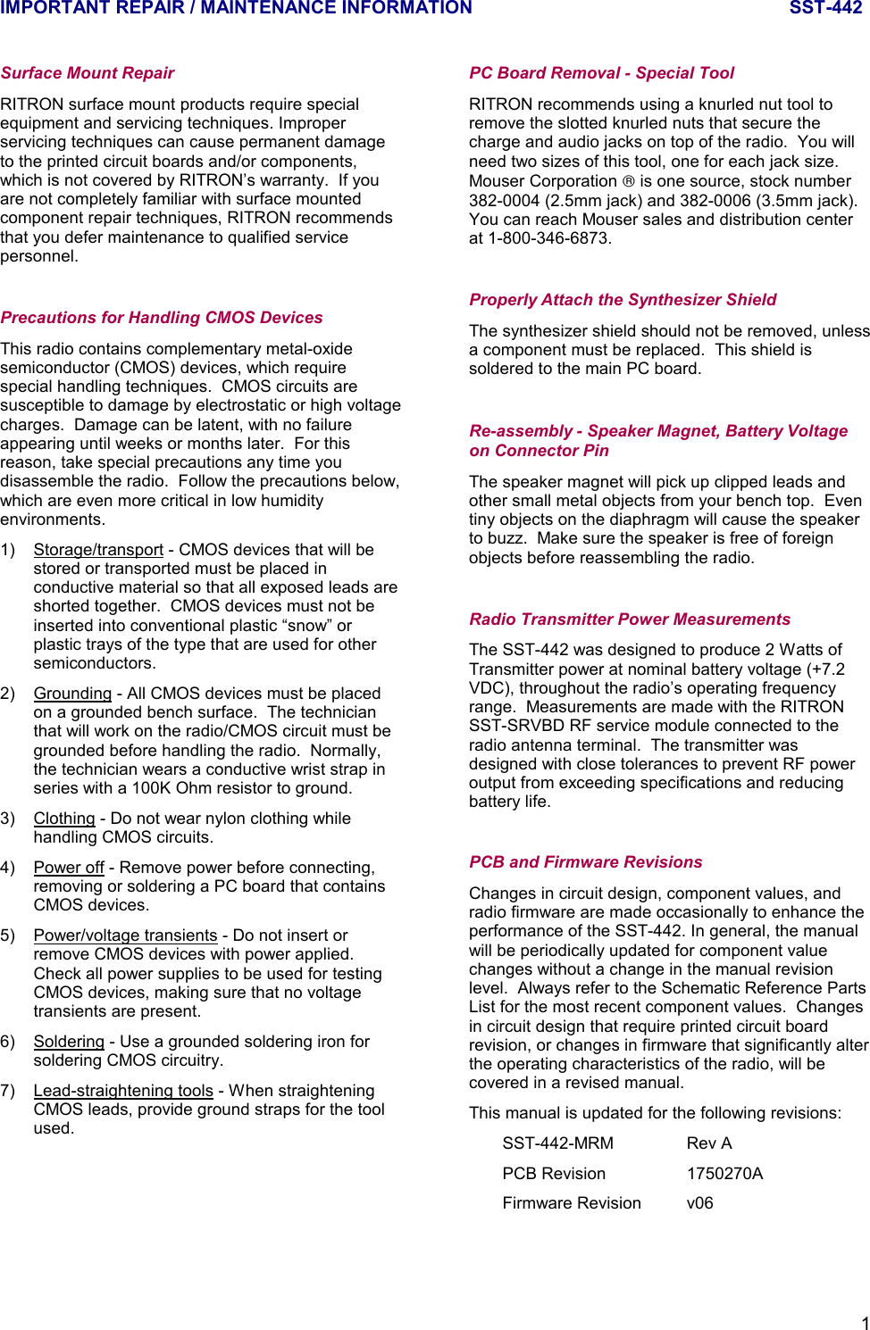 IMPORTANT REPAIR / MAINTENANCE INFORMATION SST-4421Surface Mount RepairRITRON surface mount products require specialequipment and servicing techniques. Improperservicing techniques can cause permanent damageto the printed circuit boards and/or components,which is not covered by RITRON’s warranty.  If youare not completely familiar with surface mountedcomponent repair techniques, RITRON recommendsthat you defer maintenance to qualified servicepersonnel.Precautions for Handling CMOS DevicesThis radio contains complementary metal-oxidesemiconductor (CMOS) devices, which requirespecial handling techniques.  CMOS circuits aresusceptible to damage by electrostatic or high voltagecharges.  Damage can be latent, with no failureappearing until weeks or months later.  For thisreason, take special precautions any time youdisassemble the radio.  Follow the precautions below,which are even more critical in low humidityenvironments.1) Storage/transport - CMOS devices that will bestored or transported must be placed inconductive material so that all exposed leads areshorted together.  CMOS devices must not beinserted into conventional plastic “snow” orplastic trays of the type that are used for othersemiconductors.2) Grounding - All CMOS devices must be placedon a grounded bench surface.  The technicianthat will work on the radio/CMOS circuit must begrounded before handling the radio.  Normally,the technician wears a conductive wrist strap inseries with a 100K Ohm resistor to ground.3) Clothing - Do not wear nylon clothing whilehandling CMOS circuits.4) Power off - Remove power before connecting,removing or soldering a PC board that containsCMOS devices.5) Power/voltage transients - Do not insert orremove CMOS devices with power applied.Check all power supplies to be used for testingCMOS devices, making sure that no voltagetransients are present.6) Soldering - Use a grounded soldering iron forsoldering CMOS circuitry.7) Lead-straightening tools - When straighteningCMOS leads, provide ground straps for the toolused.PC Board Removal - Special ToolRITRON recommends using a knurled nut tool toremove the slotted knurled nuts that secure thecharge and audio jacks on top of the radio.  You willneed two sizes of this tool, one for each jack size.Mouser Corporation  is one source, stock number382-0004 (2.5mm jack) and 382-0006 (3.5mm jack).You can reach Mouser sales and distribution centerat 1-800-346-6873.Properly Attach the Synthesizer ShieldThe synthesizer shield should not be removed, unlessa component must be replaced.  This shield issoldered to the main PC board.Re-assembly - Speaker Magnet, Battery Voltageon Connector PinThe speaker magnet will pick up clipped leads andother small metal objects from your bench top.  Eventiny objects on the diaphragm will cause the speakerto buzz.  Make sure the speaker is free of foreignobjects before reassembling the radio.Radio Transmitter Power MeasurementsThe SST-442 was designed to produce 2 Watts ofTransmitter power at nominal battery voltage (+7.2VDC), throughout the radio’s operating frequencyrange.  Measurements are made with the RITRONSST-SRVBD RF service module connected to theradio antenna terminal.  The transmitter wasdesigned with close tolerances to prevent RF poweroutput from exceeding specifications and reducingbattery life.PCB and Firmware RevisionsChanges in circuit design, component values, andradio firmware are made occasionally to enhance theperformance of the SST-442. In general, the manualwill be periodically updated for component valuechanges without a change in the manual revisionlevel.  Always refer to the Schematic Reference PartsList for the most recent component values.  Changesin circuit design that require printed circuit boardrevision, or changes in firmware that significantly alterthe operating characteristics of the radio, will becovered in a revised manual.This manual is updated for the following revisions:SST-442-MRM Rev APCB Revision 1750270AFirmware Revision v06