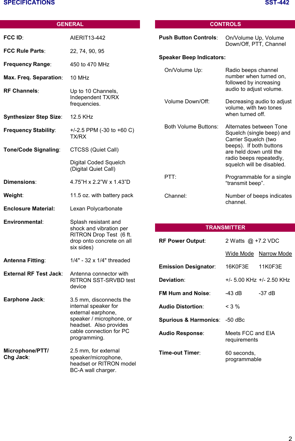 SPECIFICATIONS SST-4422GENERALFCC ID: AIERIT13-442FCC Rule Parts: 22, 74, 90, 95Frequency Range: 450 to 470 MHzMax. Freq. Separation: 10 MHzRF Channels: Up to 10 Channels,Independent TX/RXfrequencies.Synthesizer Step Size: 12.5 KHzFrequency Stability: +/-2.5 PPM (-30 to +60 C)TX/RXTone/Code Signaling: CTCSS (Quiet Call)Digital Coded Squelch(Digital Quiet Call)Dimensions: 4.75”H x 2.2”W x 1.43”DWeight: 11.5 oz. with battery packEnclosure Material: Lexan PolycarbonateEnvironmental: Splash resistant andshock and vibration perRITRON Drop Test  (6 ft.drop onto concrete on allsix sides)Antenna Fitting: 1/4&quot; - 32 x 1/4&quot; threadedExternal RF Test Jack: Antenna connector withRITRON SST-SRVBD testdeviceEarphone Jack: 3.5 mm, disconnects theinternal speaker forexternal earphone,speaker / microphone, orheadset.  Also providescable connection for PCprogramming.Microphone/PTT/ 2.5 mm, for externalChg Jack: speaker/microphone,headset or RITRON modelBC-A wall charger.CONTROLSPush Button Controls: On/Volume Up, VolumeDown/Off, PTT, ChannelSpeaker Beep Indicators:On/Volume Up: Radio beeps channelnumber when turned on,followed by increasingaudio to adjust volume.Volume Down/Off: Decreasing audio to adjustvolume, with two toneswhen turned off.Both Volume Buttons: Alternates between ToneSquelch (single beep) andCarrier Squelch (twobeeps).  If both buttonsare held down until theradio beeps repeatedly,squelch will be disabled.PTT:  Programmable for a single“transmit beep”.Channel: Number of beeps indicateschannel.TRANSMITTERRF Power Output: 2 Watts  @ +7.2 VDCWide Mode Narrow ModeEmission Designator: 16K0F3E 11K0F3EDeviation: +/- 5.00 KHz +/- 2.50 KHzFM Hum and Noise: -43 dB -37 dBAudio Distortion:&lt; 3 %Spurious &amp; Harmonics: -50 dBcAudio Response: Meets FCC and EIArequirementsTime-out Timer: 60 seconds,programmable