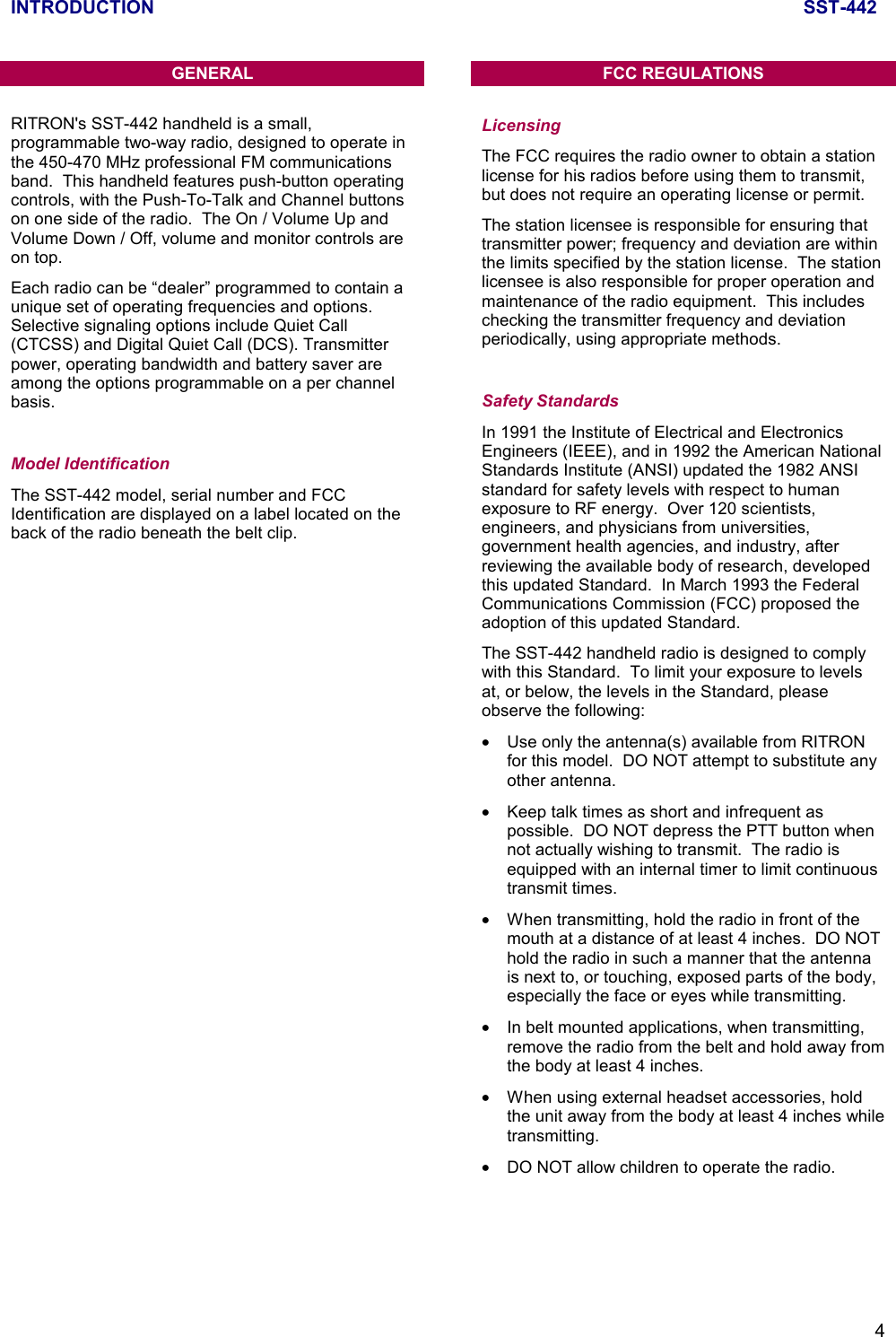 INTRODUCTION SST-4424GENERALRITRON&apos;s SST-442 handheld is a small,programmable two-way radio, designed to operate inthe 450-470 MHz professional FM communicationsband.  This handheld features push-button operatingcontrols, with the Push-To-Talk and Channel buttonson one side of the radio.  The On / Volume Up andVolume Down / Off, volume and monitor controls areon top.Each radio can be “dealer” programmed to contain aunique set of operating frequencies and options.Selective signaling options include Quiet Call(CTCSS) and Digital Quiet Call (DCS). Transmitterpower, operating bandwidth and battery saver areamong the options programmable on a per channelbasis.Model IdentificationThe SST-442 model, serial number and FCCIdentification are displayed on a label located on theback of the radio beneath the belt clip.FCC REGULATIONSLicensingThe FCC requires the radio owner to obtain a stationlicense for his radios before using them to transmit,but does not require an operating license or permit.The station licensee is responsible for ensuring thattransmitter power; frequency and deviation are withinthe limits specified by the station license.  The stationlicensee is also responsible for proper operation andmaintenance of the radio equipment.  This includeschecking the transmitter frequency and deviationperiodically, using appropriate methods.Safety StandardsIn 1991 the Institute of Electrical and ElectronicsEngineers (IEEE), and in 1992 the American NationalStandards Institute (ANSI) updated the 1982 ANSIstandard for safety levels with respect to humanexposure to RF energy.  Over 120 scientists,engineers, and physicians from universities,government health agencies, and industry, afterreviewing the available body of research, developedthis updated Standard.  In March 1993 the FederalCommunications Commission (FCC) proposed theadoption of this updated Standard.The SST-442 handheld radio is designed to complywith this Standard.  To limit your exposure to levelsat, or below, the levels in the Standard, pleaseobserve the following:•  Use only the antenna(s) available from RITRONfor this model.  DO NOT attempt to substitute anyother antenna.•  Keep talk times as short and infrequent aspossible.  DO NOT depress the PTT button whennot actually wishing to transmit.  The radio isequipped with an internal timer to limit continuoustransmit times.•  When transmitting, hold the radio in front of themouth at a distance of at least 4 inches.  DO NOThold the radio in such a manner that the antennais next to, or touching, exposed parts of the body,especially the face or eyes while transmitting.•  In belt mounted applications, when transmitting,remove the radio from the belt and hold away fromthe body at least 4 inches.•  When using external headset accessories, holdthe unit away from the body at least 4 inches whiletransmitting.•  DO NOT allow children to operate the radio.