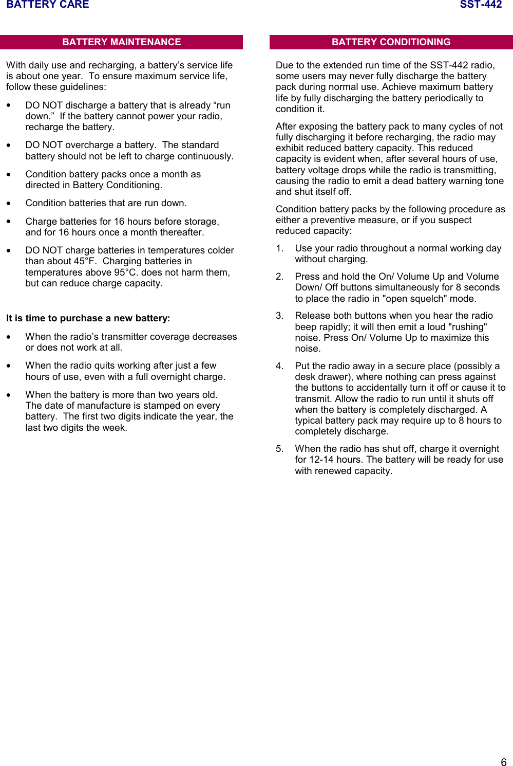 BATTERY CARE SST-4426BATTERY MAINTENANCEWith daily use and recharging, a battery’s service lifeis about one year.  To ensure maximum service life,follow these guidelines:•DO NOT discharge a battery that is already “rundown.”  If the battery cannot power your radio,recharge the battery.•DO NOT overcharge a battery.  The standardbattery should not be left to charge continuously.•Condition battery packs once a month asdirected in Battery Conditioning.•Condition batteries that are run down.•Charge batteries for 16 hours before storage,and for 16 hours once a month thereafter.•DO NOT charge batteries in temperatures colderthan about 45°F.  Charging batteries intemperatures above 95°C. does not harm them,but can reduce charge capacity.It is time to purchase a new battery:•When the radio’s transmitter coverage decreasesor does not work at all.•When the radio quits working after just a fewhours of use, even with a full overnight charge.•When the battery is more than two years old.The date of manufacture is stamped on everybattery.  The first two digits indicate the year, thelast two digits the week.BATTERY CONDITIONINGDue to the extended run time of the SST-442 radio,some users may never fully discharge the batterypack during normal use. Achieve maximum batterylife by fully discharging the battery periodically tocondition it.After exposing the battery pack to many cycles of notfully discharging it before recharging, the radio mayexhibit reduced battery capacity. This reducedcapacity is evident when, after several hours of use,battery voltage drops while the radio is transmitting,causing the radio to emit a dead battery warning toneand shut itself off.Condition battery packs by the following procedure aseither a preventive measure, or if you suspectreduced capacity:1. Use your radio throughout a normal working daywithout charging.2. Press and hold the On/ Volume Up and VolumeDown/ Off buttons simultaneously for 8 secondsto place the radio in &quot;open squelch&quot; mode.3. Release both buttons when you hear the radiobeep rapidly; it will then emit a loud &quot;rushing&quot;noise. Press On/ Volume Up to maximize thisnoise.4. Put the radio away in a secure place (possibly adesk drawer), where nothing can press againstthe buttons to accidentally turn it off or cause it totransmit. Allow the radio to run until it shuts offwhen the battery is completely discharged. Atypical battery pack may require up to 8 hours tocompletely discharge.5. When the radio has shut off, charge it overnightfor 12-14 hours. The battery will be ready for usewith renewed capacity.