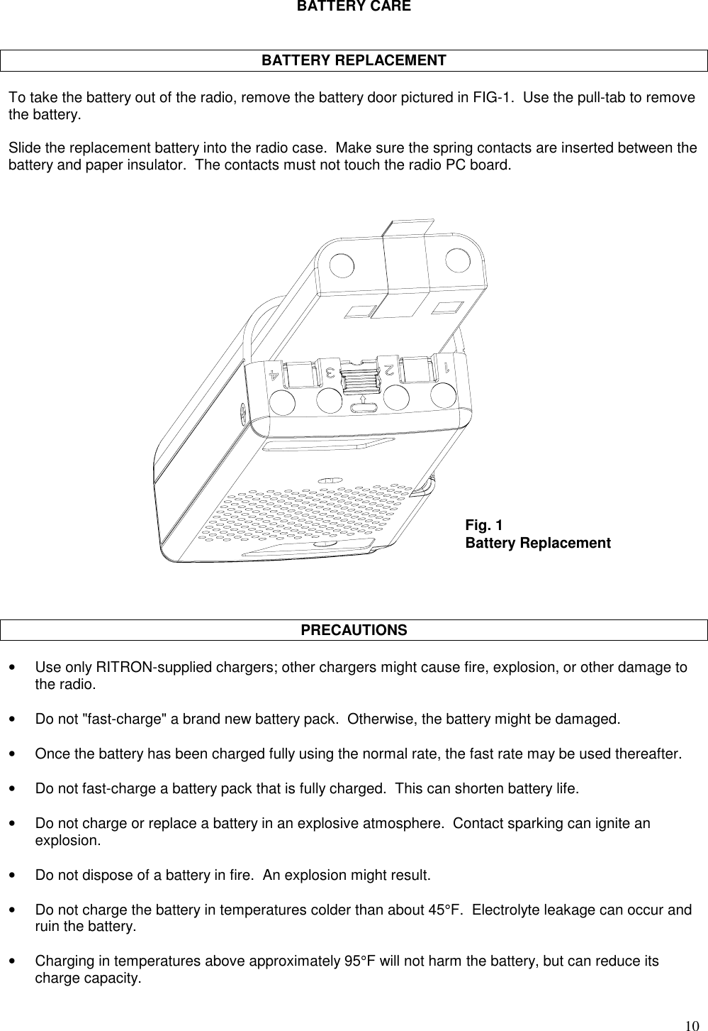 10BATTERY CAREBATTERY REPLACEMENTTo take the battery out of the radio, remove the battery door pictured in FIG-1.  Use the pull-tab to removethe battery.Slide the replacement battery into the radio case.  Make sure the spring contacts are inserted between thebattery and paper insulator.  The contacts must not touch the radio PC board.PRECAUTIONS•Use only RITRON-supplied chargers; other chargers might cause fire, explosion, or other damage tothe radio.•Do not &quot;fast-charge&quot; a brand new battery pack.  Otherwise, the battery might be damaged.•  Once the battery has been charged fully using the normal rate, the fast rate may be used thereafter.•Do not fast-charge a battery pack that is fully charged.  This can shorten battery life.•Do not charge or replace a battery in an explosive atmosphere.  Contact sparking can ignite anexplosion.•Do not dispose of a battery in fire.  An explosion might result.•Do not charge the battery in temperatures colder than about 45°F.  Electrolyte leakage can occur andruin the battery.•Charging in temperatures above approximately 95°F will not harm the battery, but can reduce itscharge capacity.Fig. 1Battery Replacement