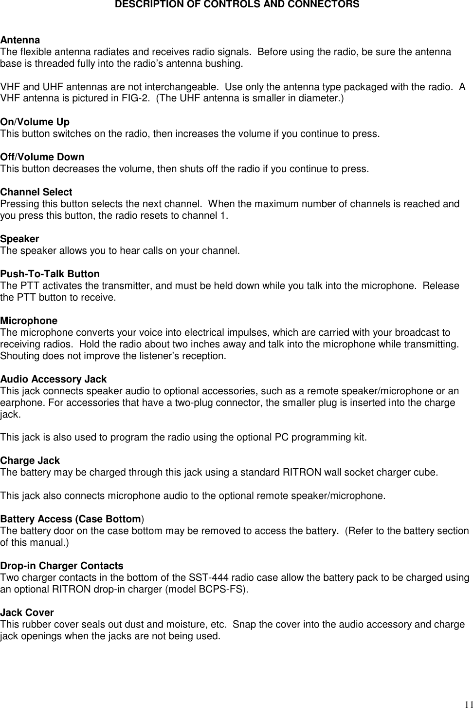 11DESCRIPTION OF CONTROLS AND CONNECTORSAntennaThe flexible antenna radiates and receives radio signals.  Before using the radio, be sure the antennabase is threaded fully into the radio’s antenna bushing.VHF and UHF antennas are not interchangeable.  Use only the antenna type packaged with the radio.  AVHF antenna is pictured in FIG-2.  (The UHF antenna is smaller in diameter.)On/Volume UpThis button switches on the radio, then increases the volume if you continue to press.Off/Volume DownThis button decreases the volume, then shuts off the radio if you continue to press.Channel SelectPressing this button selects the next channel.  When the maximum number of channels is reached andyou press this button, the radio resets to channel 1.SpeakerThe speaker allows you to hear calls on your channel.Push-To-Talk ButtonThe PTT activates the transmitter, and must be held down while you talk into the microphone.  Releasethe PTT button to receive.MicrophoneThe microphone converts your voice into electrical impulses, which are carried with your broadcast toreceiving radios.  Hold the radio about two inches away and talk into the microphone while transmitting.Shouting does not improve the listener’s reception.Audio Accessory JackThis jack connects speaker audio to optional accessories, such as a remote speaker/microphone or anearphone. For accessories that have a two-plug connector, the smaller plug is inserted into the chargejack.This jack is also used to program the radio using the optional PC programming kit.Charge JackThe battery may be charged through this jack using a standard RITRON wall socket charger cube.This jack also connects microphone audio to the optional remote speaker/microphone.Battery Access (Case Bottom)The battery door on the case bottom may be removed to access the battery.  (Refer to the battery sectionof this manual.)Drop-in Charger ContactsTwo charger contacts in the bottom of the SST-444 radio case allow the battery pack to be charged usingan optional RITRON drop-in charger (model BCPS-FS).Jack CoverThis rubber cover seals out dust and moisture, etc.  Snap the cover into the audio accessory and chargejack openings when the jacks are not being used.