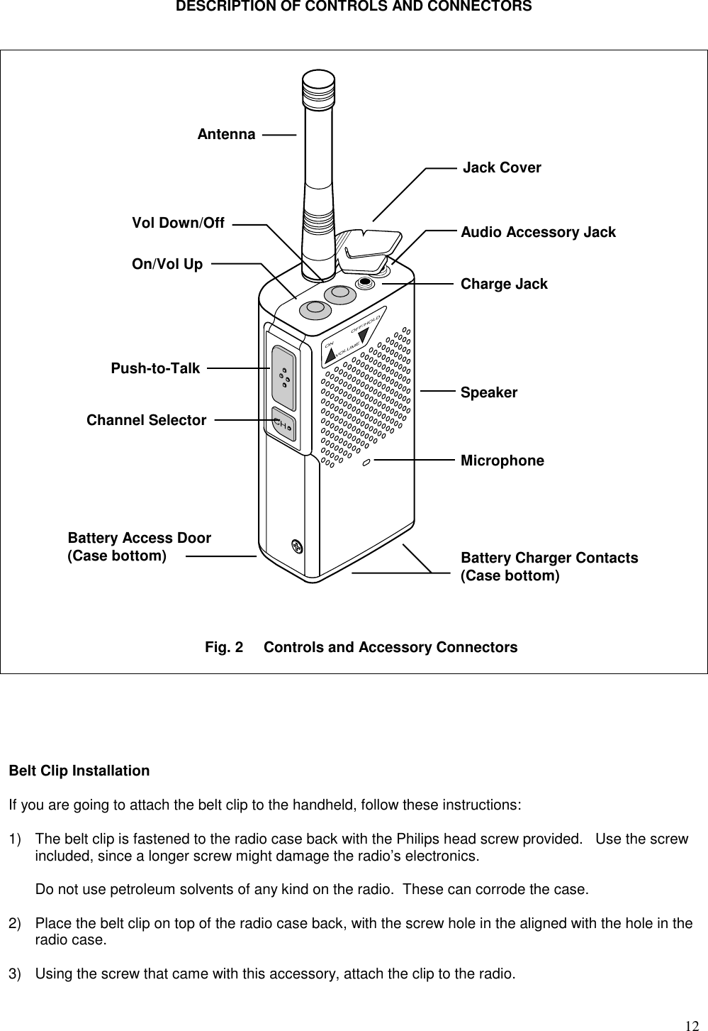 12DESCRIPTION OF CONTROLS AND CONNECTORS                                                             CHON OFF/HOLDVOLUMEBelt Clip InstallationIf you are going to attach the belt clip to the handheld, follow these instructions:1) The belt clip is fastened to the radio case back with the Philips head screw provided.   Use the screwincluded, since a longer screw might damage the radio’s electronics.Do not use petroleum solvents of any kind on the radio.  These can corrode the case.2) Place the belt clip on top of the radio case back, with the screw hole in the aligned with the hole in theradio case.3) Using the screw that came with this accessory, attach the clip to the radio.AntennaVol Down/OffOn/Vol UpAudio Accessory JackJack CoverCharge JackSpeakerMicrophonePush-to-TalkChannel SelectorBattery Access Door(Case bottom) Battery Charger Contacts(Case bottom)Fig. 2     Controls and Accessory Connectors