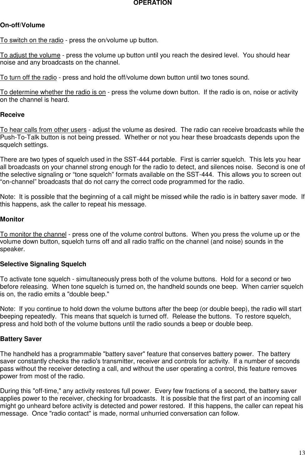 13OPERATIONOn-off/VolumeTo switch on the radio - press the on/volume up button.To adjust the volume - press the volume up button until you reach the desired level.  You should hearnoise and any broadcasts on the channel.To turn off the radio - press and hold the off/volume down button until two tones sound.To determine whether the radio is on - press the volume down button.  If the radio is on, noise or activityon the channel is heard.ReceiveTo hear calls from other users - adjust the volume as desired.  The radio can receive broadcasts while thePush-To-Talk button is not being pressed.  Whether or not you hear these broadcasts depends upon thesquelch settings.There are two types of squelch used in the SST-444 portable.  First is carrier squelch.  This lets you hearall broadcasts on your channel strong enough for the radio to detect, and silences noise.  Second is one ofthe selective signaling or “tone squelch” formats available on the SST-444.  This allows you to screen out“on-channel” broadcasts that do not carry the correct code programmed for the radio.Note:  It is possible that the beginning of a call might be missed while the radio is in battery saver mode.  Ifthis happens, ask the caller to repeat his message.MonitorTo monitor the channel - press one of the volume control buttons.  When you press the volume up or thevolume down button, squelch turns off and all radio traffic on the channel (and noise) sounds in thespeaker.Selective Signaling SquelchTo activate tone squelch - simultaneously press both of the volume buttons.  Hold for a second or twobefore releasing.  When tone squelch is turned on, the handheld sounds one beep.  When carrier squelchis on, the radio emits a &quot;double beep.&quot;Note:  If you continue to hold down the volume buttons after the beep (or double beep), the radio will startbeeping repeatedly.  This means that squelch is turned off.  Release the buttons.  To restore squelch,press and hold both of the volume buttons until the radio sounds a beep or double beep.Battery SaverThe handheld has a programmable &quot;battery saver&quot; feature that conserves battery power.  The batterysaver constantly checks the radio&apos;s transmitter, receiver and controls for activity.  If a number of secondspass without the receiver detecting a call, and without the user operating a control, this feature removespower from most of the radio.During this &quot;off-time,&quot; any activity restores full power.  Every few fractions of a second, the battery saverapplies power to the receiver, checking for broadcasts.  It is possible that the first part of an incoming callmight go unheard before activity is detected and power restored.  If this happens, the caller can repeat hismessage.  Once &quot;radio contact&quot; is made, normal unhurried conversation can follow.