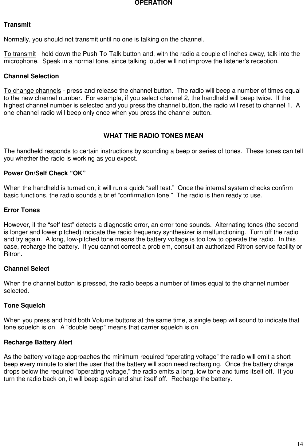 14OPERATIONTransmitNormally, you should not transmit until no one is talking on the channel.To transmit - hold down the Push-To-Talk button and, with the radio a couple of inches away, talk into themicrophone.  Speak in a normal tone, since talking louder will not improve the listener’s reception.Channel SelectionTo change channels - press and release the channel button.  The radio will beep a number of times equalto the new channel number.  For example, if you select channel 2, the handheld will beep twice.  If thehighest channel number is selected and you press the channel button, the radio will reset to channel 1.  Aone-channel radio will beep only once when you press the channel button.WHAT THE RADIO TONES MEANThe handheld responds to certain instructions by sounding a beep or series of tones.  These tones can tellyou whether the radio is working as you expect.Power On/Self Check “OK”When the handheld is turned on, it will run a quick “self test.”  Once the internal system checks confirmbasic functions, the radio sounds a brief “confirmation tone.”  The radio is then ready to use.Error TonesHowever, if the “self test” detects a diagnostic error, an error tone sounds.  Alternating tones (the secondis longer and lower pitched) indicate the radio frequency synthesizer is malfunctioning.  Turn off the radioand try again.  A long, low-pitched tone means the battery voltage is too low to operate the radio.  In thiscase, recharge the battery.  If you cannot correct a problem, consult an authorized Ritron service facility orRitron.Channel SelectWhen the channel button is pressed, the radio beeps a number of times equal to the channel numberselected.Tone SquelchWhen you press and hold both Volume buttons at the same time, a single beep will sound to indicate thattone squelch is on.  A &quot;double beep&quot; means that carrier squelch is on.Recharge Battery AlertAs the battery voltage approaches the minimum required “operating voltage” the radio will emit a shortbeep every minute to alert the user that the battery will soon need recharging.  Once the battery chargedrops below the required &quot;operating voltage,&quot; the radio emits a long, low tone and turns itself off.  If youturn the radio back on, it will beep again and shut itself off.  Recharge the battery.