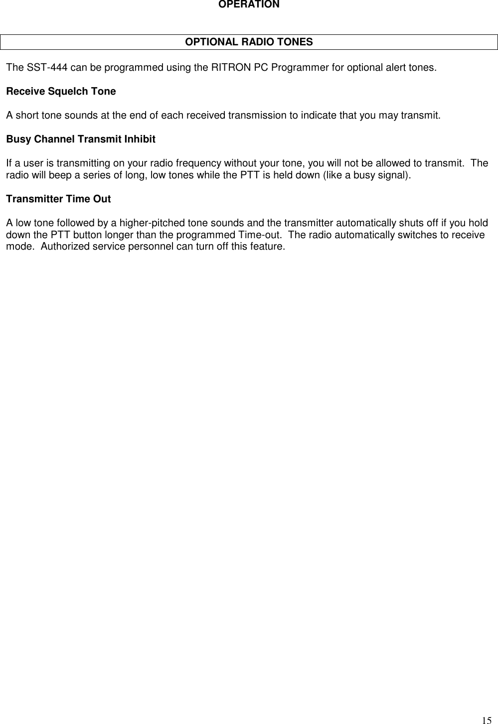 15OPERATIONOPTIONAL RADIO TONESThe SST-444 can be programmed using the RITRON PC Programmer for optional alert tones.Receive Squelch ToneA short tone sounds at the end of each received transmission to indicate that you may transmit.Busy Channel Transmit InhibitIf a user is transmitting on your radio frequency without your tone, you will not be allowed to transmit.  Theradio will beep a series of long, low tones while the PTT is held down (like a busy signal).Transmitter Time OutA low tone followed by a higher-pitched tone sounds and the transmitter automatically shuts off if you holddown the PTT button longer than the programmed Time-out.  The radio automatically switches to receivemode.  Authorized service personnel can turn off this feature.