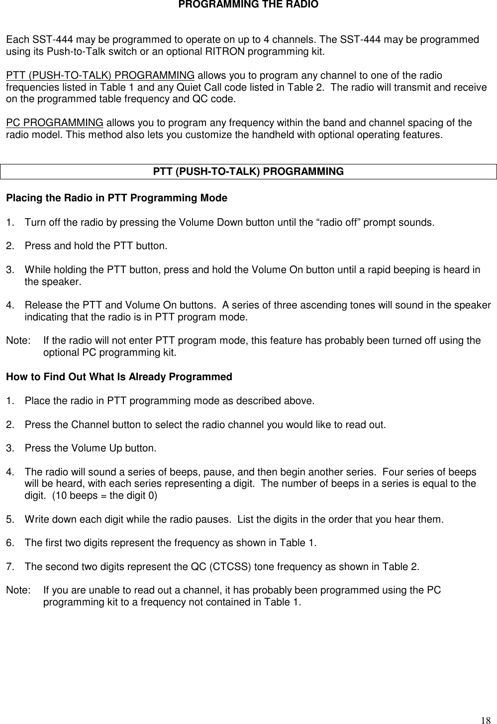 18PROGRAMMING THE RADIOEach SST-444 may be programmed to operate on up to 4 channels. The SST-444 may be programmedusing its Push-to-Talk switch or an optional RITRON programming kit.PTT (PUSH-TO-TALK) PROGRAMMING allows you to program any channel to one of the radiofrequencies listed in Table 1 and any Quiet Call code listed in Table 2.  The radio will transmit and receiveon the programmed table frequency and QC code.PC PROGRAMMING allows you to program any frequency within the band and channel spacing of theradio model. This method also lets you customize the handheld with optional operating features.PTT (PUSH-TO-TALK) PROGRAMMINGPlacing the Radio in PTT Programming Mode1. Turn off the radio by pressing the Volume Down button until the “radio off” prompt sounds.2. Press and hold the PTT button.3. While holding the PTT button, press and hold the Volume On button until a rapid beeping is heard inthe speaker.4. Release the PTT and Volume On buttons.  A series of three ascending tones will sound in the speakerindicating that the radio is in PTT program mode.Note: If the radio will not enter PTT program mode, this feature has probably been turned off using theoptional PC programming kit.How to Find Out What Is Already Programmed1. Place the radio in PTT programming mode as described above.2. Press the Channel button to select the radio channel you would like to read out.3. Press the Volume Up button.4. The radio will sound a series of beeps, pause, and then begin another series.  Four series of beepswill be heard, with each series representing a digit.  The number of beeps in a series is equal to thedigit.  (10 beeps = the digit 0)5. Write down each digit while the radio pauses.  List the digits in the order that you hear them.6. The first two digits represent the frequency as shown in Table 1.7. The second two digits represent the QC (CTCSS) tone frequency as shown in Table 2.Note: If you are unable to read out a channel, it has probably been programmed using the PCprogramming kit to a frequency not contained in Table 1.