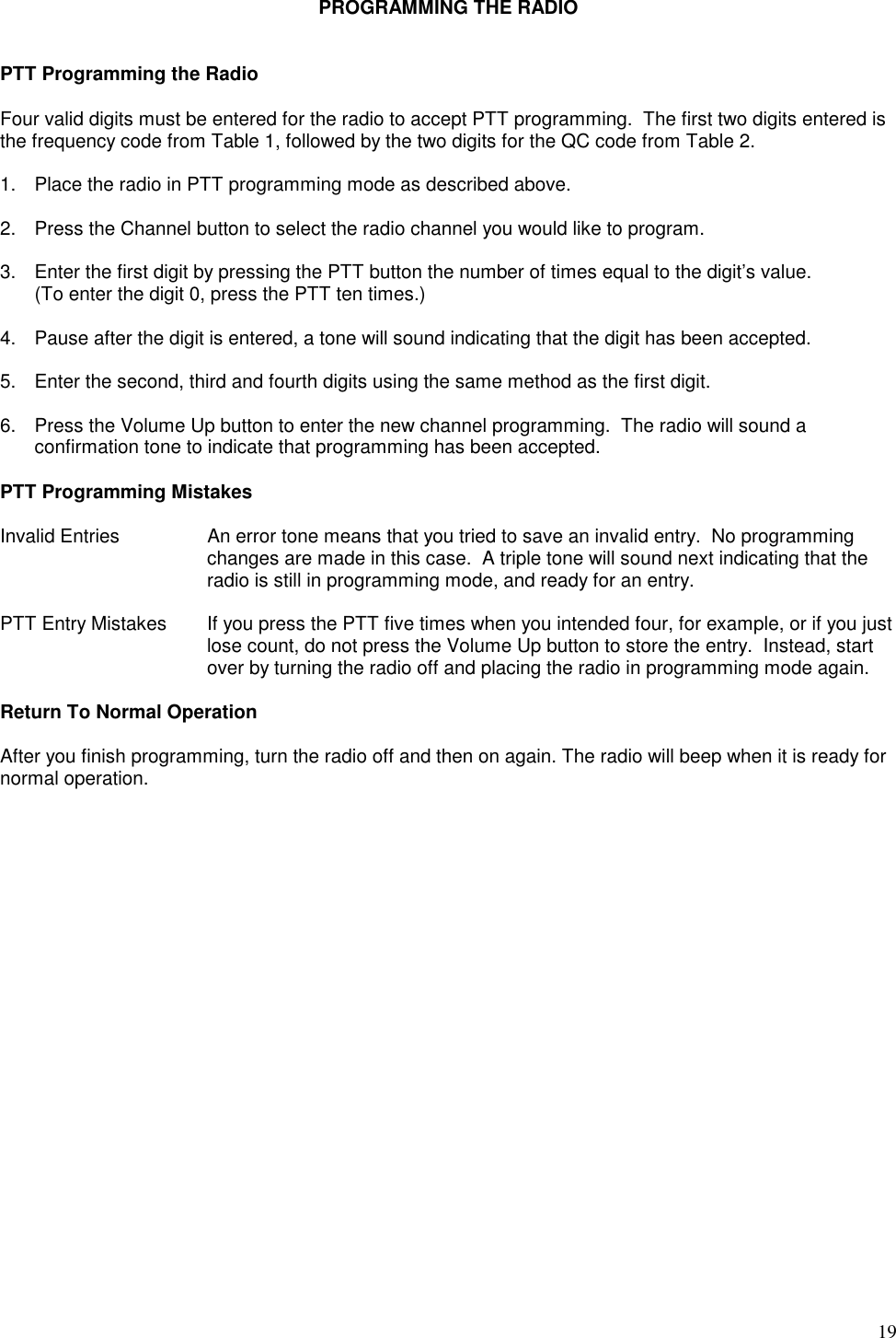 19PROGRAMMING THE RADIOPTT Programming the RadioFour valid digits must be entered for the radio to accept PTT programming.  The first two digits entered isthe frequency code from Table 1, followed by the two digits for the QC code from Table 2.1. Place the radio in PTT programming mode as described above.2. Press the Channel button to select the radio channel you would like to program.3. Enter the first digit by pressing the PTT button the number of times equal to the digit’s value.(To enter the digit 0, press the PTT ten times.)4. Pause after the digit is entered, a tone will sound indicating that the digit has been accepted.5. Enter the second, third and fourth digits using the same method as the first digit.6. Press the Volume Up button to enter the new channel programming.  The radio will sound aconfirmation tone to indicate that programming has been accepted.PTT Programming MistakesInvalid Entries An error tone means that you tried to save an invalid entry.  No programmingchanges are made in this case.  A triple tone will sound next indicating that theradio is still in programming mode, and ready for an entry.PTT Entry Mistakes If you press the PTT five times when you intended four, for example, or if you justlose count, do not press the Volume Up button to store the entry.  Instead, startover by turning the radio off and placing the radio in programming mode again.Return To Normal OperationAfter you finish programming, turn the radio off and then on again. The radio will beep when it is ready fornormal operation.