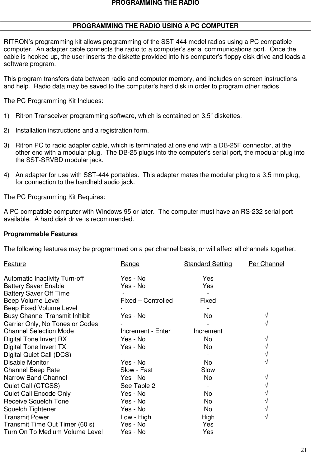 21PROGRAMMING THE RADIOPROGRAMMING THE RADIO USING A PC COMPUTERRITRON’s programming kit allows programming of the SST-444 model radios using a PC compatiblecomputer.  An adapter cable connects the radio to a computer’s serial communications port.  Once thecable is hooked up, the user inserts the diskette provided into his computer’s floppy disk drive and loads asoftware program.This program transfers data between radio and computer memory, and includes on-screen instructionsand help.  Radio data may be saved to the computer’s hard disk in order to program other radios.The PC Programming Kit Includes:1) Ritron Transceiver programming software, which is contained on 3.5&quot; diskettes.2) Installation instructions and a registration form.3) Ritron PC to radio adapter cable, which is terminated at one end with a DB-25F connector, at theother end with a modular plug.  The DB-25 plugs into the computer’s serial port, the modular plug intothe SST-SRVBD modular jack.4) An adapter for use with SST-444 portables.  This adapter mates the modular plug to a 3.5 mm plug,for connection to the handheld audio jack.The PC Programming Kit Requires:A PC compatible computer with Windows 95 or later.  The computer must have an RS-232 serial portavailable.  A hard disk drive is recommended.Programmable FeaturesThe following features may be programmed on a per channel basis, or will affect all channels together.Feature Range Standard Setting Per ChannelAutomatic Inactivity Turn-off Yes - No YesBattery Saver Enable Yes - No YesBattery Saver Off Time  - -Beep Volume Level Fixed – Controlled FixedBeep Fixed Volume Level - -Busy Channel Transmit Inhibit Yes - No No √Carrier Only, No Tones or Codes - - √Channel Selection Mode Increment - Enter IncrementDigital Tone Invert RX Yes - No No √Digital Tone Invert TX Yes - No No √Digital Quiet Call (DCS) - - √Disable Monitor Yes - No No √Channel Beep Rate Slow - Fast SlowNarrow Band Channel Yes - No No √Quiet Call (CTCSS) See Table 2 - √Quiet Call Encode Only Yes - No No √Receive Squelch Tone Yes - No No √Squelch Tightener Yes - No No √Transmit Power Low - High High √Transmit Time Out Timer (60 s) Yes - No YesTurn On To Medium Volume Level Yes - No Yes