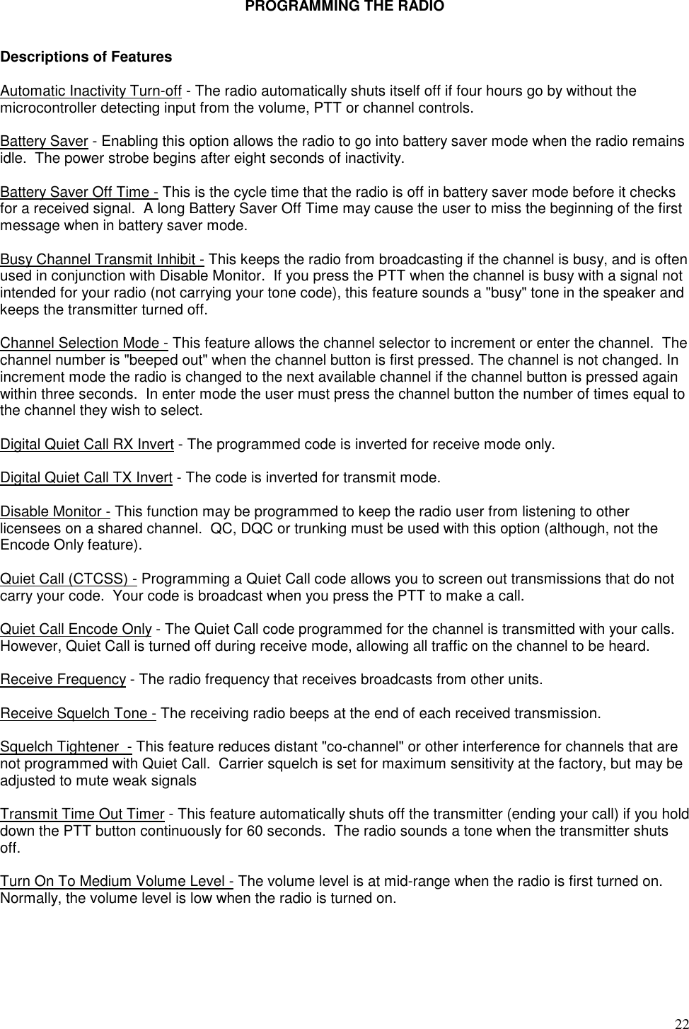 22PROGRAMMING THE RADIODescriptions of FeaturesAutomatic Inactivity Turn-off - The radio automatically shuts itself off if four hours go by without themicrocontroller detecting input from the volume, PTT or channel controls.Battery Saver - Enabling this option allows the radio to go into battery saver mode when the radio remainsidle.  The power strobe begins after eight seconds of inactivity.Battery Saver Off Time - This is the cycle time that the radio is off in battery saver mode before it checksfor a received signal.  A long Battery Saver Off Time may cause the user to miss the beginning of the firstmessage when in battery saver mode.Busy Channel Transmit Inhibit - This keeps the radio from broadcasting if the channel is busy, and is oftenused in conjunction with Disable Monitor.  If you press the PTT when the channel is busy with a signal notintended for your radio (not carrying your tone code), this feature sounds a &quot;busy&quot; tone in the speaker andkeeps the transmitter turned off.Channel Selection Mode - This feature allows the channel selector to increment or enter the channel.  Thechannel number is &quot;beeped out&quot; when the channel button is first pressed. The channel is not changed. Inincrement mode the radio is changed to the next available channel if the channel button is pressed againwithin three seconds.  In enter mode the user must press the channel button the number of times equal tothe channel they wish to select.Digital Quiet Call RX Invert - The programmed code is inverted for receive mode only.Digital Quiet Call TX Invert - The code is inverted for transmit mode.Disable Monitor - This function may be programmed to keep the radio user from listening to otherlicensees on a shared channel.  QC, DQC or trunking must be used with this option (although, not theEncode Only feature).Quiet Call (CTCSS) - Programming a Quiet Call code allows you to screen out transmissions that do notcarry your code.  Your code is broadcast when you press the PTT to make a call.Quiet Call Encode Only - The Quiet Call code programmed for the channel is transmitted with your calls.However, Quiet Call is turned off during receive mode, allowing all traffic on the channel to be heard.Receive Frequency - The radio frequency that receives broadcasts from other units.Receive Squelch Tone - The receiving radio beeps at the end of each received transmission.Squelch Tightener  - This feature reduces distant &quot;co-channel&quot; or other interference for channels that arenot programmed with Quiet Call.  Carrier squelch is set for maximum sensitivity at the factory, but may beadjusted to mute weak signalsTransmit Time Out Timer - This feature automatically shuts off the transmitter (ending your call) if you holddown the PTT button continuously for 60 seconds.  The radio sounds a tone when the transmitter shutsoff.Turn On To Medium Volume Level - The volume level is at mid-range when the radio is first turned on.Normally, the volume level is low when the radio is turned on.