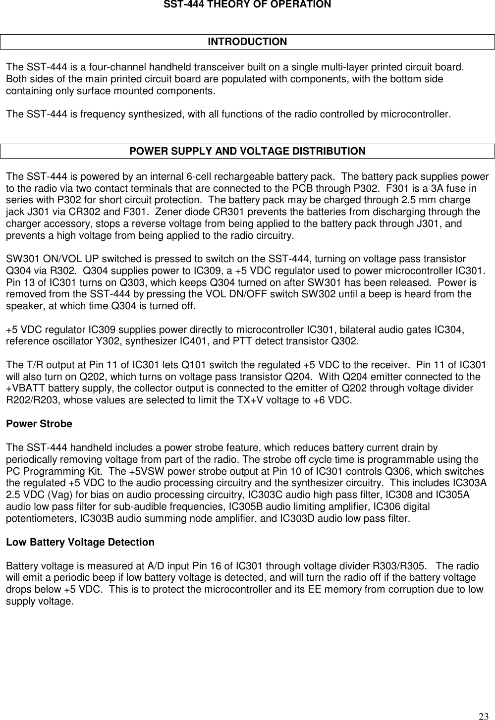 23SST-444 THEORY OF OPERATIONINTRODUCTIONThe SST-444 is a four-channel handheld transceiver built on a single multi-layer printed circuit board.Both sides of the main printed circuit board are populated with components, with the bottom sidecontaining only surface mounted components.The SST-444 is frequency synthesized, with all functions of the radio controlled by microcontroller.POWER SUPPLY AND VOLTAGE DISTRIBUTIONThe SST-444 is powered by an internal 6-cell rechargeable battery pack.  The battery pack supplies powerto the radio via two contact terminals that are connected to the PCB through P302.  F301 is a 3A fuse inseries with P302 for short circuit protection.  The battery pack may be charged through 2.5 mm chargejack J301 via CR302 and F301.  Zener diode CR301 prevents the batteries from discharging through thecharger accessory, stops a reverse voltage from being applied to the battery pack through J301, andprevents a high voltage from being applied to the radio circuitry.SW301 ON/VOL UP switched is pressed to switch on the SST-444, turning on voltage pass transistorQ304 via R302.  Q304 supplies power to IC309, a +5 VDC regulator used to power microcontroller IC301.Pin 13 of IC301 turns on Q303, which keeps Q304 turned on after SW301 has been released.  Power isremoved from the SST-444 by pressing the VOL DN/OFF switch SW302 until a beep is heard from thespeaker, at which time Q304 is turned off.+5 VDC regulator IC309 supplies power directly to microcontroller IC301, bilateral audio gates IC304,reference oscillator Y302, synthesizer IC401, and PTT detect transistor Q302.The T/R output at Pin 11 of IC301 lets Q101 switch the regulated +5 VDC to the receiver.  Pin 11 of IC301will also turn on Q202, which turns on voltage pass transistor Q204.  With Q204 emitter connected to the+VBATT battery supply, the collector output is connected to the emitter of Q202 through voltage dividerR202/R203, whose values are selected to limit the TX+V voltage to +6 VDC.Power StrobeThe SST-444 handheld includes a power strobe feature, which reduces battery current drain byperiodically removing voltage from part of the radio. The strobe off cycle time is programmable using thePC Programming Kit.  The +5VSW power strobe output at Pin 10 of IC301 controls Q306, which switchesthe regulated +5 VDC to the audio processing circuitry and the synthesizer circuitry.  This includes IC303A2.5 VDC (Vag) for bias on audio processing circuitry, IC303C audio high pass filter, IC308 and IC305Aaudio low pass filter for sub-audible frequencies, IC305B audio limiting amplifier, IC306 digitalpotentiometers, IC303B audio summing node amplifier, and IC303D audio low pass filter.Low Battery Voltage DetectionBattery voltage is measured at A/D input Pin 16 of IC301 through voltage divider R303/R305.   The radiowill emit a periodic beep if low battery voltage is detected, and will turn the radio off if the battery voltagedrops below +5 VDC.  This is to protect the microcontroller and its EE memory from corruption due to lowsupply voltage.