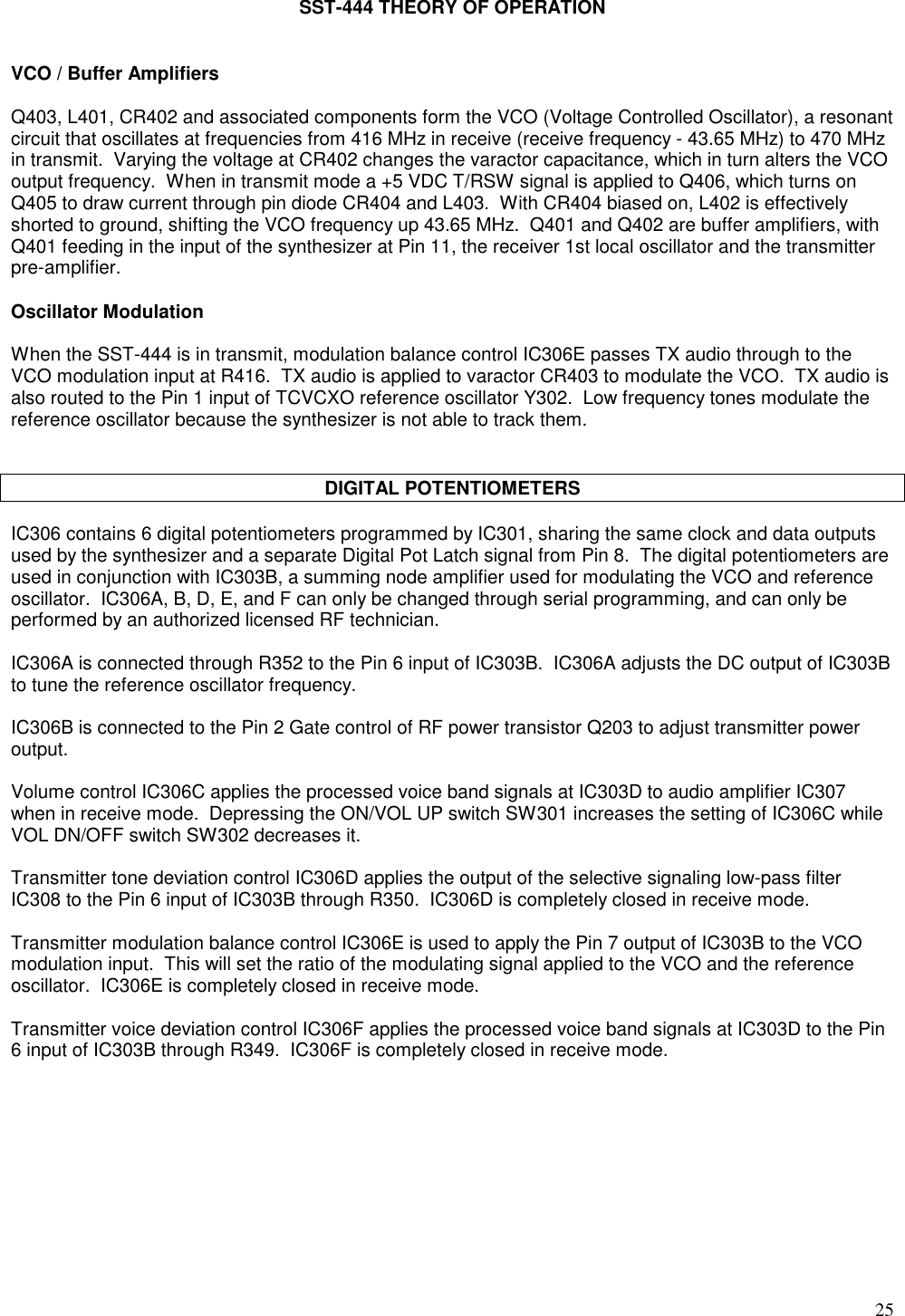 25SST-444 THEORY OF OPERATIONVCO / Buffer AmplifiersQ403, L401, CR402 and associated components form the VCO (Voltage Controlled Oscillator), a resonantcircuit that oscillates at frequencies from 416 MHz in receive (receive frequency - 43.65 MHz) to 470 MHzin transmit.  Varying the voltage at CR402 changes the varactor capacitance, which in turn alters the VCOoutput frequency.  When in transmit mode a +5 VDC T/RSW signal is applied to Q406, which turns onQ405 to draw current through pin diode CR404 and L403.  With CR404 biased on, L402 is effectivelyshorted to ground, shifting the VCO frequency up 43.65 MHz.  Q401 and Q402 are buffer amplifiers, withQ401 feeding in the input of the synthesizer at Pin 11, the receiver 1st local oscillator and the transmitterpre-amplifier.Oscillator ModulationWhen the SST-444 is in transmit, modulation balance control IC306E passes TX audio through to theVCO modulation input at R416.  TX audio is applied to varactor CR403 to modulate the VCO.  TX audio isalso routed to the Pin 1 input of TCVCXO reference oscillator Y302.  Low frequency tones modulate thereference oscillator because the synthesizer is not able to track them.DIGITAL POTENTIOMETERSIC306 contains 6 digital potentiometers programmed by IC301, sharing the same clock and data outputsused by the synthesizer and a separate Digital Pot Latch signal from Pin 8.  The digital potentiometers areused in conjunction with IC303B, a summing node amplifier used for modulating the VCO and referenceoscillator.  IC306A, B, D, E, and F can only be changed through serial programming, and can only beperformed by an authorized licensed RF technician.IC306A is connected through R352 to the Pin 6 input of IC303B.  IC306A adjusts the DC output of IC303Bto tune the reference oscillator frequency.IC306B is connected to the Pin 2 Gate control of RF power transistor Q203 to adjust transmitter poweroutput.Volume control IC306C applies the processed voice band signals at IC303D to audio amplifier IC307when in receive mode.  Depressing the ON/VOL UP switch SW301 increases the setting of IC306C whileVOL DN/OFF switch SW302 decreases it.Transmitter tone deviation control IC306D applies the output of the selective signaling low-pass filterIC308 to the Pin 6 input of IC303B through R350.  IC306D is completely closed in receive mode.Transmitter modulation balance control IC306E is used to apply the Pin 7 output of IC303B to the VCOmodulation input.  This will set the ratio of the modulating signal applied to the VCO and the referenceoscillator.  IC306E is completely closed in receive mode.Transmitter voice deviation control IC306F applies the processed voice band signals at IC303D to the Pin6 input of IC303B through R349.  IC306F is completely closed in receive mode.