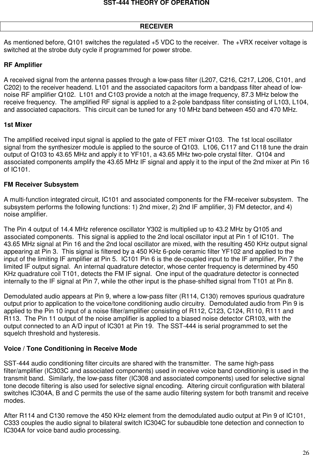 26SST-444 THEORY OF OPERATIONRECEIVERAs mentioned before, Q101 switches the regulated +5 VDC to the receiver.  The +VRX receiver voltage isswitched at the strobe duty cycle if programmed for power strobe.RF AmplifierA received signal from the antenna passes through a low-pass filter (L207, C216, C217, L206, C101, andC202) to the receiver headend. L101 and the associated capacitors form a bandpass filter ahead of low-noise RF amplifier Q102.  L101 and C103 provide a notch at the image frequency, 87.3 MHz below thereceive frequency.  The amplified RF signal is applied to a 2-pole bandpass filter consisting of L103, L104,and associated capacitors.  This circuit can be tuned for any 10 MHz band between 450 and 470 MHz.1st MixerThe amplified received input signal is applied to the gate of FET mixer Q103.  The 1st local oscillatorsignal from the synthesizer module is applied to the source of Q103.  L106, C117 and C118 tune the drainoutput of Q103 to 43.65 MHz and apply it to YF101, a 43.65 MHz two-pole crystal filter.  Q104 andassociated components amplify the 43.65 MHz IF signal and apply it to the input of the 2nd mixer at Pin 16of IC101.FM Receiver SubsystemA multi-function integrated circuit, IC101 and associated components for the FM-receiver subsystem.  Thesubsystem performs the following functions: 1) 2nd mixer, 2) 2nd IF amplifier, 3) FM detector, and 4)noise amplifier.The Pin 4 output of 14.4 MHz reference oscillator Y302 is multiplied up to 43.2 MHz by Q105 andassociated components.  This signal is applied to the 2nd local oscillator input at Pin 1 of IC101.  The43.65 MHz signal at Pin 16 and the 2nd local oscillator are mixed, with the resulting 450 KHz output signalappearing at Pin 3.  This signal is filtered by a 450 KHz 6-pole ceramic filter YF102 and applied to theinput of the limiting IF amplifier at Pin 5.  IC101 Pin 6 is the de-coupled input to the IF amplifier, Pin 7 thelimited IF output signal.  An internal quadrature detector, whose center frequency is determined by 450KHz quadrature coil T101, detects the FM IF signal.  One input of the quadrature detector is connectedinternally to the IF signal at Pin 7, while the other input is the phase-shifted signal from T101 at Pin 8.Demodulated audio appears at Pin 9, where a low-pass filter (R114, C130) removes spurious quadratureoutput prior to application to the voice/tone conditioning audio circuitry.  Demodulated audio from Pin 9 isapplied to the Pin 10 input of a noise filter/amplifier consisting of R112, C123, C124, R110, R111 andR113.  The Pin 11 output of the noise amplifier is applied to a biased noise detector CR103, with theoutput connected to an A/D input of IC301 at Pin 19.  The SST-444 is serial programmed to set thesquelch threshold and hysteresis.Voice / Tone Conditioning in Receive ModeSST-444 audio conditioning filter circuits are shared with the transmitter.  The same high-passfilter/amplifier (IC303C and associated components) used in receive voice band conditioning is used in thetransmit band.  Similarly, the low-pass filter (IC308 and associated components) used for selective signaltone decode filtering is also used for selective signal encoding.  Altering circuit configuration with bilateralswitches IC304A, B and C permits the use of the same audio filtering system for both transmit and receivemodes.After R114 and C130 remove the 450 KHz element from the demodulated audio output at Pin 9 of IC101,C333 couples the audio signal to bilateral switch IC304C for subaudible tone detection and connection toIC304A for voice band audio processing.